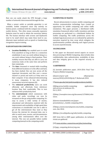 International Research Journal of Engineering and Technology (IRJET) e-ISSN: 2395 -0056
Volume: 04 Issue: 01 | Jan -2017 www.irjet.net p-ISSN: 2395-0072
© 2017, IRJET | Impact Factor value: 5.181 | ISO 9001:2008 Certified Journal | Page 1261
fleet one can easily attack the VPN through a large
number of networks interconnected through the line.
When a power outlet or portable generator is not
available, mobile computers must rely entirely on
battery power, combined with the compact size of many
mobile devices, This often means unusually expensive
batteries must be used to obtain the necessary battery
life. The human interface with screens and keyboards
tend to be small which may make them hard to use.
Alternate input methods such as speech or handwriting
recognition require training.
8.ADVANTAGES FOR COMPUTING
 Location flexibility has enabled users to work
from anywhere as long as there is a connection
established. A user can work without being in a
can work without being in fixed position. Their
mobility ensures that they are able to carry out
numerous tasks at the same time and perform
their stated jobs.
 The time consumed or wasted while travelling
from different locations or to the office and back,
has been slashed. One can now access all the
important documents and files over a secure
channel or portal and work as if they were on
their computer. It has enhanced telecommuting
in many companies. It has also reduced
unnecessary incurred expenses [6].
 The enhanced productivity users can work
efficiently and effectively from whichever
location they find comfortable. This in turn
enhances their productivity level.
 The entertainment which commences with
video and audio recordings can now be
streamed on-the-go using mobile computing. It’s
easy to access a wide variety of movies,
educational and informative material with the
improvement and availability of high speed data
connections at considerable cost one is able to
get all the entertainment they want as they
browse the internet for streamed data. one is
able to watch news, movies, and documentaries
among other entertainment offers over the
internet. This was not possible before mobile
computing dawned on the computing world.
9.COMPUTING IN TRAFFIC
Recent advancements in sensor, mobile computing and
wireless communication technology have created an
opportunity for mobile computing and online traffic
simulations. This paper presents a distributed traffic
simulation framework where traffic simulation and data
processing are performed in a distributed fashion by
mobile computing. The traffic predictions across the
multiple logical processes are co-ordinated by optimistic
execution inspired by time wrap which mitigates the
synchronization problem allowing each logical process
to access asynchronously.
10.CONCLUSION
In this paper we discussed several aspects on secure
data processing in Mobile Computing. data includes data
confidentiality, data authentication, availability of data
and data integrity gives us the required security to
process.
11.REFERENCES
[1] Journals publication paper, 2014-2016 Final Year
Projects | Mobile Computing.
[2]users.ictp.it/~pub off/preprints-
sources/2010/ic2010102p by T. Bezboruah 2010.
[3]www.apu.edu/imt/policiesandprocedures/mobile/
[4]blog.eai.eu/mobile-computing- applications-
and-services-at-mobicase-20...
Oct 2, 2015.
[5]http://ieeexplore.ieee.org/document/1276864/refer
ences.
[6]www.nizamabadinfo.com/paper-
presentations/.../mobile computing 2015.
[7]https://www.tutorialspoint.com/mobile_computing-
over...Dec 2010.
[8]https://en.wikipedia.org/wiki/mobile_computing .
[9]T Grew hill in 2009 paper publication ,its technical
events are gathered.
[10] www.wireless_connectives.net/plus/networking.
[11]app_ computing devices/org.com.
 