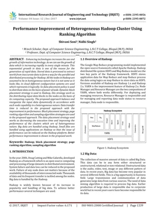 International Research Journal of Engineering and Technology (IRJET) e-ISSN: 2395-0056
Volume: 04 Issue: 12 | Dec-2017 www.irjet.net p-ISSN: 2395-0072
Performance Improvement of Heterogeneous Hadoop Cluster Using
Ranking Algorithm
Shivani Soni1, Nidhi Singh2
1 M.tech Scholar, Dept. of Computer Science Engineering, L.N.C.T College, Bhopal (M.P), INDIA
2 Professor, Dept. of Computer Science Engineering, L.N.C.T College, Bhopal (M.P), INDIA
---------------------------------------------------------------------***---------------------------------------------------------------------
ABSTRACT: Enhancing technologies increases the use and
growth of information technology. As wecanseethegrowth of
data which is increasing rapidly in every single minute. This
exponential growth in data is one of the reason for the
generation of rapid data. Stored data is processed to extract
worth from inaccurate data to form a way for the paralleland
distributed processing for Hadoop. AllthenodesinHadoop are
assumed to be in homogeneous nature but it is not same as it
looks like, in cloud different configuration systems are used
which represents it logically. So data placement policy is used
to distribute data on the basis ofpowerofnode. Dynamicblock
placement strategy is used in Hadoop, this strategy work as
the distributing input data blocks to the nodes on the basis of
its computing capacity. The proposed approach balance and
reorganize the input data dynamically in accordance with
each node capability in a heterogeneous nature. Datatransfer
time is reduced in the proposed approach with the
improvement in performance. Block placement strategy, page
ranking algorithm andsamplingalgorithmstrategiesareused
in the proposed approach. The data placement strategy used
works as decreasing the execution time and improving the
performance of the clusters which are of heterogeneous
nature. Big data are handled using Hadoop. Small files are
handled using applications on Hadoop so that the issue of
performance can be reduced on the Hadoop platform. Better
performance improvement is shown in the proposed work.
Keywords: Hadoop; block placement strategy; page
ranking algorithm; sampling algorithm
1. INTRODUCTION
In the year 2006, Doug CuttingandMikeCafarella,developed
Hadoop as a framework which is an open source computing
and processing of large datasets in distributedenvironment.
System failure and data loss can be reduced in the proposed
work. Failure of any node does not matters because of the
availability of thousands of interconnected node.Thousands
of data and its frequent transfer is tackled among the nodes.
Big data is handled by the Hadoop.
Hadoop is widely known because of its increase in
popularity and handling of big data. To achieve better
performance several techniques are used.
1.1 Overview of Hadoop:
The Google Map Reduce programming model implemented
the open source framework called Apache Hadoop. Hadoop
distributed file system HDFS and Map Reduce model are the
two key parts of the Hadoop framework. HDFS stores
application data for Map Reduce and map Reduce process
the data using logics on map Reduce to store data on HDFS.
Versions available of Hadoop are Hadoop 1.x and Hadoop
2.x. YARN is the improvement feature of Hadoop 2.x. Node
Manager and Resource Manager are thetwocompositions of
YARN, where both works differently. For deploying and
managing resources, Resource Manager is responsible and
for managing and reporting data node status to resource
manager, Data node is responsible.
Figure 1. Hadoop Ecosystem
1.2 Big Data:
The collection of massive amount of data is called Big Data.
This data can be in any form either structured or
unstructured, relational ornon-relational.Unstructured data
is the audio, video, text, image or any different pattern of
data. In recent years, Big data has become very popular in
several different fields. This is a big opportunity in business
field. Large transmission and communication of data
generates large data from various sources. The need of data
mining algorithm is required to process big data. Earlier
production of large data is responsible due to corporate
world but in recent years users have become responsiblefor
its data.
© 2017, IRJET | Impact Factor value: 6.171 | ISO 9001:2008 Certified Journal | Page 1339
 