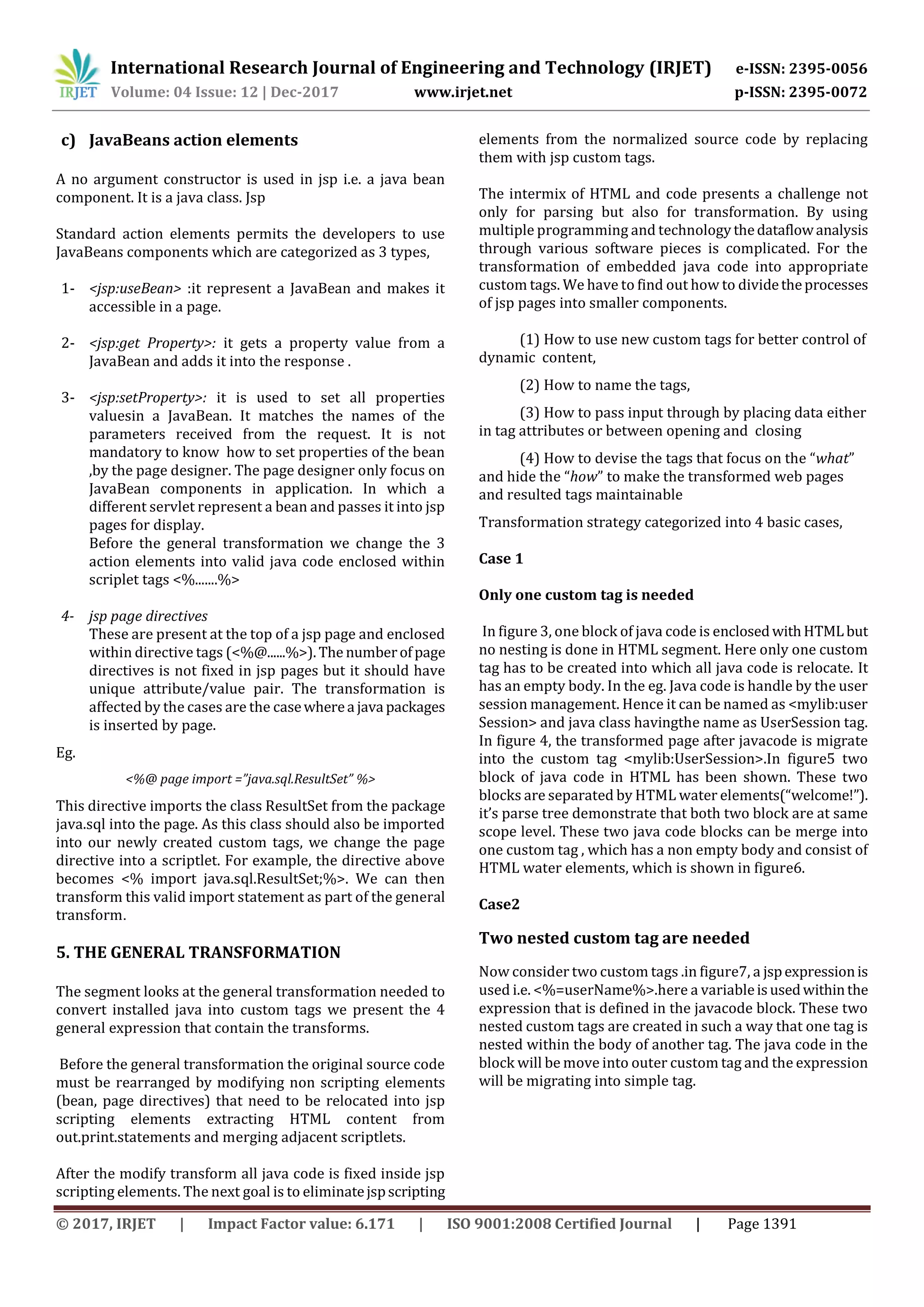 International Research Journal of Engineering and Technology (IRJET) e-ISSN: 2395-0056
Volume: 04 Issue: 12 | Dec-2017 www.irjet.net p-ISSN: 2395-0072
© 2017, IRJET | Impact Factor value: 6.171 | ISO 9001:2008 Certified Journal | Page 1391
c) JavaBeans action elements
A no argument constructor is used in jsp i.e. a java bean
component. It is a java class. Jsp
Standard action elements permits the developers to use
JavaBeans components which are categorized as 3 types,
1- <jsp:useBean> :it represent a JavaBean and makes it
accessible in a page.
2- <jsp:get Property>: it gets a property value from a
JavaBean and adds it into the response .
3- <jsp:setProperty>: it is used to set all properties
valuesin a JavaBean. It matches the names of the
parameters received from the request. It is not
mandatory to know how to set properties of the bean
,by the page designer. The page designer only focus on
JavaBean components in application. In which a
different servlet represent a bean and passes it into jsp
pages for display.
Before the general transformation we change the 3
action elements into valid java code enclosed within
scriplet tags <%.......%>
4- jsp page directives
These are present at the top of a jsp page and enclosed
within directive tags (<%@......%>). The numberofpage
directives is not fixed in jsp pages but it should have
unique attribute/value pair. The transformation is
affected by the cases are the casewherea java packages
is inserted by page.
Eg.
<%@ page import =”java.sql.ResultSet” %>
This directive imports the class ResultSet from the package
java.sql into the page. As this class should also be imported
into our newly created custom tags, we change the page
directive into a scriptlet. For example, the directive above
becomes <% import java.sql.ResultSet;%>. We can then
transform this valid import statement as part of the general
transform.
5. THE GENERAL TRANSFORMATION
The segment looks at the general transformation needed to
convert installed java into custom tags we present the 4
general expression that contain the transforms.
Before the general transformation the original source code
must be rearranged by modifying non scripting elements
(bean, page directives) that need to be relocated into jsp
scripting elements extracting HTML content from
out.print.statements and merging adjacent scriptlets.
After the modify transform all java code is fixed inside jsp
scripting elements. The next goal is to eliminatejspscripting
elements from the normalized source code by replacing
them with jsp custom tags.
The intermix of HTML and code presents a challenge not
only for parsing but also for transformation. By using
multiple programming and technology thedataflowanalysis
through various software pieces is complicated. For the
transformation of embedded java code into appropriate
custom tags. We have to find out how to dividetheprocesses
of jsp pages into smaller components.
(1) How to use new custom tags for better control of
dynamic content,
(2) How to name the tags,
(3) How to pass input through by placing data either
in tag attributes or between opening and closing
(4) How to devise the tags that focus on the “what”
and hide the “how” to make the transformed web pages
and resulted tags maintainable
Transformation strategy categorized into 4 basic cases,
Case 1
Only one custom tag is needed
In figure 3, one block of java code is enclosedwithHTMLbut
no nesting is done in HTML segment. Here only one custom
tag has to be created into which all java code is relocate. It
has an empty body. In the eg. Java code is handle by the user
session management. Hence it can be named as <mylib:user
Session> and java class havingthe name as UserSession tag.
In figure 4, the transformed page after javacode is migrate
into the custom tag <mylib:UserSession>.In figure5 two
block of java code in HTML has been shown. These two
blocks are separated by HTML water elements(“welcome!”).
it’s parse tree demonstrate that both two block are at same
scope level. These two java code blocks can be merge into
one custom tag , which has a non empty body and consist of
HTML water elements, which is shown in figure6.
Case2
Two nested custom tag are needed
Now consider two custom tags .in figure7, a jspexpressionis
used i.e. <%=userName%>.here a variableisusedwithinthe
expression that is defined in the javacode block. These two
nested custom tags are created in such a way that one tag is
nested within the body of another tag. The java code in the
block will be move into outer custom tag and the expression
will be migrating into simple tag.
 