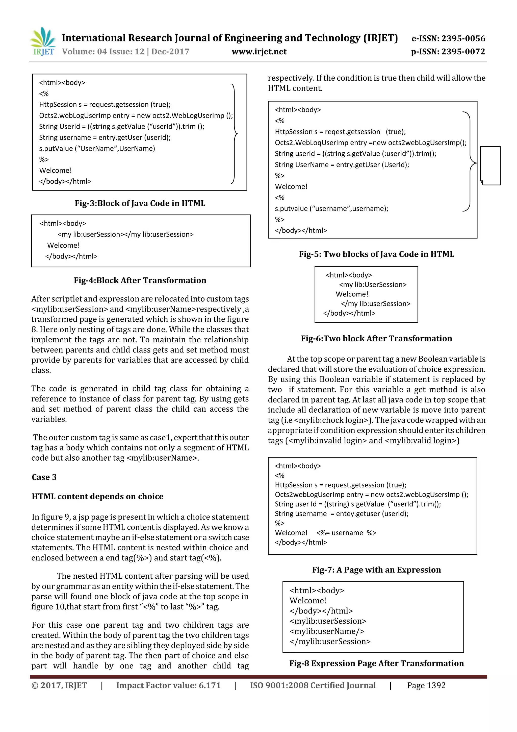 International Research Journal of Engineering and Technology (IRJET) e-ISSN: 2395-0056
Volume: 04 Issue: 12 | Dec-2017 www.irjet.net p-ISSN: 2395-0072
© 2017, IRJET | Impact Factor value: 6.171 | ISO 9001:2008 Certified Journal | Page 1392
Fig-3:Block of Java Code in HTML
Fig-4:Block After Transformation
After scriptlet and expression are relocated intocustomtags
<mylib:userSession> and <mylib:userName>respectively ,a
transformed page is generated which is shown in the figure
8. Here only nesting of tags are done. While the classes that
implement the tags are not. To maintain the relationship
between parents and child class gets and set method must
provide by parents for variables that are accessed by child
class.
The code is generated in child tag class for obtaining a
reference to instance of class for parent tag. By using gets
and set method of parent class the child can access the
variables.
The outer custom tag is same as case1, expertthatthisouter
tag has a body which contains not only a segment of HTML
code but also another tag <mylib:userName>.
Case 3
HTML content depends on choice
In figure 9, a jsp page is present in which a choice statement
determines if some HTML contentisdisplayed.Asweknowa
choice statement maybe an if-else statementora switchcase
statements. The HTML content is nested within choice and
enclosed between a end tag(%>) and start tag(<%).
The nested HTML content after parsing will be used
by our grammar as an entity withintheif-elsestatement. The
parse will found one block of java code at the top scope in
figure 10,that start from first “<%” to last “%>” tag.
For this case one parent tag and two children tags are
created. Within the body of parent tag the two children tags
are nested and as they are sibling they deployed side by side
in the body of parent tag. The then part of choice and else
part will handle by one tag and another child tag
respectively. If the condition is true then child will allow the
HTML content.
Fig-5: Two blocks of Java Code in HTML
Fig-6:Two block After Transformation
At the top scope or parent tag a new Booleanvariableis
declared that will store the evaluation of choice expression.
By using this Boolean variable if statement is replaced by
two if statement. For this variable a get method is also
declared in parent tag. At last all java code in top scope that
include all declaration of new variable is move into parent
tag (i.e <mylib:chock login>). The java codewrappedwith an
appropriate if condition expression shouldenteritschildren
tags (<mylib:invalid login> and <mylib:valid login>)
Fig-7: A Page with an Expression
Fig-8 Expression Page After Transformation
<html><body>
<%
HttpSession s = request.getsession (true);
Octs2.webLogUserImp entry = new octs2.WebLogUserImp ();
String UserId = ((string s.getValue (“userId”)).trim ();
String username = entry.getUser (userId);
s.putValue (“UserName”,UserName)
%>
Welcome!
</body></html>
<html><body>
<my lib:userSession></my lib:userSession>
Welcome!
</body></html>
<html><body>
<%
HttpSession s = reqest.getsession (true);
Octs2.WebLoqUserImp entry =new octs2webLogUsersImp();
String userId = ((string s.getValue (:userId”)).trim();
String UserName = entry.getUser (UserId);
%>
Welcome!
<%
s.putvalue (“username”,username);
%>
</body></html>
<html><body>
<my lib:UserSession>
Welcome!
</my lib:userSession>
</body></html>
<html><body>
<%
HttpSession s = request.getsession (true);
Octs2webLogUserImp entry = new octs2.webLogUsersImp ();
String user Id = ((string) s.getValue (“userId”).trim();
String username = entey.getuser (userId);
%>
Welcome! <%= username %>
</body></html>
<html><body>
Welcome!
</body></html>
<mylib:userSession>
<mylib:userName/>
</mylib:userSession>
 