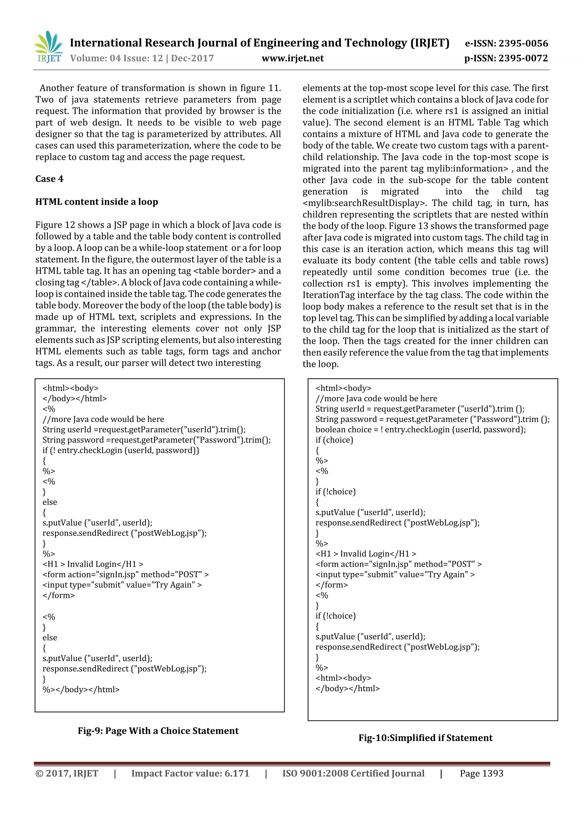 International Research Journal of Engineering and Technology (IRJET) e-ISSN: 2395-0056
Volume: 04 Issue: 12 | Dec-2017 www.irjet.net p-ISSN: 2395-0072
© 2017, IRJET | Impact Factor value: 6.171 | ISO 9001:2008 Certified Journal | Page 1393
Another feature of transformation is shown in figure 11.
Two of java statements retrieve parameters from page
request. The information that provided by browser is the
part of web design. It needs to be visible to web page
designer so that the tag is parameterized by attributes. All
cases can used this parameterization, where the code to be
replace to custom tag and access the page request.
Case 4
HTML content inside a loop
Figure 12 shows a JSP page in which a block of Java code is
followed by a table and the table body content is controlled
by a loop. A loop can be a while-loop statement or a for loop
statement. In the figure, the outermost layer of the table is a
HTML table tag. It has an opening tag <table border> and a
closing tag </table>. A block of Java code containing a while-
loop is contained inside the table tag. The codegeneratesthe
table body. Moreover the body of the loop (the table body) is
made up of HTML text, scriplets and expressions. In the
grammar, the interesting elements cover not only JSP
elements such as JSP scripting elements, but also interesting
HTML elements such as table tags, form tags and anchor
tags. As a result, our parser will detect two interesting
Fig-9: Page With a Choice Statement
elements at the top-most scope level for this case. The first
element is a scriptlet which contains a block of Java code for
the code initialization (i.e. where rs1 is assigned an initial
value). The second element is an HTML Table Tag which
contains a mixture of HTML and Java code to generate the
body of the table. We create two custom tags with a parent-
child relationship. The Java code in the top-most scope is
migrated into the parent tag mylib:information> , and the
other Java code in the sub-scope for the table content
generation is migrated into the child tag
<mylib:searchResultDisplay>. The child tag, in turn, has
children representing the scriptlets that are nested within
the body of the loop. Figure 13 shows the transformed page
after Java code is migrated into custom tags. The child tag in
this case is an iteration action, which means this tag will
evaluate its body content (the table cells and table rows)
repeatedly until some condition becomes true (i.e. the
collection rs1 is empty). This involves implementing the
IterationTag interface by the tag class. The code within the
loop body makes a reference to the result set that is in the
top level tag. This can be simplified byaddinga local variable
to the child tag for the loop that is initialized as the start of
the loop. Then the tags created for the inner children can
then easily reference the value from the tag that implements
the loop.
Fig-10:Simplified if Statement
<html><body>
</body></html>
<%
//more Java code would be here
String userId =request.getParameter("userId").trim();
String password =request.getParameter("Password").trim();
if (! entry.checkLogin (userId, password))
{
%>
<%
}
else
{
s.putValue ("userId", userId);
response.sendRedirect ("postWebLog.jsp");
}
%>
<H1 > Invalid Login</H1 >
<form action="signIn.jsp" method="POST" >
<input type="submit" value="Try Again" >
</form>
<%
}
else
{
s.putValue ("userId", userId);
response.sendRedirect ("postWebLog.jsp");
}
%></body></html>
<html><body>
//more Java code would be here
String userId = request.getParameter ("userId").trim ();
String password = request.getParameter ("Password").trim ();
boolean choice = ! entry.checkLogin (userId, password);
if (choice)
{
%>
<%
}
if (!choice)
{
s.putValue ("userId", userId);
response.sendRedirect ("postWebLog.jsp");
}
%>
<H1 > Invalid Login</H1 >
<form action="signIn.jsp" method="POST" >
<input type="submit" value="Try Again" >
</form>
<%
}
if (!choice)
{
s.putValue ("userId", userId);
response.sendRedirect ("postWebLog.jsp");
}
%>
<html><body>
</body></html>
 