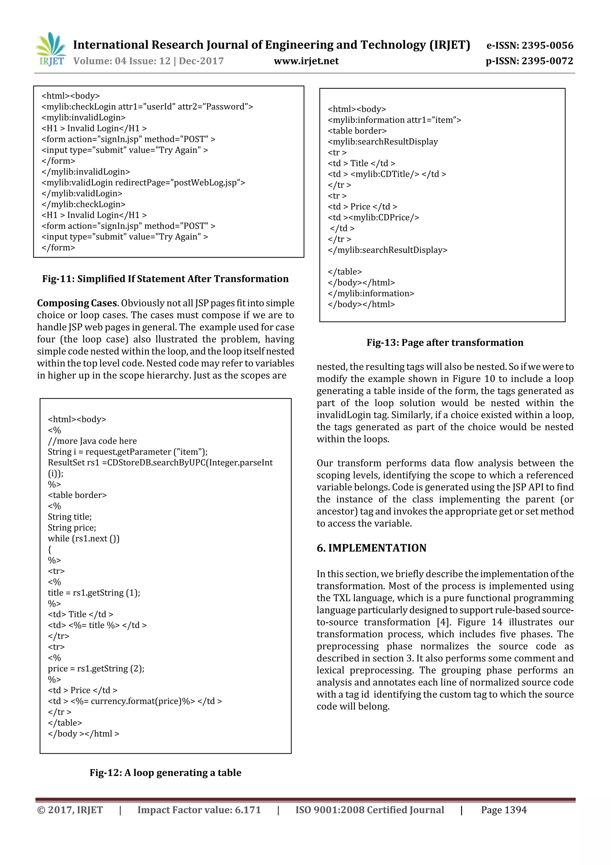 International Research Journal of Engineering and Technology (IRJET) e-ISSN: 2395-0056
Volume: 04 Issue: 12 | Dec-2017 www.irjet.net p-ISSN: 2395-0072
© 2017, IRJET | Impact Factor value: 6.171 | ISO 9001:2008 Certified Journal | Page 1394
Fig-11: Simplified If Statement After Transformation
Composing Cases. Obviously not all JSPpagesfitinto simple
choice or loop cases. The cases must compose if we are to
handle JSP web pages in general. The example used for case
four (the loop case) also llustrated the problem, having
simple code nested within the loop,andthe loopitselfnested
within the top level code. Nested code may refer to variables
in higher up in the scope hierarchy. Just as the scopes are
Fig-12: A loop generating a table
Fig-13: Page after transformation
nested, the resulting tags will also be nested.Soifwewereto
modify the example shown in Figure 10 to include a loop
generating a table inside of the form, the tags generated as
part of the loop solution would be nested within the
invalidLogin tag. Similarly, if a choice existed within a loop,
the tags generated as part of the choice would be nested
within the loops.
Our transform performs data flow analysis between the
scoping levels, identifying the scope to which a referenced
variable belongs. Code is generated using the JSP API to find
the instance of the class implementing the parent (or
ancestor) tag and invokes the appropriate get or set method
to access the variable.
6. IMPLEMENTATION
In this section, we briefly describe theimplementationofthe
transformation. Most of the process is implemented using
the TXL language, which is a pure functional programming
language particularlydesignedtosupport rule-basedsource-
to-source transformation [4]. Figure 14 illustrates our
transformation process, which includes five phases. The
preprocessing phase normalizes the source code as
described in section 3. It also performs some comment and
lexical preprocessing. The grouping phase performs an
analysis and annotates each line of normalized source code
with a tag id identifying the custom tag to which the source
code will belong.
<html><body>
<mylib:checkLogin attr1="userId" attr2=”Password”>
<mylib:invalidLogin>
<H1 > Invalid Login</H1 >
<form action="signIn.jsp" method="POST" >
<input type="submit" value="Try Again" >
</form>
</mylib:invalidLogin>
<mylib:validLogin redirectPage=”postWebLog.jsp”>
</mylib:validLogin>
</mylib:checkLogin>
<H1 > Invalid Login</H1 >
<form action="signIn.jsp" method="POST" >
<input type="submit" value="Try Again" >
</form>
<html><body>
</body></html>
<html><body>
<%
//more Java code here
String i = request.getParameter ("item");
ResultSet rs1 =CDStoreDB.searchByUPC(Integer.parseInt
(i));
%>
<table border>
<%
String title;
String price;
while (rs1.next ())
{
%>
<tr>
<%
title = rs1.getString (1);
%>
<td> Title </td >
<td> <%= title %> </td >
</tr>
<tr>
<%
price = rs1.getString (2);
%>
<td > Price </td >
<td > <%= currency.format(price)%> </td >
</tr >
</table>
</body ></html >
<html><body>
<mylib:information attr1=”item”>
<table border>
<mylib:searchResultDisplay
<tr >
<td > Title </td >
<td > <mylib:CDTitle/> </td >
</tr >
<tr >
<td > Price </td >
<td ><mylib:CDPrice/>
</td >
</tr >
</mylib:searchResultDisplay>
</table>
</body></html>
</mylib:information>
</body></html>
 