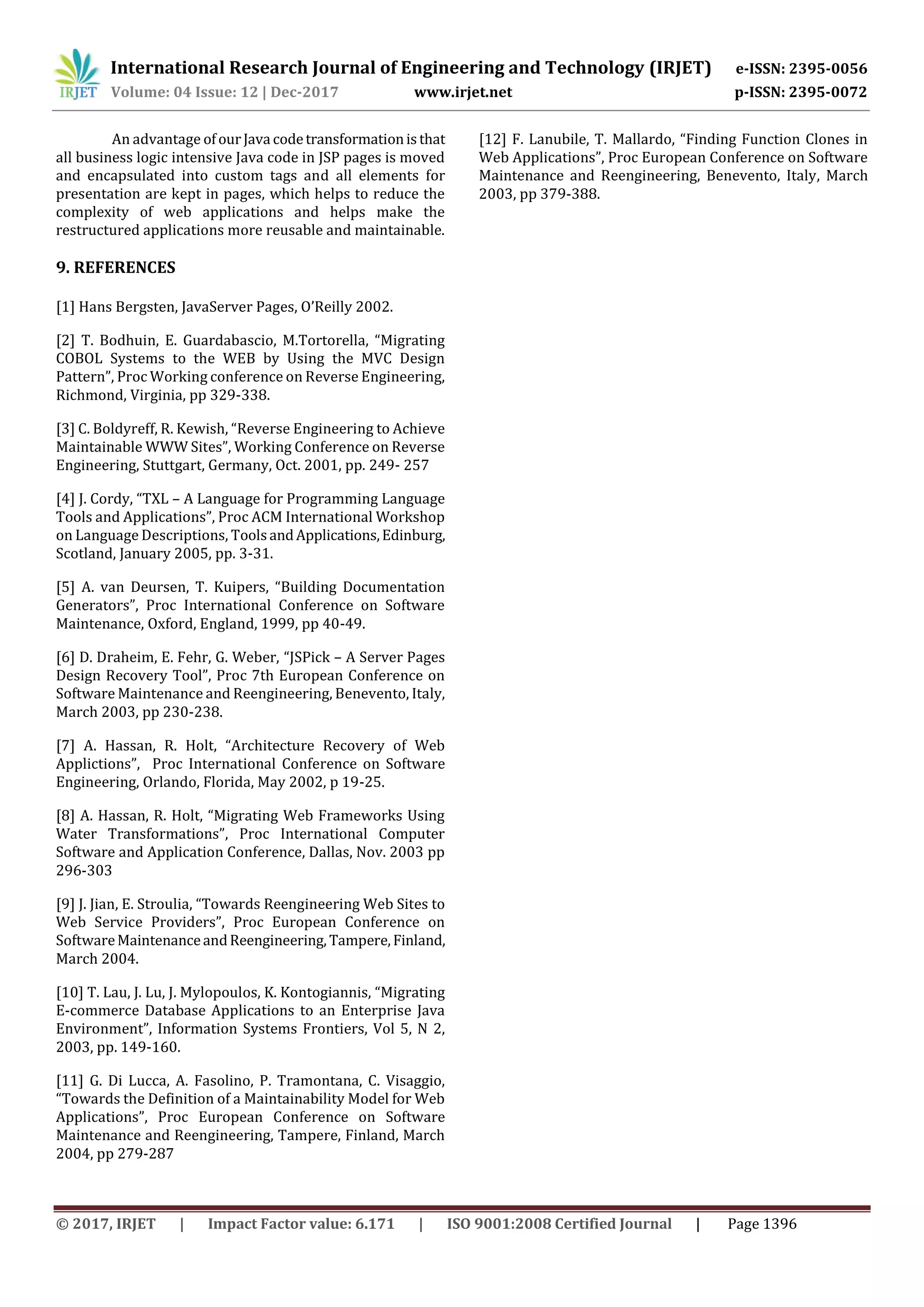 International Research Journal of Engineering and Technology (IRJET) e-ISSN: 2395-0056
Volume: 04 Issue: 12 | Dec-2017 www.irjet.net p-ISSN: 2395-0072
© 2017, IRJET | Impact Factor value: 6.171 | ISO 9001:2008 Certified Journal | Page 1396
An advantage ofourJava codetransformationisthat
all business logic intensive Java code in JSP pages is moved
and encapsulated into custom tags and all elements for
presentation are kept in pages, which helps to reduce the
complexity of web applications and helps make the
restructured applications more reusable and maintainable.
9. REFERENCES
[1] Hans Bergsten, JavaServer Pages, O’Reilly 2002.
[2] T. Bodhuin, E. Guardabascio, M.Tortorella, “Migrating
COBOL Systems to the WEB by Using the MVC Design
Pattern”, Proc Working conference on Reverse Engineering,
Richmond, Virginia, pp 329-338.
[3] C. Boldyreff, R. Kewish, “Reverse Engineering to Achieve
Maintainable WWW Sites”, Working Conference on Reverse
Engineering, Stuttgart, Germany, Oct. 2001, pp. 249- 257
[4] J. Cordy, “TXL – A Language for Programming Language
Tools and Applications”, Proc ACM International Workshop
on Language Descriptions, ToolsandApplications,Edinburg,
Scotland, January 2005, pp. 3-31.
[5] A. van Deursen, T. Kuipers, “Building Documentation
Generators”, Proc International Conference on Software
Maintenance, Oxford, England, 1999, pp 40-49.
[6] D. Draheim, E. Fehr, G. Weber, “JSPick – A Server Pages
Design Recovery Tool”, Proc 7th European Conference on
Software Maintenance and Reengineering, Benevento, Italy,
March 2003, pp 230-238.
[7] A. Hassan, R. Holt, “Architecture Recovery of Web
Applictions”, Proc International Conference on Software
Engineering, Orlando, Florida, May 2002, p 19-25.
[8] A. Hassan, R. Holt, “Migrating Web Frameworks Using
Water Transformations”, Proc International Computer
Software and Application Conference, Dallas, Nov. 2003 pp
296-303
[9] J. Jian, E. Stroulia, “Towards Reengineering Web Sites to
Web Service Providers”, Proc European Conference on
SoftwareMaintenanceandReengineering, Tampere, Finland,
March 2004.
[10] T. Lau, J. Lu, J. Mylopoulos, K. Kontogiannis, “Migrating
E-commerce Database Applications to an Enterprise Java
Environment”, Information Systems Frontiers, Vol 5, N 2,
2003, pp. 149-160.
[11] G. Di Lucca, A. Fasolino, P. Tramontana, C. Visaggio,
“Towards the Definition of a Maintainability Model for Web
Applications”, Proc European Conference on Software
Maintenance and Reengineering, Tampere, Finland, March
2004, pp 279-287
[12] F. Lanubile, T. Mallardo, “Finding Function Clones in
Web Applications”, Proc European Conference on Software
Maintenance and Reengineering, Benevento, Italy, March
2003, pp 379-388.
 