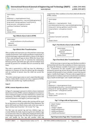 International Research Journal of Engineering and Technology (IRJET) e-ISSN: 2395-0056
Volume: 04 Issue: 12 | Dec-2017 www.irjet.net p-ISSN: 2395-0072
© 2017, IRJET | Impact Factor value: 6.171 | ISO 9001:2008 Certified Journal | Page 1392
Fig-3:Block of Java Code in HTML
Fig-4:Block After Transformation
After scriptlet and expression are relocated intocustomtags
<mylib:userSession> and <mylib:userName>respectively ,a
transformed page is generated which is shown in the figure
8. Here only nesting of tags are done. While the classes that
implement the tags are not. To maintain the relationship
between parents and child class gets and set method must
provide by parents for variables that are accessed by child
class.
The code is generated in child tag class for obtaining a
reference to instance of class for parent tag. By using gets
and set method of parent class the child can access the
variables.
The outer custom tag is same as case1, expertthatthisouter
tag has a body which contains not only a segment of HTML
code but also another tag <mylib:userName>.
Case 3
HTML content depends on choice
In figure 9, a jsp page is present in which a choice statement
determines if some HTML contentisdisplayed.Asweknowa
choice statement maybe an if-else statementora switchcase
statements. The HTML content is nested within choice and
enclosed between a end tag(%>) and start tag(<%).
The nested HTML content after parsing will be used
by our grammar as an entity withintheif-elsestatement. The
parse will found one block of java code at the top scope in
figure 10,that start from first “<%” to last “%>” tag.
For this case one parent tag and two children tags are
created. Within the body of parent tag the two children tags
are nested and as they are sibling they deployed side by side
in the body of parent tag. The then part of choice and else
part will handle by one tag and another child tag
respectively. If the condition is true then child will allow the
HTML content.
Fig-5: Two blocks of Java Code in HTML
Fig-6:Two block After Transformation
At the top scope or parent tag a new Booleanvariableis
declared that will store the evaluation of choice expression.
By using this Boolean variable if statement is replaced by
two if statement. For this variable a get method is also
declared in parent tag. At last all java code in top scope that
include all declaration of new variable is move into parent
tag (i.e <mylib:chock login>). The java codewrappedwith an
appropriate if condition expression shouldenteritschildren
tags (<mylib:invalid login> and <mylib:valid login>)
Fig-7: A Page with an Expression
Fig-8 Expression Page After Transformation
<html><body>
<%
HttpSession s = request.getsession (true);
Octs2.webLogUserImp entry = new octs2.WebLogUserImp ();
String UserId = ((string s.getValue (“userId”)).trim ();
String username = entry.getUser (userId);
s.putValue (“UserName”,UserName)
%>
Welcome!
</body></html>
<html><body>
<my lib:userSession></my lib:userSession>
Welcome!
</body></html>
<html><body>
<%
HttpSession s = reqest.getsession (true);
Octs2.WebLoqUserImp entry =new octs2webLogUsersImp();
String userId = ((string s.getValue (:userId”)).trim();
String UserName = entry.getUser (UserId);
%>
Welcome!
<%
s.putvalue (“username”,username);
%>
</body></html>
<html><body>
<my lib:UserSession>
Welcome!
</my lib:userSession>
</body></html>
<html><body>
<%
HttpSession s = request.getsession (true);
Octs2webLogUserImp entry = new octs2.webLogUsersImp ();
String user Id = ((string) s.getValue (“userId”).trim();
String username = entey.getuser (userId);
%>
Welcome! <%= username %>
</body></html>
<html><body>
Welcome!
</body></html>
<mylib:userSession>
<mylib:userName/>
</mylib:userSession>
 
