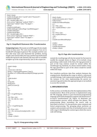 International Research Journal of Engineering and Technology (IRJET) e-ISSN: 2395-0056
Volume: 04 Issue: 12 | Dec-2017 www.irjet.net p-ISSN: 2395-0072
© 2017, IRJET | Impact Factor value: 6.171 | ISO 9001:2008 Certified Journal | Page 1394
Fig-11: Simplified If Statement After Transformation
Composing Cases. Obviously not all JSPpagesfitinto simple
choice or loop cases. The cases must compose if we are to
handle JSP web pages in general. The example used for case
four (the loop case) also llustrated the problem, having
simple code nested within the loop,andthe loopitselfnested
within the top level code. Nested code may refer to variables
in higher up in the scope hierarchy. Just as the scopes are
Fig-12: A loop generating a table
Fig-13: Page after transformation
nested, the resulting tags will also be nested.Soifwewereto
modify the example shown in Figure 10 to include a loop
generating a table inside of the form, the tags generated as
part of the loop solution would be nested within the
invalidLogin tag. Similarly, if a choice existed within a loop,
the tags generated as part of the choice would be nested
within the loops.
Our transform performs data flow analysis between the
scoping levels, identifying the scope to which a referenced
variable belongs. Code is generated using the JSP API to find
the instance of the class implementing the parent (or
ancestor) tag and invokes the appropriate get or set method
to access the variable.
6. IMPLEMENTATION
In this section, we briefly describe theimplementationofthe
transformation. Most of the process is implemented using
the TXL language, which is a pure functional programming
language particularlydesignedtosupport rule-basedsource-
to-source transformation [4]. Figure 14 illustrates our
transformation process, which includes five phases. The
preprocessing phase normalizes the source code as
described in section 3. It also performs some comment and
lexical preprocessing. The grouping phase performs an
analysis and annotates each line of normalized source code
with a tag id identifying the custom tag to which the source
code will belong.
<html><body>
<mylib:checkLogin attr1="userId" attr2=”Password”>
<mylib:invalidLogin>
<H1 > Invalid Login</H1 >
<form action="signIn.jsp" method="POST" >
<input type="submit" value="Try Again" >
</form>
</mylib:invalidLogin>
<mylib:validLogin redirectPage=”postWebLog.jsp”>
</mylib:validLogin>
</mylib:checkLogin>
<H1 > Invalid Login</H1 >
<form action="signIn.jsp" method="POST" >
<input type="submit" value="Try Again" >
</form>
<html><body>
</body></html>
<html><body>
<%
//more Java code here
String i = request.getParameter ("item");
ResultSet rs1 =CDStoreDB.searchByUPC(Integer.parseInt
(i));
%>
<table border>
<%
String title;
String price;
while (rs1.next ())
{
%>
<tr>
<%
title = rs1.getString (1);
%>
<td> Title </td >
<td> <%= title %> </td >
</tr>
<tr>
<%
price = rs1.getString (2);
%>
<td > Price </td >
<td > <%= currency.format(price)%> </td >
</tr >
</table>
</body ></html >
<html><body>
<mylib:information attr1=”item”>
<table border>
<mylib:searchResultDisplay
<tr >
<td > Title </td >
<td > <mylib:CDTitle/> </td >
</tr >
<tr >
<td > Price </td >
<td ><mylib:CDPrice/>
</td >
</tr >
</mylib:searchResultDisplay>
</table>
</body></html>
</mylib:information>
</body></html>
 