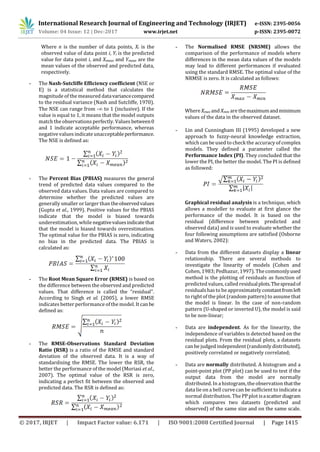 International Research Journal of Engineering and Technology (IRJET) e-ISSN: 2395-0056
Volume: 04 Issue: 12 | Dec-2017 www.irjet.net p-ISSN: 2395-0072
© 2017, IRJET | Impact Factor value: 6.171 | ISO 9001:2008 Certified Journal | Page 1415
Where n is the number of data points, Xi is the
observed value of data point i, Yi is the predicted
value for data point i, and Xmean and Ymean are the
mean values of the observed and predicted data,
respectively.
- The Nash-Sutcliffe Efficiency coefficient (NSE or
E) is a statistical method that calculates the
magnitude of the measured datavariancecompared
to the residual variance (Nash and Sutcliffe, 1970).
The NSE can range from - to 1 (inclusive). If the
value is equal to 1, it means that the model outputs
match the observations perfectly. Values between0
and 1 indicate acceptable performance, whereas
negative valuesindicate unacceptableperformance.
The NSE is defined as:
- The Percent Bias (PBIAS) measures the general
trend of predicted data values compared to the
observed data values. Data values are compared to
determine whether the predicted values are
generally smaller or larger than theobservedvalues
(Gupta et al., 1999). Positive values for the PBIAS
indicate that the model is biased towards
underestimation, while negativevaluesindicate that
that the model is biased towards overestimation.
The optimal value for the PBIAS is zero, indicating
no bias in the predicted data. The PBIAS is
calculated as:
- The Root Mean Square Error (RMSE) is based on
the difference between the observed and predicted
values. That difference is called the “residual”.
According to Singh et al. (2005), a lower RMSE
indicates better performance of the model. It canbe
defined as:
- The RMSE-Observations Standard Deviation
Ratio (RSR) is a ratio of the RMSE and standard
deviation of the observed data. It is a way of
standardising the RMSE. The lower the RSR, the
better the performance of the model (Moriasi et al.,
2007). The optimal value of the RSR is zero,
indicating a perfect fit between the observed and
predicted data. The RSR is defined as:
- The Normalised RMSE (NRSME) allows the
comparison of the performance of models where
differences in the mean data values of the models
may lead to different performances if evaluated
using the standard RMSE. The optimal value of the
NRMSE is zero. It is calculated as follows:
Where Xmax and Xmin are themaximumandminimum
values of the data in the observed dataset.
- Lin and Cunningham III (1995) developed a new
approach to fuzzy-neural knowledge extraction,
which can be used to check the accuracy of complex
models. They defined a parameter called the
Performance Index (PI). They concluded that the
lower the PI, the better the model. The PI is defined
as followed:
Graphical residual analysis is a technique, which
allows a modeller to evaluate at first glance the
performance of the model. It is based on the
residual (difference between predicted and
observed data) and is used to evaluate whether the
four following assumptions are satisfied (Osborne
and Waters, 2002):
- Data from the different datasets display a linear
relationship. There are several methods to
investigate the linearity of models (Cohen and
Cohen, 1983; Pedhazur, 1997). The commonlyused
method is the plotting of residuals as function of
predicted values, called residualplots.Thespreadof
residualshasto be approximately constantfromleft
to rightof the plot (random pattern) to assume that
the model is linear. In the case of non-random
pattern (U-shaped or inverted U), the model is said
to be non-linear;
- Data are independent. As for the linearity, the
independence of variables is detected based on the
residual plots. From the residual plots, a datasets
can be judged independent (randomly distributed),
positively correlated or negatively correlated;
- Data are normally distributed. A histogram and a
point-point plot (PP plot) can be used to test if the
output data from the model are normally
distributed. In a histogram, the observation thatthe
data lie on a bell curve can be sufficient to indicatea
normal distribution. The PP plot isascatterdiagram
which compares two datasets (predicted and
observed) of the same size and on the same scale.
 