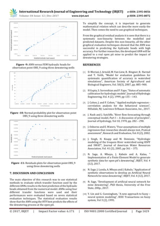 International Research Journal of Engineering and Technology (IRJET) e-ISSN: 2395-0056
Volume: 04 Issue: 12 | Dec-2017 www.irjet.net p-ISSN: 2395-0072
© 2017, IRJET | Impact Factor value: 6.171 | ISO 9001:2008 Certified Journal | Page 1419
Figure -9: ANN versus FEM hydraulic heads for
observation point OBS_9 using three dewatering wells
Figure -10: Normal probability plot for observation point
OBS_9 using three dewatering wells
Figure -11: Residuals plots for observation point OBS_9
using three dewatering wells
7. DISCUSSION AND CONCLUSION
The main objective of this research was to use statistical
methods to evaluate which transfer function used by the
different ANNsresults in the best prediction of thehydraulic
heads obtained from the numerical model. ANNs using four
different transfer functions were used and their
performances were evaluated based on seven statistical
evaluation techniques. The statistical evaluation results
show that the ANN using the HTF best predicts the effects of
the dewatering process at the open pit.
To simplify the concept, it is important to generate
mathematical relation which can describe more easily the
model. Then comes the need to use graphical techniques.
From the graphical residual analysis it is seen that there is a
systematic non-linearity between the modelled and
predicted datasets. Despite this non-linearity, all the other
graphical evaluation techniques showed that the ANN was
successful in predicting the hydraulic heads with high
accuracy. For further researches, the developed ANN will be
applied to a real open pit mine to predict the impact of
dewatering strategies.
REFERENCES
[1] D. Moriasi, J. Arnold, M. Van Liew, R. Bingner, R. Harmel
and T. Veith, “Model for evaluation guidelines for
systematic quantification of accuracy in watershed
simulations”, American Society of Agricultural and
Biological Engineers, Vol. 50(3), 2007, pp. 885−900.
[2] H Gupta, S. Sorooshian and P. Yapo, “Statusof automatic
calibration for hydrologic models”,JournalofHydrologic
Engineering, Vol. 4 (2), 1999, pp 135 – 143.
[3] J. Cohen, J. and P. Cohen, “ Applied multiple regression -
correlation analysis for the behavioral sciences”,
Hillsdale, NJ: Lawrence Erlbaum Associates, Inc., 2017.
[4] J. Nash and J. Sutcliffe, “River flow forecasting through
conceptual model, Part I – A discussion of principles”,
Journal of hydrology, Vol 10, 1970, pp. 282 – 290.
[5] J. Osborne and E. Waters, “Four assumptions of multiple
regression that researches should always test, Pratical
assessment”, Research and Evaluation, Vol. 8 (2), 2002.
[6] J. Singh, H. Knapp and M. Demissie, “Hydrologic
modeling of the Iroquois River watershed using HSPF
and SWAT”, Journal of American Water Resources
Association, Vol. 41 (2), 2005, pp 361 – 375.
[7] N. Sage, A. Mbuyu, J. Kabulo and A. Kalau, “
Implementation of a Finite Element Model to generate
synthetic data for open pit’s dewatering”, IRJET, Vol. 4
(12), 2017.
[8] N. Sage, J. Lunda, A. Mbuyu and J. Kabulo, “Applicationof
synthetic observations to develop an Artificial Neural
Network for mine dewatering”, IRJET, Vol. 4 (12), 2017.
[9] N. Sage, “Development of artificial neural network for
mine dewatering”, PhD thesis, University of the Free
State, 200p., 2017.
[10] Y. Lin and G. Cunningham, “A new approach to fuzzy –
neural system modeling”, IEEE Transactions on fuzzy
system, Vol 3 (2), 1995.
 
