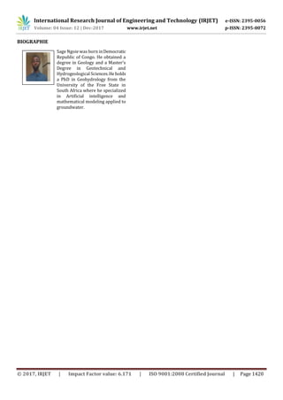 International Research Journal of Engineering and Technology (IRJET) e-ISSN: 2395-0056
Volume: 04 Issue: 12 | Dec-2017 www.irjet.net p-ISSN: 2395-0072
© 2017, IRJET | Impact Factor value: 6.171 | ISO 9001:2008 Certified Journal | Page 1420
BIOGRAPHIE
Sage Ngoie was born inDemocratic
Republic of Congo. He obtained a
degree in Geology and a Master’s
Degree in Geotechnical and
Hydrogeological Sciences.Heholds
a PhD in Geohydrology from the
University of the Free State in
South Africa where he specialized
in Artificial intelligence and
mathematical modeling applied to
groundwater.
 