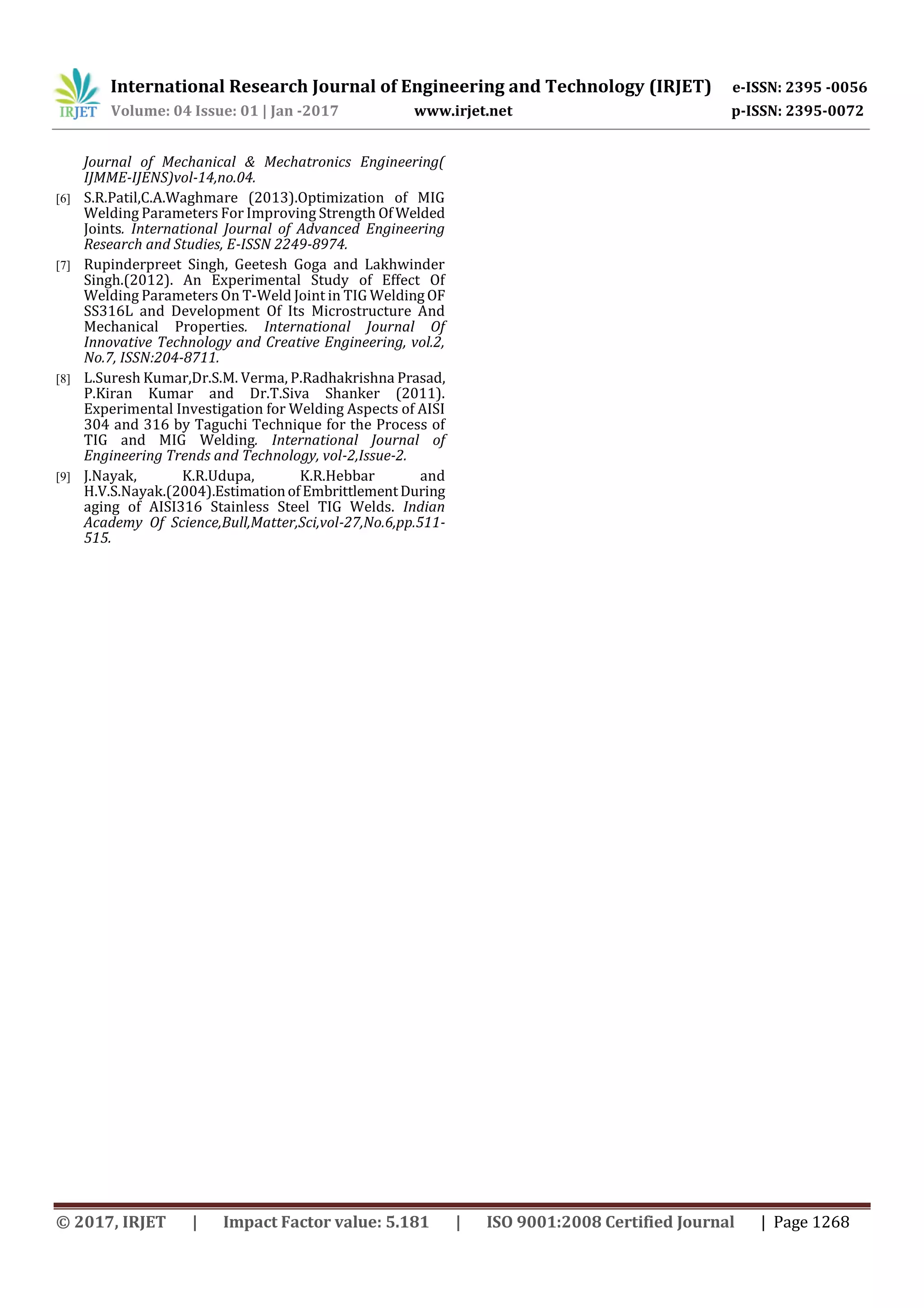 International Research Journal of Engineering and Technology (IRJET) e-ISSN: 2395 -0056
Volume: 04 Issue: 01 | Jan -2017 www.irjet.net p-ISSN: 2395-0072
© 2017, IRJET | Impact Factor value: 5.181 | ISO 9001:2008 Certified Journal | Page 1268
Journal of Mechanical & Mechatronics Engineering(
IJMME-IJENS)vol-14,no.04.
[6] S.R.Patil,C.A.Waghmare (2013).Optimization of MIG
Welding Parameters For Improving Strength Of Welded
Joints. International Journal of Advanced Engineering
Research and Studies, E-ISSN 2249-8974.
[7] Rupinderpreet Singh, Geetesh Goga and Lakhwinder
Singh.(2012). An Experimental Study of Effect Of
Welding Parameters On T-Weld Joint in TIG Welding OF
SS316L and Development Of Its Microstructure And
Mechanical Properties. International Journal Of
Innovative Technology and Creative Engineering, vol.2,
No.7, ISSN:204-8711.
[8] L.Suresh Kumar,Dr.S.M. Verma, P.Radhakrishna Prasad,
P.Kiran Kumar and Dr.T.Siva Shanker (2011).
Experimental Investigation for Welding Aspects of AISI
304 and 316 by Taguchi Technique for the Process of
TIG and MIG Welding. International Journal of
Engineering Trends and Technology, vol-2,Issue-2.
[9] J.Nayak, K.R.Udupa, K.R.Hebbar and
H.V.S.Nayak.(2004).EstimationofEmbrittlementDuring
aging of AISI316 Stainless Steel TIG Welds. Indian
Academy Of Science,Bull,Matter,Sci,vol-27,No.6,pp.511-
515.
 