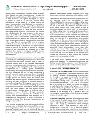 International Research Journal of Engineering and Technology (IRJET) e-ISSN: 2395-0056
Volume: 04 Issue: 12 | Dec-2017 www.irjet.net p-ISSN: 2395-0072
© 2017, IRJET | Impact Factor value: 6.171 | ISO 9001:2008 Certified Journal | Page 1486
majority of the current works examined unique variations
of the slightest cost impact issue on a solitary arrange. first
planned the impact boost issue which solicits to locate a
set from clients who can augment the impact. The impact
is spread in view of a stochastic process called
Independent Cascade Model (IC) in which a client will
impact his companions with likelihood corresponding to
the quality of their kinship. The creator demonstrated that
the issue is NP-hard and proposed a covetous calculation
with estimate proportion of . From that point onward, an
impressive number of works contemplated and planned
new calculations for the issue variations on the same or
expanded models such as. There are additionally chips
away at the Linear Threshold edge (LT) show for impact
proliferation in which a client will receive the new item
when the aggregate impact of his companions outperform
a few edge. The in approximability too as proposed
productive calculations for this issue on an uncommon
instance of LT display. In their model, the impact between
clients is uniform and a client is affected if a specific
portion of his companions are dynamic. As of late,
specialists have begun to investigate multiplex systems
with works studied the connection between offline and
online networks.
In this article, we examine the minimum cost impact (LCI)
issue which goes for finding an arrangement of clients with
least cardinality to impact a specific part of clients in
multiplex systems. Due to the intricate dissemination
process in multiplex systems, it is troublesome to build up
the arrangement by straightforwardly expanding past
arrangements in a solitary system. Furthermore,
contemplating the issue in multiplex systems presents a
few new difficulties: 1) step by step instructions to
precisely assess the impact of covering clients; 2) in which
arrange, a client is simpler to be impacted; and 3) which
arrange spreads the impact better. To answer these
questions, we initially acquaint a model portrayal with
represent how data proliferate in multiplex systems by
means of coupling plans. By mapping numerous systems
into one system, extraordinary coupling plans can
safeguard fractional or full properties of the first systems.
From that point onward, we can misuse existing
arrangements on a solitary system to tackle the issue in
multiplex systems. Besides, through exhaustive
examinations, we have approved the viability of the
coupling plans, and likewise give some intriguing bits of
knowledge into the procedure of impact proliferation in
multiplex systems. Our principle commitments are
abridged as takes after.
• We propose a model portrayal by means of different
coupling plans to diminish the issue in multiplex systems
to a proportionate issue on a solitary system. The
proposed coupling plans can be connected for most
prevalent dissemination models including: direct edge
demonstrate, stochastic edge model and free falling model.
• We give First, we unequivocally portray every client with
two particular factors: the susceptibility of being
influenced (SI) and persuasive power (IP) speaking to the
capacity to effectively impact others and figure clients' SIs
and IPs as per their social relations, and after that, an
arched value request bend based model is used to
legitimately change over every client's SI into influence
cost (PC) speaking to the cost used to effectively influence
the person to embrace another conduct. Besides, a novel
financially savvy choice plan is proposed, which embraces
both the value execution proportion (PC-IP proportion)
what's more, client's IP as a coordinated determination
paradigm and in the mean time expressly considers the
covering impact; at long last, reproductions utilizing both
falsely produced and genuine follow arrange information
represent that, under similar spending plans, PPRank can
accomplish bigger dissemination extend than other
heuristic and beast drive insatiable plans without
considering clients' influence costs. Specifically, the change
factor scales up with the extent of the system which
enables the calculation to keep running on expansive
systems with a large number of hubs.
• We direct broad analyses on both genuine and
orchestrated datasets. The outcomes demonstrate that
thinking about multiplex organizes rather than a solitary
system can adequately pick the most compelling clients.
2. MODEL AND PROBLEM DEFINITION
Definition 1: A Social networks we consider k networks
G1,G2,…..Gk each of which is modeled as a weighted graph
Gi = (Vi, E I, ) with a clear topological structure, where
V = {v1, v2, ..., vn} stands for the nodes (users) in the
network, E = {eij |vi ∈ V ∧ vj ∈ V, vi vj} denotes the edges
(relationships) among nodes. A particular edge can be
represented as a threetuple, i.e., eij = (vi , vj , wij ), where
wij is the weight of eij which represents the influence
strength. Each node vi has a set of neighbours {vj |vj ∈ Γ(vi),
eij ∈ E}. While, vi .q indicates the pheromone amount
accumulated on corresponding node vi , which can be
regarded as an attribute of vi . Similarly, since wij
represents the weight of edge eij , it is denoted by using the
notation eij .w in this paper.
Definition 2: an Agent is defined as an autonomous agent
in the network G, which crawls across G based on the
network topology. An agent can be represented as a three-
tuple, i.e., am = (m, , ), which means ant am carries pm
pheromone in tour (see Definition 3). There exist a
number of ants, P= {p1, p2, ..., pn}, in the social network,
and they keep crawling in the network. Moreover, they are
 