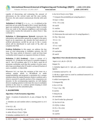 International Research Journal of Engineering and Technology (IRJET) e-ISSN: 2395-0056
Volume: 04 Issue: 12 | Dec-2017 www.irjet.net p-ISSN: 2395-0072
© 2017, IRJET | Impact Factor value: 6.171 | ISO 9001:2008 Certified Journal | Page 1487
capable of discovering and evaluating the amount of
pheromone on the current node and the ones nearby.
However, the ants cannot communicate directly with each
other.
Definition 3: A Path =< v1, v2, ..., vn > is defined as the
path that ant am walks through in the n round. Specifically,
agent am randomly selects a starting point. Next, it crawls
from one node to the adjacent neighbours and eventually
ceases when reaches the end point ve, where Γ(ve) ⊂ ),
∪ |Γ(ve)| = 1.
Definition 4: Heterogeneous Network represents the
information and heuristics passed by an agent to the peers
based on its experience. , denotes the total amount of
artificial pheromone carried by ant am in the n round,
which will be distributed to each node of , after am
completes the Path.
Problem Definition In this paper, we address the key
issue of viral showcasing in multiplex systems: the LCI
issue. The issue solicits to discover a seed set from least
cardinality which impacts an expansive division of clients.
Definition 5 (LCI Problem) : Given a system of k
networks G1…k with the set of users U, a positive integer d,
and 0 , the LCI problem asks S U to find a seed set of
minimum cardinality such that the number of active users
after hops according to the LT model is at least fraction of
users, i.e.,|Ad(G1…k ,S)| .
Whenever k=1, we have the variation of the issue on a
solitary system which is NP-difficult to settle
inapproximability and proposed a calculation for a unique
situation when the impact between clients is uniform and a
client is enacted if a specific portion of his companions are
dynamic. In the accompanying segments, we will display
diverse coupling systems to decrease the issue in multiplex
systems to the issue in a solitary system keeping in mind
the end goal to use the calculation plan.
3. ALGORITHMS
Algorithm 1 Path Formation Algorithm
Input: : A system of networks G1…k ,am, n Output: ,
⊆ Vi
1: Initialize am and random select a starting point vs, vs ∈
V i
2: for G (1…K)
3: Initialize a tour list := ∅
4: while ∃Γ(vs) ∧ Γ(vs) ⊂ do
5: Initialize candidate list Vc := ∅
6: for ∀vi ∈ Γ(vs) ∧ vi ∈/ do
7: Compute the probability psi using Equation 1.
8: if psi > σ then
9: Vc := Vc ∪ {vi}
10: end if
11: end for
12: if Vc ∅ then
13: Determine the next node vn ∈ Vc using Equation 1.
14: := ∪ {vn}
15: vs := vn
16: else
17: vs := null
18: end if
19: end while
20 :end if
Algorithm 2 User (Seed) Selection Algorithm
Input: n, k, λ, ∆t, Gi = (Vi, Ei)
Output: Vs
1: Initialize Agent set A := {p1, p2, ..., pn} which contains n
Agents.
2: Initialize seed set Vs := ∅
3: All the n agent start to crawl in combined network G in
the distributed servers.
4: while !convergence do
5: Compute EQ.
6: for vi ∈ V do
7: vi.q := vi.q − EQ
8: end for
9: Sleep for ∆t
10: end while
11: Sort V order by q descend
12: for ∀vi ∈ V do
13: if |Vs| < k then
14: Vs := Vs ∪ {vi}
15: end if
16: end for
 