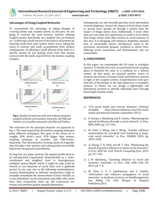 International Research Journal of Engineering and Technology (IRJET) e-ISSN: 2395-0056
Volume: 04 Issue: 12 | Dec-2017 www.irjet.net p-ISSN: 2395-0072
© 2017, IRJET | Impact Factor value: 6.171 | ISO 9001:2008 Certified Journal | Page 1488
Advantages of Using Coupled Networks
To comprehend the advantage of taking thought of
covering clients and coupled system, in this part, we are
going to contrast the seed measure and/out utilizing
coupled system. Specifically, we complete two correlations
on: 1) affecting a small amount of the hubs in all systems by
choosing seeds from each system what's more, taking the
union to contrast and seeds accomplished from lossless
coupling plan; 2) affecting a small amount of the hubs in a
specific system by just picking seeds from that system
contrast with the seeds acquired from the lossless coupling
conspire.
Fig 1. Quality of seed sets with and without using the
coupled network. (a) Coauthor networks. (b) FSQ and
Twitter. (c) Coauthor networks. (d) FSQ and Twitter.
The outcomes for the principal situation are appeared in
Fig. 1. The seed acquired by the lossless coupling technique
beats different techniques. The span of the union set is
roughly 30% what's more, 47% bigger than lossless
coupling technique in coauthor and FSQ-Twitter,
separately. This demonstrates covering clients do engender
data through a few systems and subsequently successfully
help lessen the general seed estimate.
At long last, our paper portrays the impact proliferation in
an interpersonal organization demonstrated as a static,
coordinated and weighted chart in heterogeneous
multiplex system Model, which, it might be said, could be
viewed as one depiction of social chart over a gathered
period. In any case, due to the following contemplations,
conduct dissemination in informal communities ought to
normally consolidate the measurement of time. Initially, as
a rule, individuals' social connections may differ after some
time: New connections show up, old connections are
erased, and interface quality expands/diminishes.
Subsequently, we will normally get time serial information
of social diagrams; second, the impact of focal clients tends
to spread more quickly all through a system than the
impact of fringe clients does. Additionally, it more often
than not sets aside less opportunity to achieve focal clients
than fringe clients when data streams in social systems. In
this way, it is intriguing and testing to altogether examine
how to successfully choose introductory seeds in the
previously mentioned dynamic condition in which time-
differing social connections and dissemination rate are
unavoidable.
4. CONCLUSIONS
In this paper, we contemplate the LCI issue in multiplex
systems. To handle the issue, we presented novel coupling
plans to diminish the issue to a rendition on a solitary
system. At that point, we planned another metric to
measure the stream of impact inside and between systems
in light of the coupled system. Comprehensive tests give
new bits of knowledge to the data dispersion in multiplex
systems. In future, we can design a lightweight and
distributed protocol to identify influential users through
fixed length random walks.
REFERENCES
[1] “216 social media and internet statistics,” [Online].
Available: http://thesocialskinny.com/216-social-
media-and-internet-statistics-september-2012/
[2] D. Kempe, J. Kleinberg, and E. Tardos, “Maximizing the
spread of influence through a social network,” in Proc.
KDD, 2003, pp. 137–146.
[3] W. Chen, C. Wang, and Y. Wang, “Scalable influence
maximization for prevalent viral marketing in large-
scale social networks,” in Proc. SIGKDD, 2010, pp.
1029–1038.
[4] H. Zhang, T. N. Dinh, and M. T. Thai, “Maximizing the
spread of positive influence in online social networks,”
in Proc. IEEE Int. Conf. Distrib. Computing Syst., 2013,
pp. 317–326.
[5] J. M. Kleinberg, “Cascading behavior in social and
economic networks,” in Proc. 14th ACM Conf. EC,
2013, pp. 1–4.
[6] W. Chen, L. V. S. Lakshmanan, and C. Castillo,
“Information and influence propagation in social
networks,” in Synthesis Lectures on DataManagement.
San Rafael, CA, USA: Morgan & Claypool
Publishers,2013.
 