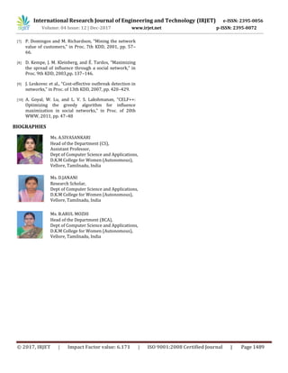 International Research Journal of Engineering and Technology (IRJET) e-ISSN: 2395-0056
Volume: 04 Issue: 12 | Dec-2017 www.irjet.net p-ISSN: 2395-0072
© 2017, IRJET | Impact Factor value: 6.171 | ISO 9001:2008 Certified Journal | Page 1489
[7] P. Domingos and M. Richardson, “Mining the network
value of customers,” in Proc. 7th KDD, 2001, pp. 57–
66.
[8] D. Kempe, J. M. Kleinberg, and É. Tardos, “Maximizing
the spread of influence through a social network,” in
Proc. 9th KDD, 2003,pp. 137–146.
[9] J. Leskovec et al., “Cost-effective outbreak detection in
networks,” in Proc. of 13th KDD, 2007, pp. 420–429.
[10] A. Goyal, W. Lu, and L. V. S. Lakshmanan, “CELF++:
Optimizing the greedy algorithm for influence
maximization in social networks,” in Proc. of 20th
WWW, 2011, pp. 47–48
BIOGRAPHIES
Ms. A.SIVASANKARI
Head of the Department (CS),
Assistant Professor,
Dept of Computer Science and Applications,
D.K.M College for Women (Autonomous),
Vellore, Tamilnadu, India
Ms. D.JANANI
Research Scholar,
Dept of Computer Science and Applications,
D.K.M College for Women (Autonomous),
Vellore, Tamilnadu, India
Ms. B.ARUL MOZHI
Head of the Department (BCA),
Dept of Computer Science and Applications,
D.K.M College for Women (Autonomous),
Vellore, Tamilnadu, India
 
