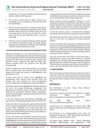 International Research Journal of Engineering and Technology (IRJET) e-ISSN: 2395-0056
Volume: 04 Issue: 12 | Dec-2017 www.irjet.net p-ISSN: 2395-0072
© 2017, IRJET | Impact Factor value: 6.171 | ISO 9001:2008 Certified Journal | Page 1587
tweets, text, etc. It has to be integrated with structured
data from different ERP systems.
 The sources of data could be legacy sources, new
technology sources, IoT devices or manual entry done
by human beings.
 The IoT sensors may not be working at some places,
giving faulty or missing data. Human entry may resultin
mistakes which need to be rectified. Thus, lot of pre
processing needs to be done on such data. As a result,
smart city data becomes Big Data when it comes to
technology.
 Therefore, it poses all those challenges which big data
has, related to capturing, storing, searching, sharing,
analyzing and visualizing. In addition, it faceschallenges
related to security and privacy as well.
3.LITERATURE REVIEW ONBIGDATAFORSMARTCITIES
Big Data and Analytics is a very wide research area. Lot of
companies are adopting big data solutions fortheirbusiness.
It is not surprising, therefore, that big data solution hasbeen
proposed for Smart Cities concept as well, in many of the
literature works. Companies like IBM and CISCO have
already launched smart city platforms over big data
framework [8].
In [8], the authors have shown how big data is a promising
field to exploit smart city solutions. Big data provides
support for storage and analysis of heterogeneous data
generated by a city.
In their work [9], the authors have highlighted the
contributions from research areas towards smart city
projects. The areas selected are crowd management,
tourism, digitization and application of big data analytics.
In [10], the authors have highlighted the benefits of big data
for smart city, namely monitoring, management and
optimization of real time systems. In their work, they have
analyzed the correlation between traffic, temperature,
season and working day, using Smart Santandertestbedand
big data analytics tool.
In [7], the authors have discussed the challenges and
opportunities of using big data applications for smart cities.
In [6], the authors have proposed a general framework for
urban computing using big data. This frameworkcanbeused
to ease traffic congestion, save energy and reduce air
pollution using geographical, sensor and mobile data. The
authors have used spatiotemporal indexesand classifierson
big data for the above applications.
In [11], the authors have discussed cloud based big data
analytics for smart cities. They have developed a prototype
using MapReduce to demonstrate how cloud infrastructure
can be used, by taking a sample set of Bristol open data. By
comparing Hadoop and Spark, they have inferred that Spark
is more suitable for analysis of the given dataset. Bao, Zheng
and Mokbel have presented a location based and preference
aware recommender system in their paper [12],
Using candidate selection algorithm. Zheng et. al. have
developed a predictive model which is data driven and can
forecast fine-grained air quality using big data. The model
handles spatial correlation of air quality among different
locations. More details can be found in their work [13].
In [14], the authors present a framework for intelligent
processing of textual streams coming from social networks.
This framework has been used to monitor the recovering
state of a city after an earthquake by doing sentiment
analysis.
In [15], the authors have proposed a combined IoT based
system for urban planning using big data analytics.The4tier
architecture suggested by them includesHadoopframework
with Spark as well as Storm tools. They have taken datasets
related to floods, temperatures, pollution, parking, weather
and social media for analysis.
Last, but not the least, the authors of [16] have done a
comprehensive review of big data literature to identify
challenges, areasof application, toolsandemergenttrendsof
big data. They have analyzed 457 papers related to big data.
They feel that it is necessary to develop tools and abilities to
extract value from big data in the context of smart cities.
3. CONCLUSIONS
This review paper provides information about the ways to
make city a smart city. It discussesthe use of varioussensors
such as air, water, noise and smoke and it provides the data
through the sensors. Analysis of data is done based on that
data.
REFERENCES
[1] Government of India, “Smart Cities Mission,”
http://smartcities.gov.in/
[2] Gartner, “Gartner Says Smart Cities Will Use 1.6 Billion
Connected Things in 2016”,
http://www.gartner.com/newsroom/id/3175418
[3] IEEE, “IEEE Smart Cities”,
http://smartcities.ieee.org/about
[4] Harrison et. al., “Foundation for smarter cities”, IBM
Journal of Research and Development (volume 54, issue 4),
2010
[5] Chourabi et. al., “Understanding Smart Cities: An
Integrative Framework,” IEEE 45th Hawaii International
Conference on System Sciences, 2012
[6] Zheng, Capra, Wolfson, Yang , "Urban Computing:
Concepts, Methodologies, and Applications", ACM
 