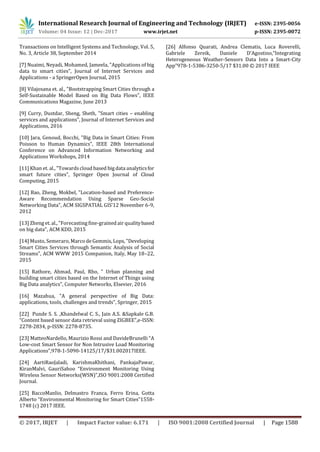 International Research Journal of Engineering and Technology (IRJET) e-ISSN: 2395-0056
Volume: 04 Issue: 12 | Dec-2017 www.irjet.net p-ISSN: 2395-0072
© 2017, IRJET | Impact Factor value: 6.171 | ISO 9001:2008 Certified Journal | Page 1588
Transactions on Intelligent Systems and Technology, Vol. 5,
No. 3, Article 38, September 2014
[7] Nuaimi, Neyadi, Mohamed, Jameela, "Applications of big
data to smart cities", Journal of Internet Services and
Applications - a SpringerOpen Journal, 2015
[8] Vilajosana et. al., "Bootstrapping Smart Cities through a
Self-Sustainable Model Based on Big Data Flows", IEEE
Communications Magazine, June 2013
[9] Curry, Dustdar, Sheng, Sheth, "Smart cities – enabling
services and applications", Journal of Internet Services and
Applications, 2016
[10] Jara, Genoud, Bocchi, "Big Data in Smart Cities: From
Poisson to Human Dynamics", IEEE 28th International
Conference on Advanced Information Networking and
Applications Workshops, 2014
[11] Khan et. al., "Towardscloud based big data analyticsfor
smart future cities", Springer Open Journal of Cloud
Computing, 2015
[12] Bao, Zheng, Mokbel, "Location-based and Preference-
Aware Recommendation Using Sparse Geo-Social
Networking Data", ACM SIGSPATIAL GIS’12 November 6-9,
2012
[13] Zheng et. al., "Forecasting fine-grained air qualitybased
on big data", ACM KDD, 2015
[14] Musto, Semeraro, Marco de Gemmis, Lops, "Developing
Smart Cities Services through Semantic Analysis of Social
Streams", ACM WWW 2015 Companion, Italy, May 18–22,
2015
[15] Rathore, Ahmad, Paul, Rho, " Urban planning and
building smart cities based on the Internet of Things using
Big Data analytics", Computer Networks, Elsevier, 2016
[16] Mazahua, "A general perspective of Big Data:
applications, tools, challenges and trends", Springer, 2015
[22] Punde S. S. ,Khandelwal C. S., Jain A.S. &Sapkale G.B.
“Content based sensor data retrieval using ZIGBEE”,e-ISSN:
2278-2834, p-ISSN: 2278-8735.
[23] MatteoNardello, Maurizio Rossi and DavideBrunelli “A
Low-cost Smart Sensor for Non Intrusive Load Monitoring
Applications”,978-1-5090-14125/17/$31.002017IEEE.
[24] AartiRaoJaladi, KarishmaKhithani, PankajaPawar,
KiranMalvi, GauriSahoo “Environment Monitoring Using
Wireless Sensor Networks(WSN)”,ISO 9001:2008 Certified
Journal.
[25] BaccoManlio, Delmastro Franca, Ferro Erina, Gotta
Alberto “Environmental Monitoring for Smart Cities”1558-
1748 (c) 2017 IEEE.
[26] Alfonso Quarati, Andrea Clematis, Luca Roverelli,
Gabriele Zereik, Daniele D’Agostino,“Integrating
Heterogeneous Weather-Sensors Data Into a Smart-City
App”978-1-5386-3250-5/17 $31.00 © 2017 IEEE
 