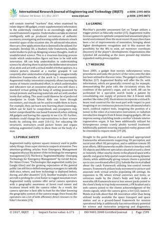 International Research Journal of Engineering and Technology (IRJET) e-ISSN: 2395-0056
Volume: 04 Issue: 12 | Dec-2017 www.irjet.net p-ISSN: 2395-0072
© 2017, IRJET | Impact Factor value: 6.171 | ISO 9001:2008 Certified Journal | Page 1599
will contain inserted "markers" that, when examined by
relate degree AR gadget, create supplementary information
to the understudy rendered in an exceedingly sight and
sound framework organize. Understudiescantakeaninterest
intelligently with pc produced recreations of authentic
occasions, investigating andlearning subtle elementsofeach
essential space of the occasion site. On advanced education,
there are a few applications that isdestinedtobeutilized.For
example, Develop 3D, a Studiers tube framework, enables
understudies to pick up designing science thoughts, math or
unadulterated science. This is a vivacious learning process
inside which understudies figure out how to be told with
innovation. AR can help understudies in understanding
science by allowing them topicturethedeliberationstructure
of an atom and actwith a virtual model of it that appears, in a
camera picture, situated at a marker grasped. It can
conjointly alter understudiesof physiology to imaginetotally
distinctive frameworks of the work in 3 measurements.
Augmented reality innovation conjointly allows learning by
means of remote coordinated effort, in which understudies
and educators not at consistent physical area will share a
standard virtual getting the hang of setting possessed by
virtual protests and learning materials and act with another
inside that setting. This asset could likewise be of preferred
standpoint in Grade School. Kids can learn through
encounters, and visuals can be used to enable them to learn.
For example, they can learn new learning about cosmology,
which can be hard to comprehend, and youngsters may
better comprehend the sun based framework when utilizing
AR gadgets and having the capacity to see it in 3D. Further,
students could change the representations in their science
books by utilizing this asset [10-11]. For educating life
structures, instructors could picture bones and organs
utilizing augmented reality to show them on the body of a
man.
1.5 PUBLIC SAFETY
Augmented reality systems square measure used in public
safety things -from super stormsto suspects atmassive.Two
attention-grabbing articles from Emergency Management
magazine discuss the power ofthetechnology foremergency
management[12]. The first is"AugmentedReality--Emerging
Technology for Emergency Management" by Gerald Baron.
Per Adam Crowe: "Technologies like augmented reality (ex:
Google Glass) and the growing expectation of the general
public can still force skilled emergencymanagerstoradically
shift once, where, and how technology is deployed before,
during, and after disasters" [13]. Another example, a search
aircraft is probing for a lost footer in rugged mountain tract.
Augmented reality systems offer aerial camera operators
with a geographic awareness of forest road names and
locations mixed with the camera video. As a result, the
camera operator is best able to hunt for the hiker knowing
the geographic context of the camera image. Once found, the
operators can a lot of with efficiency direct rescuers to the
hiker's location [14].
1.6 GAMING
Merchlar's portable amusement Get on Target utilizes a
trigger picture as fiducially marker [15]. Augmented reality
licensesgamersto aptitude computerizedamusementplayin
world environment.Overthemostrecent10yearstherehave
been a lot of improvements of innovation, bringing about
higher development recognition and in this manner the
possibility for the Wii to exist, yet moreover coordinate
discovery of the player's developments. Organizations like
Lyteshot AR ascending as the more present day intuitive
expanded reality preoccupation.
1.7 MEDICINE
Since 2005, a gadget that movies subcutaneous veins,
procedures and tasks the picture of the veins onto the skin
has been utilized to discover veins. The gadget is called Vein
Watcher [17]. Augmented Reality will offer the Dr. with
information, which are generally covered up, for example,
demonstrating the pulse rate, the circulatory strain, the
condition of the patient's organ, and so forth. AR can be
acclimated let a specialist search inside a patient by
consolidating one supply of pictures like A X-beam with
another likevideo [18]. Illustrations incorporate a virtual X-
beam read construct for the most part with respect to past
imagining or on continuouspicturesfrom ultrasoundwhat's
more, confocal explore tests, imagining the position of a
tumor in the video of a restorative instrument, or radiation
introduction dangers from X-beam imaging gadgets. AR can
improve seeing a hatchling inside a mother'sfemale interior
regenerative organ. It has been additionally utilized for
dictyopterous creepy crawly phobic turmoil treatment.
Additionally, patients wearing expanded reality glasses will
be reminded to require meds [19-20].
Straight to the point Biocca et.al examined appropriated
frameworks advancements supporting 3D perception and
social joint effort 3D perception, and in addition remote 3D
joint efforts. AR frameworks enable clients to interface with
3D objects and different specialists situated around a client
or remotely. Other nearby clientsin the physicalspacewitha
specific end goal to help spatial cooperation among dynamic
clients, while additionally giving remote clients a potential
eye to eye coordinated effort [21]. Subside Barrieet.altalked
about the catch framework utilizing low-control remote
sensors. Framework utilizes body movement to picture and
associate with virtual articles populating AR settings. An
expansion to VR, where virtual universes and items, or
universes made by the client's body and help make a
wearable AR framework source less sensor packs joined to
the client'sbody to trap body movement, a VR headset and a
web camera joined to the clients acknowledgment of the
clients signals, while the camera gives a live [22]. James C.
Maida et.al talk about that AR innovation other than being
utilized locally available the space transport and space
station and as a ground-based framework for mission
operational help, it additionally has extraordinary potential
for science and restorative preparing and diagnostics,
 