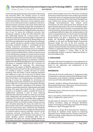 International Research Journal of Engineering and Technology (IRJET) e-ISSN: 2395-0056
Volume: 04 Issue: 12 | Dec-2017 www.irjet.net p-ISSN: 2395-0072
© 2017, IRJET | Impact Factor value: 6.171 | ISO 9001:2008 Certified Journal | Page 1600
remote learning, group learning, video/media conferencing,
and instructive effort. The essential sources of control
criticism for mechanical control undertakings on the space
transport and space station are the videoscreenseesutilized
by the administrators. These lines, circular segments, spots,
and so on are referenced to items or positions in the three-
dimensional space saw by the camera [23]. Andrei Stateet.al
exhibit a mixture following strategy that consolidates the
precision of vision-based following with the heartiness of
attractive following without tradingoffrealtimeexecutionor
ease of use. To assess the enlistment execution their
framework, comprise of three trial AR frameworks. Here
they additionally showed 3D a virtual protest, a hitch,
throwing an exploratory framework makesa virtualshowof
the pictures from this framework [24]. Michael Bajura and
Ulrich Neuman talked about arrange framework enlistment
with a specific end goal to enhance evident of powerfully
measuring enrollment blunder in consolidated pictures
Arrange framework enrollment blunder which thus
enhances Enlistment in the joined pictures. It accomplishes
enhanced picture enlistment, security, and Items enrolledin
a client's common habitat. Where a client can envision an up
'til now half develop working in its articles and true articles
to be outwardly enrolled asfor each other ineachpicturethe
client objects seem to skim around in the client'sindigenous
habitat [25]. Zhanpeng Huang et.al examined A portable
augmented eality (Blemish) application sans preparationon
cell phones is entangled Cloud Free AR, a structure for
Blemish engineers to encourage The advancement,
organization, and support of Blemish applications in this
paper they introduce Cloud Free AR, a cloud-basedstructure
it is sensible to outline a versatile 3D motor for nearby
rendering. That will outline a cloud rendering subsystem
that influences to take care of the issue of remote client
connection and rendering to cloud for refreshing rendering
[26]. Patrick Maier et.al Comprehension and facilitate the
learning of science for undergrads by envisioning and
controlling virtual modelsof particlesin a natural approach.
Atomsrendered to a camera picture at the positionofunique
markers. The instinctive controlling of the position and
program can possibly expand the comprehensionandsimple
learning. This paper show Cloud Free AR, a cloud-based
structure it is sensible to outline a portable 3D motor for
neighborhood rendering. A plan of cloud rendering
subsystem that influencesto take care of the issue of remote
client collaboration and rendering to cloud for refreshing
rendering [27]. Puneet Jain et.al talked about augmented
reality the capacity to take a gander at a physical Empower
augmented reality on cell phones today. Cutting crosswise
over cell phone detecting, PC vision, the earth from cell
phone sensors what's more, utilizing this Geometrytoprune
down the visual inquiry space. Comments may flawlessly
show up when the camera is perceiving a protest and fly up
its comment without cameras viewfinder, and flies up the
comparing comment. Coordinating the picture in the
cameras see against different pictures many pictures of a
similar question, picture coordinating [28]. Ivan E.
Sutherland Talk about the essential thought behind the
three-dimensional show is to give the client a point of view
picture which changes as he moves. The picture introduced
by the three-dimensional show must change in preciselythe
way that the picture of a genuine question would change for
comparative movementsof the client'shead.Therapistshave
long realized that moving viewpoint pictures show up
strikingly three-dimensional even without stereo
introduction; the three-dimensional show depicted in this
paper depends vigorously on this active profundity impact.
Our target in this venture has been to encompass the client
with showed three dimensional data. Despite the fact that it
is anything but difficult to figure the viewpoint places of all
parts of a perplexing article, it is hard to process which bits
of one question are covered up by another protest [29].
Ronald Azuma et.al gives a symposium on Augmented
Reality, the Worldwide Augmented Reality Situations
workshop. on AR, quite the Blended Reality Frameworks
Research facility the soul of the first overview we
characterize AR frameworksto Mixes genuine andvirtual,in
a genuine situation that the virtual itemsexist in thegenuine
condition is Augmented Reality and Virtual Conditions, the
encompassing condition is virtual, while in AR the
encompassing condition is genuine Augmented Reality or
Virtual Conditions [30].
3. CONCLUSION
This paper talks about the application and employments of
the Augmented reality and furthermore auditsthepastwork
based on the application and employments of the
Augmented reality.
REFERENCES
[1]Graham, M., Zook, M., and Boulton, A. "Augmented reality
in urban places: contested content and the duplicityofcode."
Transactions of the Institute of British Geographers, DOI:
10.1111/j.1475-5661.2012.00539.x 2012.
[2] Steuer, Jonathan. Defining Virtual Reality: Dimensions
Determining Telepresence, Department of Communication,
Stanford University. 15 October 1993.
[3] Churcher, Jason. "Internal accuracy vsexternalaccuracy".
Retrieved7 May 2013.
[4] Lee, Gun (2012). CityViewAR outdoor AR visualization.
ACM. p. 97.ISBN 978-1-4503-1474-9.
[5] Abernathy, M., Houchard, J., Puccetti, M., and Lambert,
J,"Debris Correlation Using the Rockwell WorldView
System",Proceedings of 1993 Space Surveillance Workshop
30 March to 1 April 1993,pages 189-195
[6] Calhoun, G. L., Draper, M. H., Abernathy, M. F., Delgado,F.,
and Patzek, M. “Synthetic Vision System for Improving
Unmanned Aerial Vehicle Operator Situation Awareness,”
2005 Proceedings of SPIE Enhanced and Synthetic Vision,
Vol. 5802, pp. 219–230.
 