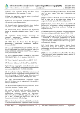 International Research Journal of Engineering and Technology (IRJET) e-ISSN: 2395-0056
Volume: 04 Issue: 12 | Dec-2017 www.irjet.net p-ISSN: 2395-0072
© 2017, IRJET | Impact Factor value: 6.171 | ISO 9001:2008 Certified Journal | Page 1601
[7] Saenz, Aaron Augmented Reality Does Time Travel
Tourism Singularity HUB November 19, 2009.
[8] Sung, Dan Augmented reality in action – travel and
tourism Pocket-lint March 2, 2011.
[9] Dawson, Jim Augmented Reality Reveals History to
Tourists Life Science August 16, 2009
[10] Groundbreaking Augmented Reality-Based Reading
Curriculum Launches, ‘’PRweb’’, 23 October 2011.
[11] Stewart-Smith, Hanna. Education with Augmented
Reality: AR textbooks released in Japan, ‘’ZDnet’’, 4 April
2012
[12] Augmented Reality--Emerging Technology for
Emergency Management", Emergency Management
Magazine, September 24, 2009
[13] "What Does the Future Hold for Emergency
Management?", Emergency Management Magazine,
November 8, 2013
[14] Cooper, J., “SUPPORTING FLIGHT CONTROL FOR UAV-
ASSISTED WILDERNESS SEARCH AND RESCUE THROUGH
HUMAN CENTERED INTERFACE DESIGN”, Thesis, Brigham
Young University, DEC 2007
[15] "YOUR THOUGHTS ABOUT AUGMENTED REALITY IN
VIDEO GAMES". 2013-05-01. Retrieved 2013-05-07.
[16] "Home - Lyteshot". Lyteshot. Retrieved 2015-11-24.
[17] Mountney P, Giannarou S, Elson D, Yang GZ (2009).
"Optical biopsy mapping for minimally invasive cancer
screening". Medical ImageComputingandComputerassisted
Intervention 12 (Pt 1): 483–90. PMID 20426023.
[18] N. Loy Rodas, N. Padoy. “3D Global Estimation and
Augmented Reality Visualization of Intra-operative X-ray
Dose”. Proceedings of Medical Image Computing and
Computer-Assisted Intervention (MICCAI), Oral, 2014
[19] "UNC Ultrasound/Medical Augmented Reality
Research". Archived from the original on 12 February 2010.
Retrieved 2010-01-06.
[20] "Augmented Reality Revolutionizing Medicine". Health
Tech Event. Retrieved 9 October 2014.
[21] Jannick P. Rolland, Frank Biocca, Felix Hamza-Lup,
Yanggang Ha Ricardo Martins "Development of
HeadMounted Projection Displays for Distributed,
Collaborative, Augmented Reality Applications", Presence,
Vol. 14, No. 5, October 2005, pg.528–549, 2005 by the
Massachusetts Institute of Technology.
[22] Peter Barrie, AndreasKomnimos,OleksiiMandrychenko
"A Pervasive Gesture-Driven Augmented Reality Prototype
using WirelessSensor Body Area Networks", Mobility 2009,
Sep 2-4, Nice, France 2009 ACM 978-1-60558-536-
9/00/0009.
[23] James C. Maida, Charles K. Bowen, Andrew Montpool,
John W. Pace "Use of the Space Vision System as an
Augmented Reality System For Mission Operations".
[24] Andrei State, Gentaro Hirota, David T. Chen, William F.
Garrett, Mark A. Livingston "Superior Augmented Reality
Registration by Integrating Landmark Tracking and
Magnetic Tracking".
[25] Michael Bajura, Ulrich Neumann "DynamicRegistration
Correction in Augmented-Reality Systems", IEEE 1995.
[26] Zhanpeng Huangy, Weikai Li, Pan Hui, Christoph Peylo
"CloudRidAR: A Cloud-based Architecture for Mobile
Augmented Reality”, MobiSys 2014Workshop for Mobile
Augmented Reality and Robotics-based technology systems
Bretton Woods, NH, USA.
[27] Patrick Maier, Gudrun Klinker, Marcus Tonnis
"Augmented Reality for teaching spatial relations",
Conference of the International Journal of Arts & Sciences,
Toronto 2009.
[28] Puneet Jain, Justin Manweiler, Romit Roy Choudhury
"OverLay: Practical Mobile Augmented Reality",MobiSys’15,
May 18–22, 2015, Florence, Italy.
 