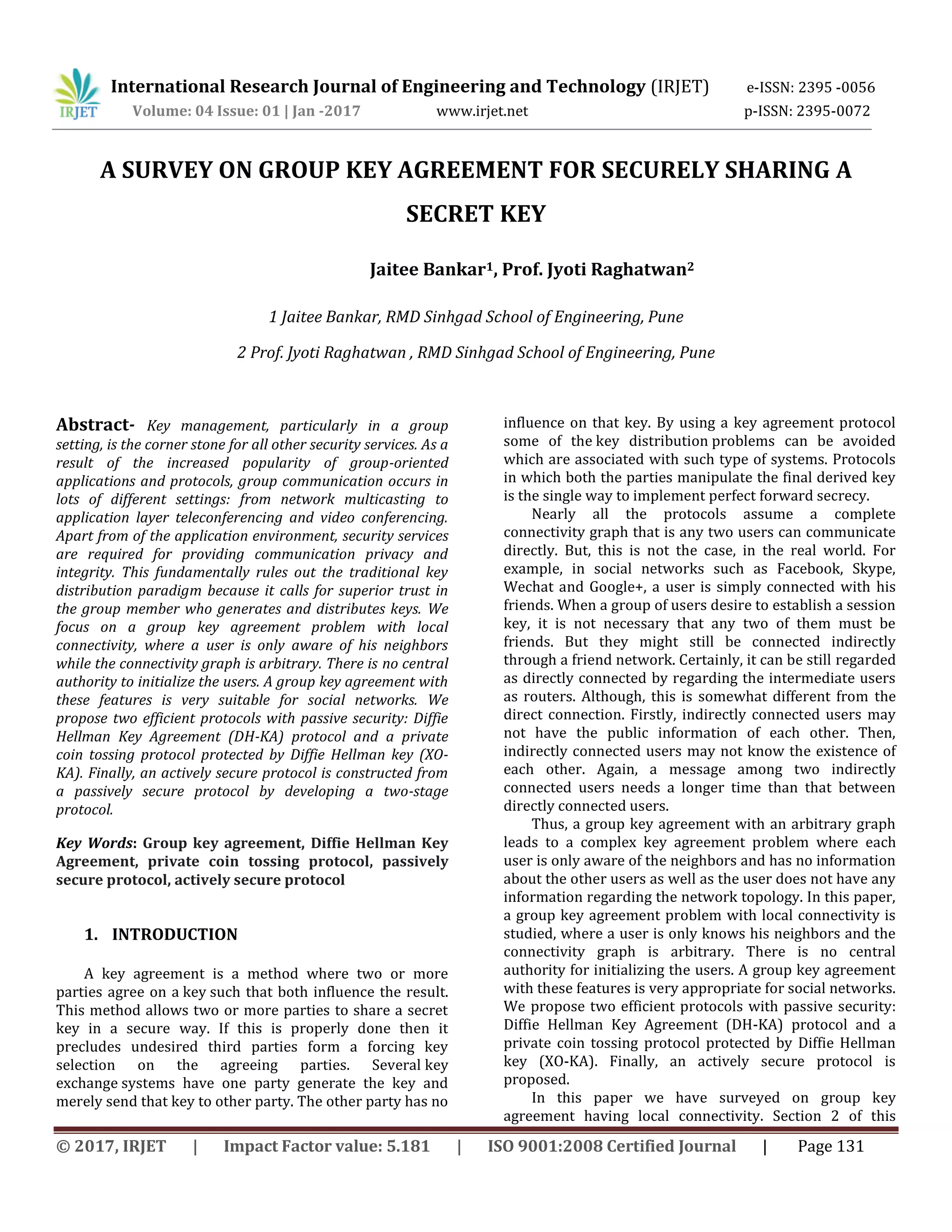 International Research Journal of Engineering and Technology (IRJET) e-ISSN: 2395 -0056
Volume: 04 Issue: 01 | Jan -2017 www.irjet.net p-ISSN: 2395-0072
© 2017, IRJET | Impact Factor value: 5.181 | ISO 9001:2008 Certified Journal | Page 131
A SURVEY ON GROUP KEY AGREEMENT FOR SECURELY SHARING A
SECRET KEY
Jaitee Bankar1, Prof. Jyoti Raghatwan2
1 Jaitee Bankar, RMD Sinhgad School of Engineering, Pune
2 Prof. Jyoti Raghatwan , RMD Sinhgad School of Engineering, Pune
Abstract- Key management, particularly in a group
setting, is the corner stone for all other security services. As a
result of the increased popularity of group-oriented
applications and protocols, group communication occurs in
lots of different settings: from network multicasting to
application layer teleconferencing and video conferencing.
Apart from of the application environment, security services
are required for providing communication privacy and
integrity. This fundamentally rules out the traditional key
distribution paradigm because it calls for superior trust in
the group member who generates and distributes keys. We
focus on a group key agreement problem with local
connectivity, where a user is only aware of his neighbors
while the connectivity graph is arbitrary. There is no central
authority to initialize the users. A group key agreement with
these features is very suitable for social networks. We
propose two efficient protocols with passive security: Diffie
Hellman Key Agreement (DH-KA) protocol and a private
coin tossing protocol protected by Diffie Hellman key (XO-
KA). Finally, an actively secure protocol is constructed from
a passively secure protocol by developing a two-stage
protocol.
Key Words: Group key agreement, Diffie Hellman Key
Agreement, private coin tossing protocol, passively
secure protocol, actively secure protocol
1. INTRODUCTION
A key agreement is a method where two or more
parties agree on a key such that both influence the result.
This method allows two or more parties to share a secret
key in a secure way. If this is properly done then it
precludes undesired third parties form a forcing key
selection on the agreeing parties. Several key
exchange systems have one party generate the key and
merely send that key to other party. The other party has no
influence on that key. By using a key agreement protocol
some of the key distribution problems can be avoided
which are associated with such type of systems. Protocols
in which both the parties manipulate the final derived key
is the single way to implement perfect forward secrecy.
Nearly all the protocols assume a complete
connectivity graph that is any two users can communicate
directly. But, this is not the case, in the real world. For
example, in social networks such as Facebook, Skype,
Wechat and Google+, a user is simply connected with his
friends. When a group of users desire to establish a session
key, it is not necessary that any two of them must be
friends. But they might still be connected indirectly
through a friend network. Certainly, it can be still regarded
as directly connected by regarding the intermediate users
as routers. Although, this is somewhat different from the
direct connection. Firstly, indirectly connected users may
not have the public information of each other. Then,
indirectly connected users may not know the existence of
each other. Again, a message among two indirectly
connected users needs a longer time than that between
directly connected users.
Thus, a group key agreement with an arbitrary graph
leads to a complex key agreement problem where each
user is only aware of the neighbors and has no information
about the other users as well as the user does not have any
information regarding the network topology. In this paper,
a group key agreement problem with local connectivity is
studied, where a user is only knows his neighbors and the
connectivity graph is arbitrary. There is no central
authority for initializing the users. A group key agreement
with these features is very appropriate for social networks.
We propose two efficient protocols with passive security:
Diffie Hellman Key Agreement (DH-KA) protocol and a
private coin tossing protocol protected by Diffie Hellman
key (XO-KA). Finally, an actively secure protocol is
proposed.
In this paper we have surveyed on group key
agreement having local connectivity. Section 2 of this
 