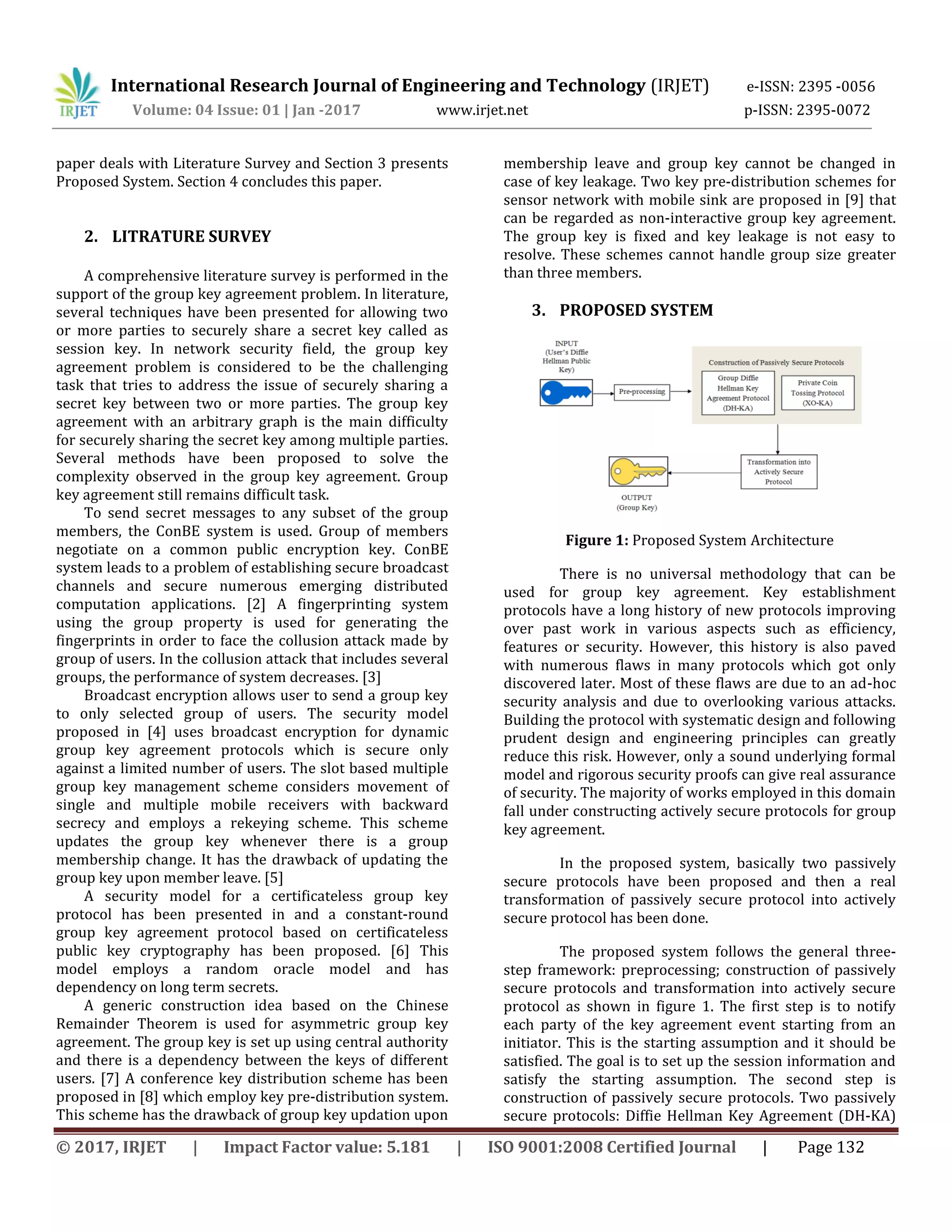 International Research Journal of Engineering and Technology (IRJET) e-ISSN: 2395 -0056
Volume: 04 Issue: 01 | Jan -2017 www.irjet.net p-ISSN: 2395-0072
© 2017, IRJET | Impact Factor value: 5.181 | ISO 9001:2008 Certified Journal | Page 132
paper deals with Literature Survey and Section 3 presents
Proposed System. Section 4 concludes this paper.
2. LITRATURE SURVEY
A comprehensive literature survey is performed in the
support of the group key agreement problem. In literature,
several techniques have been presented for allowing two
or more parties to securely share a secret key called as
session key. In network security field, the group key
agreement problem is considered to be the challenging
task that tries to address the issue of securely sharing a
secret key between two or more parties. The group key
agreement with an arbitrary graph is the main difficulty
for securely sharing the secret key among multiple parties.
Several methods have been proposed to solve the
complexity observed in the group key agreement. Group
key agreement still remains difficult task.
To send secret messages to any subset of the group
members, the ConBE system is used. Group of members
negotiate on a common public encryption key. ConBE
system leads to a problem of establishing secure broadcast
channels and secure numerous emerging distributed
computation applications. [2] A fingerprinting system
using the group property is used for generating the
fingerprints in order to face the collusion attack made by
group of users. In the collusion attack that includes several
groups, the performance of system decreases. [3]
Broadcast encryption allows user to send a group key
to only selected group of users. The security model
proposed in [4] uses broadcast encryption for dynamic
group key agreement protocols which is secure only
against a limited number of users. The slot based multiple
group key management scheme considers movement of
single and multiple mobile receivers with backward
secrecy and employs a rekeying scheme. This scheme
updates the group key whenever there is a group
membership change. It has the drawback of updating the
group key upon member leave. [5]
A security model for a certificateless group key
protocol has been presented in and a constant-round
group key agreement protocol based on certificateless
public key cryptography has been proposed. [6] This
model employs a random oracle model and has
dependency on long term secrets.
A generic construction idea based on the Chinese
Remainder Theorem is used for asymmetric group key
agreement. The group key is set up using central authority
and there is a dependency between the keys of different
users. [7] A conference key distribution scheme has been
proposed in [8] which employ key pre-distribution system.
This scheme has the drawback of group key updation upon
membership leave and group key cannot be changed in
case of key leakage. Two key pre-distribution schemes for
sensor network with mobile sink are proposed in [9] that
can be regarded as non-interactive group key agreement.
The group key is fixed and key leakage is not easy to
resolve. These schemes cannot handle group size greater
than three members.
3. PROPOSED SYSTEM
Figure 1: Proposed System Architecture
There is no universal methodology that can be
used for group key agreement. Key establishment
protocols have a long history of new protocols improving
over past work in various aspects such as efficiency,
features or security. However, this history is also paved
with numerous flaws in many protocols which got only
discovered later. Most of these flaws are due to an ad-hoc
security analysis and due to overlooking various attacks.
Building the protocol with systematic design and following
prudent design and engineering principles can greatly
reduce this risk. However, only a sound underlying formal
model and rigorous security proofs can give real assurance
of security. The majority of works employed in this domain
fall under constructing actively secure protocols for group
key agreement.
In the proposed system, basically two passively
secure protocols have been proposed and then a real
transformation of passively secure protocol into actively
secure protocol has been done.
The proposed system follows the general three-
step framework: preprocessing; construction of passively
secure protocols and transformation into actively secure
protocol as shown in figure 1. The first step is to notify
each party of the key agreement event starting from an
initiator. This is the starting assumption and it should be
satisfied. The goal is to set up the session information and
satisfy the starting assumption. The second step is
construction of passively secure protocols. Two passively
secure protocols: Diffie Hellman Key Agreement (DH-KA)
 