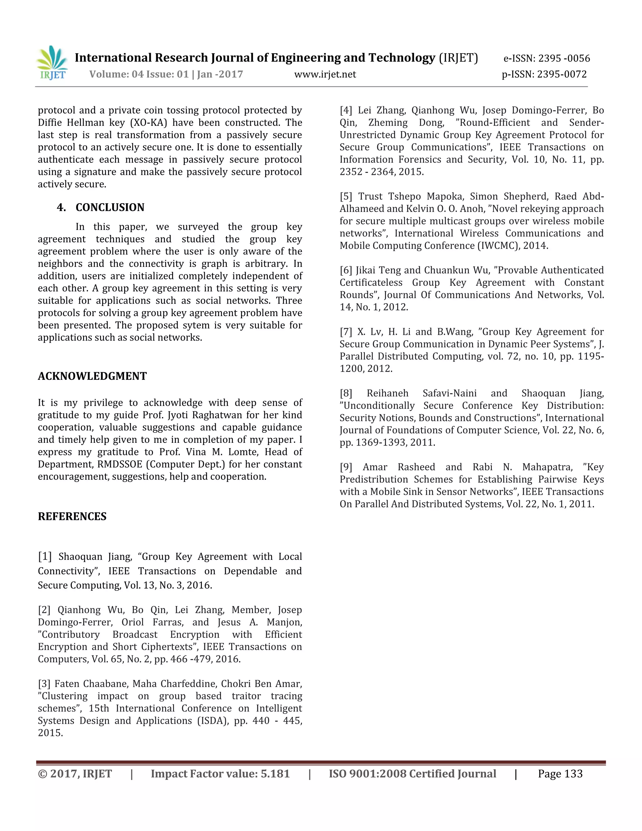 International Research Journal of Engineering and Technology (IRJET) e-ISSN: 2395 -0056
Volume: 04 Issue: 01 | Jan -2017 www.irjet.net p-ISSN: 2395-0072
© 2017, IRJET | Impact Factor value: 5.181 | ISO 9001:2008 Certified Journal | Page 133
protocol and a private coin tossing protocol protected by
Diffie Hellman key (XO-KA) have been constructed. The
last step is real transformation from a passively secure
protocol to an actively secure one. It is done to essentially
authenticate each message in passively secure protocol
using a signature and make the passively secure protocol
actively secure.
4. CONCLUSION
In this paper, we surveyed the group key
agreement techniques and studied the group key
agreement problem where the user is only aware of the
neighbors and the connectivity is graph is arbitrary. In
addition, users are initialized completely independent of
each other. A group key agreement in this setting is very
suitable for applications such as social networks. Three
protocols for solving a group key agreement problem have
been presented. The proposed sytem is very suitable for
applications such as social networks.
ACKNOWLEDGMENT
It is my privilege to acknowledge with deep sense of
gratitude to my guide Prof. Jyoti Raghatwan for her kind
cooperation, valuable suggestions and capable guidance
and timely help given to me in completion of my paper. I
express my gratitude to Prof. Vina M. Lomte, Head of
Department, RMDSSOE (Computer Dept.) for her constant
encouragement, suggestions, help and cooperation.
REFERENCES
[1] Shaoquan Jiang, “Group Key Agreement with Local
Connectivity”, IEEE Transactions on Dependable and
Secure Computing, Vol. 13, No. 3, 2016.
[2] Qianhong Wu, Bo Qin, Lei Zhang, Member, Josep
Domingo-Ferrer, Oriol Farras, and Jesus A. Manjon,
”Contributory Broadcast Encryption with Efficient
Encryption and Short Ciphertexts”, IEEE Transactions on
Computers, Vol. 65, No. 2, pp. 466 -479, 2016.
[3] Faten Chaabane, Maha Charfeddine, Chokri Ben Amar,
”Clustering impact on group based traitor tracing
schemes”, 15th International Conference on Intelligent
Systems Design and Applications (ISDA), pp. 440 - 445,
2015.
[4] Lei Zhang, Qianhong Wu, Josep Domingo-Ferrer, Bo
Qin, Zheming Dong, ”Round-Efficient and Sender-
Unrestricted Dynamic Group Key Agreement Protocol for
Secure Group Communications”, IEEE Transactions on
Information Forensics and Security, Vol. 10, No. 11, pp.
2352 - 2364, 2015.
[5] Trust Tshepo Mapoka, Simon Shepherd, Raed Abd-
Alhameed and Kelvin O. O. Anoh, ”Novel rekeying approach
for secure multiple multicast groups over wireless mobile
networks”, International Wireless Communications and
Mobile Computing Conference (IWCMC), 2014.
[6] Jikai Teng and Chuankun Wu, ”Provable Authenticated
Certificateless Group Key Agreement with Constant
Rounds”, Journal Of Communications And Networks, Vol.
14, No. 1, 2012.
[7] X. Lv, H. Li and B.Wang, ”Group Key Agreement for
Secure Group Communication in Dynamic Peer Systems”, J.
Parallel Distributed Computing, vol. 72, no. 10, pp. 1195-
1200, 2012.
[8] Reihaneh Safavi-Naini and Shaoquan Jiang,
”Unconditionally Secure Conference Key Distribution:
Security Notions, Bounds and Constructions”, International
Journal of Foundations of Computer Science, Vol. 22, No. 6,
pp. 1369-1393, 2011.
[9] Amar Rasheed and Rabi N. Mahapatra, ”Key
Predistribution Schemes for Establishing Pairwise Keys
with a Mobile Sink in Sensor Networks”, IEEE Transactions
On Parallel And Distributed Systems, Vol. 22, No. 1, 2011.
 