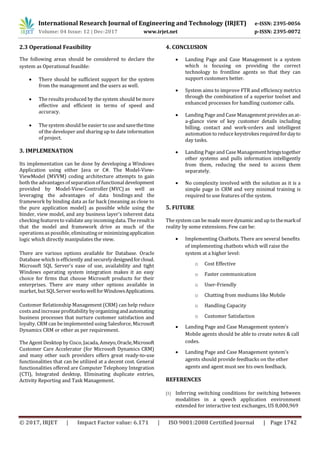 International Research Journal of Engineering and Technology (IRJET) e-ISSN: 2395-0056
Volume: 04 Issue: 12 | Dec-2017 www.irjet.net p-ISSN: 2395-0072
© 2017, IRJET | Impact Factor value: 6.171 | ISO 9001:2008 Certified Journal | Page 1742
2.3 Operational Feasibility
The following areas should be considered to declare the
system as Operational feasible:
 There should be sufficient support for the system
from the management and the users as well.
 The results produced by the system should be more
effective and efficient in terms of speed and
accuracy.
 The system should be easiertouse andsavethetime
of the developer and sharing up to date information
of project.
3. IMPLEMENATION
Its implementation can be done by developing a Windows
Application using either Java or C#. The Model-View-
ViewModel (MVVM) coding architecture attempts to gain
both the advantages of separationof functionaldevelopment
provided by Model-View-Controller (MVC) as well as
leveraging the advantages of data bindings and the
framework by binding data as far back (meaning as close to
the pure application model) as possible while using the
binder, view model, and any business layer’s inherent data
checking features to validate any incomingdata. Theresultis
that the model and framework drive as much of the
operations as possible, eliminatingorminimizingapplication
logic which directly manipulates the view.
There are various options available for Database. Oracle
Database which is efficiently and securelydesignedforcloud.
Microsoft SQL Server's ease of use, availability and tight
Windows operating system integration makes it an easy
choice for firms that choose Microsoft products for their
enterprises. There are many other options available in
market, but SQLServer workswellforWindowsApplications.
Customer Relationship Management (CRM) can help reduce
costs andincrease profitability byorganizingandautomating
business processes that nurture customer satisfaction and
loyalty. CRM can be implemented using Salesforce, Microsoft
Dynamics CRM or other as per requirement.
The Agent Desktop by Cisco, Jacada, Ameyo,Oracle,Microsoft
Customer Care Accelerator (for Microsoft Dynamics CRM)
and many other such providers offers great ready-to-use
functionalities that can be utilized at a decent cost. General
functionalities offered are Computer Telephony Integration
(CTI), Integrated desktop, Eliminating duplicate entries,
Activity Reporting and Task Management.
4. CONCLUSION
 Landing Page and Case Management is a system
which is focusing on providing the correct
technology to frontline agents so that they can
support customers better.
 System aims to improve FTR and efficiency metrics
through the combination of a superior toolset and
enhanced processes for handling customer calls.
 Landing Page and Case Management providesanat-
a-glance view of key customer details including
billing, contact and work-orders and intelligent
automation to reduce keystrokesrequiredfordayto
day tasks.
 Landing Page and Case Managementbringstogether
other systems and pulls information intelligently
from them, reducing the need to access them
separately.
 No complexity involved with the solution as it is a
simple page in CRM and very minimal training is
required to use features of the system.
5. FUTURE
The system can be mademore dynamic and up to themarkof
reality by some extensions. Few can be:
 Implementing Chatbots. There are several benefits
of implementing chatbots which will raise the
system at a higher level:
o Cost Effective
o Faster communication
o User-Friendly
o Chatting from mediums like Mobile
o Handling Capacity
o Customer Satisfaction
 Landing Page and Case Management system’s
Mobile agents should be able to create notes & call
codes.
 Landing Page and Case Management system's
agents should provide feedbacks on the other
agents and agent must see his own feedback.
REFERENCES
[1] Inferring switching conditions for switching between
modalities in a speech application environment
extended for interactive text exchanges, US 8,000,969
 