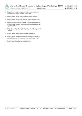 International Research Journal of Engineering and Technology (IRJET) e-ISSN: 2395-0056
Volume: 04 Issue: 12 | Dec-2017 www.irjet.net p-ISSN: 2395-0072
© 2017, IRJET | Impact Factor value: 6.171 | ISO 9001:2008 Certified Journal | Page 1743
[2] https://www.cisco.com/c/en/us/products/customer-
collaboration/agent-desktop/index.html
[3] https://www.jacada.com/solutions/agent-desktop
[4] https://www.ameyo.com/features/agent-desktop-tools
[5] https://docs.oracle.com/cd/E41340_01/crm92pbr0/en
g/crm/cmca/concept_UnderstandingUnifiedAgentDeskt
op-095763.html
[6] https://en.wikipedia.org/wiki/SQL_Server_Management
_Studio
[7] https://www.oracle.com/database/index.html
[8] https://blogs.msdn.microsoft.com/ukcrm/2010/06/14
/introduction-to-the-customer-care-accelerator-cca/
[9] https://en.wikipedia.org/wiki/Chatbot
 