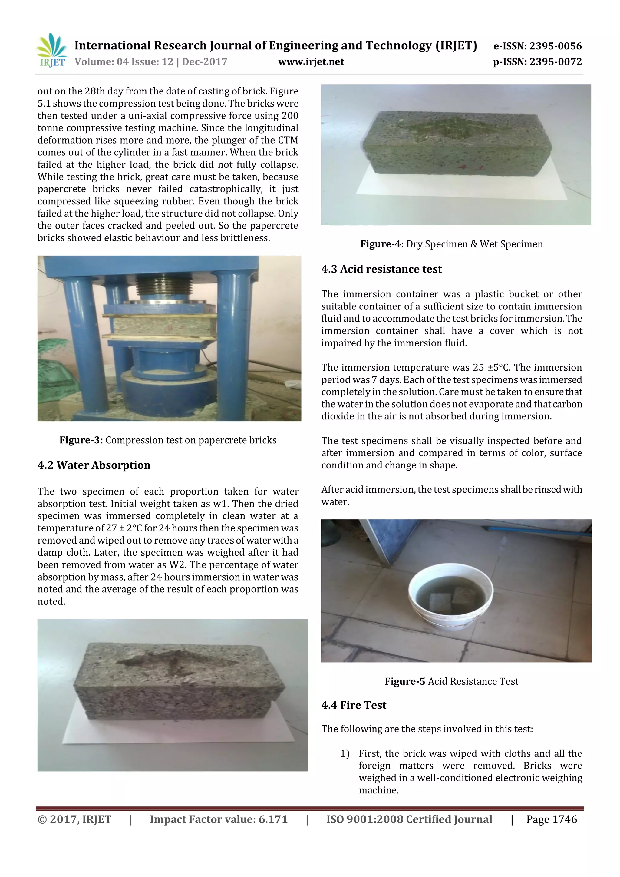 International Research Journal of Engineering and Technology (IRJET) e-ISSN: 2395-0056
Volume: 04 Issue: 12 | Dec-2017 www.irjet.net p-ISSN: 2395-0072
© 2017, IRJET | Impact Factor value: 6.171 | ISO 9001:2008 Certified Journal | Page 1746
out on the 28th day from the date of casting of brick. Figure
5.1 shows the compression test being done. The bricks were
then tested under a uni-axial compressive force using 200
tonne compressive testing machine. Since the longitudinal
deformation rises more and more, the plunger of the CTM
comes out of the cylinder in a fast manner. When the brick
failed at the higher load, the brick did not fully collapse.
While testing the brick, great care must be taken, because
papercrete bricks never failed catastrophically, it just
compressed like squeezing rubber. Even though the brick
failed at the higher load, the structure did not collapse. Only
the outer faces cracked and peeled out. So the papercrete
bricks showed elastic behaviour and less brittleness.
Figure-3: Compression test on papercrete bricks
4.2 Water Absorption
The two specimen of each proportion taken for water
absorption test. Initial weight taken as w1. Then the dried
specimen was immersed completely in clean water at a
temperature of 27 ± 2°C for 24 hoursthen the specimen was
removed and wiped out to remove any tracesof waterwitha
damp cloth. Later, the specimen was weighed after it had
been removed from water as W2. The percentage of water
absorption by mass, after 24 hours immersion in water was
noted and the average of the result of each proportion was
noted.
Figure-4: Dry Specimen & Wet Specimen
4.3 Acid resistance test
The immersion container was a plastic bucket or other
suitable container of a sufficient size to contain immersion
fluid and to accommodate the test bricksfor immersion.The
immersion container shall have a cover which is not
impaired by the immersion fluid.
The immersion temperature was 25 ±5°C. The immersion
period was7 days. Each of the test specimenswasimmersed
completely in the solution. Care must be taken to ensurethat
the water in the solution doesnot evaporate and thatcarbon
dioxide in the air is not absorbed during immersion.
The test specimens shall be visually inspected before and
after immersion and compared in terms of color, surface
condition and change in shape.
After acid immersion, the test specimens shallberinsedwith
water.
Figure-5 Acid Resistance Test
4.4 Fire Test
The following are the steps involved in this test:
1) First, the brick was wiped with cloths and all the
foreign matters were removed. Bricks were
weighed in a well-conditioned electronic weighing
machine.
 