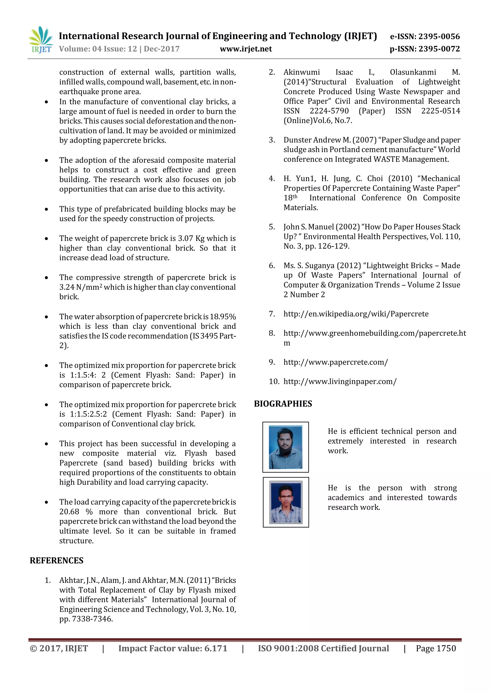 International Research Journal of Engineering and Technology (IRJET) e-ISSN: 2395-0056
Volume: 04 Issue: 12 | Dec-2017 www.irjet.net p-ISSN: 2395-0072
© 2017, IRJET | Impact Factor value: 6.171 | ISO 9001:2008 Certified Journal | Page 1750
construction of external walls, partition walls,
infilled walls, compound wall, basement,etc.innon-
earthquake prone area.
 In the manufacture of conventional clay bricks, a
large amount of fuel is needed in order to burn the
bricks. This causes social deforestationandthenon-
cultivation of land. It may be avoided or minimized
by adopting papercrete bricks.
 The adoption of the aforesaid composite material
helps to construct a cost effective and green
building. The research work also focuses on job
opportunities that can arise due to this activity.
 This type of prefabricated building blocks may be
used for the speedy construction of projects.
 The weight of papercrete brick is 3.07 Kg which is
higher than clay conventional brick. So that it
increase dead load of structure.
 The compressive strength of papercrete brick is
3.24 N/mm2 which is higher than clay conventional
brick.
 The water absorption of papercrete brickis18.95%
which is less than clay conventional brick and
satisfies the IS code recommendation (IS3495Part-
2).
 The optimized mix proportion for papercrete brick
is 1:1.5:4: 2 (Cement Flyash: Sand: Paper) in
comparison of papercrete brick.
 The optimized mix proportion for papercrete brick
is 1:1.5:2.5:2 (Cement Flyash: Sand: Paper) in
comparison of Conventional clay brick.
 This project has been successful in developing a
new composite material viz. Flyash based
Papercrete (sand based) building bricks with
required proportions of the constituents to obtain
high Durability and load carrying capacity.
 The load carrying capacity of the papercretebrickis
20.68 % more than conventional brick. But
papercrete brick can withstand the load beyondthe
ultimate level. So it can be suitable in framed
structure.
REFERENCES
1. Akhtar, J.N., Alam, J. and Akhtar, M.N. (2011)“Bricks
with Total Replacement of Clay by Flyash mixed
with different Materials” International Journal of
Engineering Science and Technology, Vol. 3, No. 10,
pp. 7338-7346.
2. Akinwumi Isaac I., Olasunkanmi M.
(2014)“Structural Evaluation of Lightweight
Concrete Produced Using Waste Newspaper and
Office Paper” Civil and Environmental Research
ISSN 2224-5790 (Paper) ISSN 2225-0514
(Online)Vol.6, No.7.
3. Dunster Andrew M. (2007) “PaperSludgeandpaper
sludge ash in Portland cement manufacture” World
conference on Integrated WASTE Management.
4. H. Yun1, H. Jung, C. Choi (2010) “Mechanical
Properties Of Papercrete Containing Waste Paper”
18th International Conference On Composite
Materials.
5. John S. Manuel (2002) “How Do Paper Houses Stack
Up? ” Environmental Health Perspectives, Vol. 110,
No. 3, pp. 126-129.
6. Ms. S. Suganya (2012) “Lightweight Bricks – Made
up Of Waste Papers” International Journal of
Computer & Organization Trends – Volume 2 Issue
2 Number 2
7. http://en.wikipedia.org/wiki/Papercrete
8. http://www.greenhomebuilding.com/papercrete.ht
m
9. http://www.papercrete.com/
10. http://www.livinginpaper.com/
BIOGRAPHIES
He is efficient technical person and
extremely interested in research
work.
He is the person with strong
academics and interested towards
research work.
 