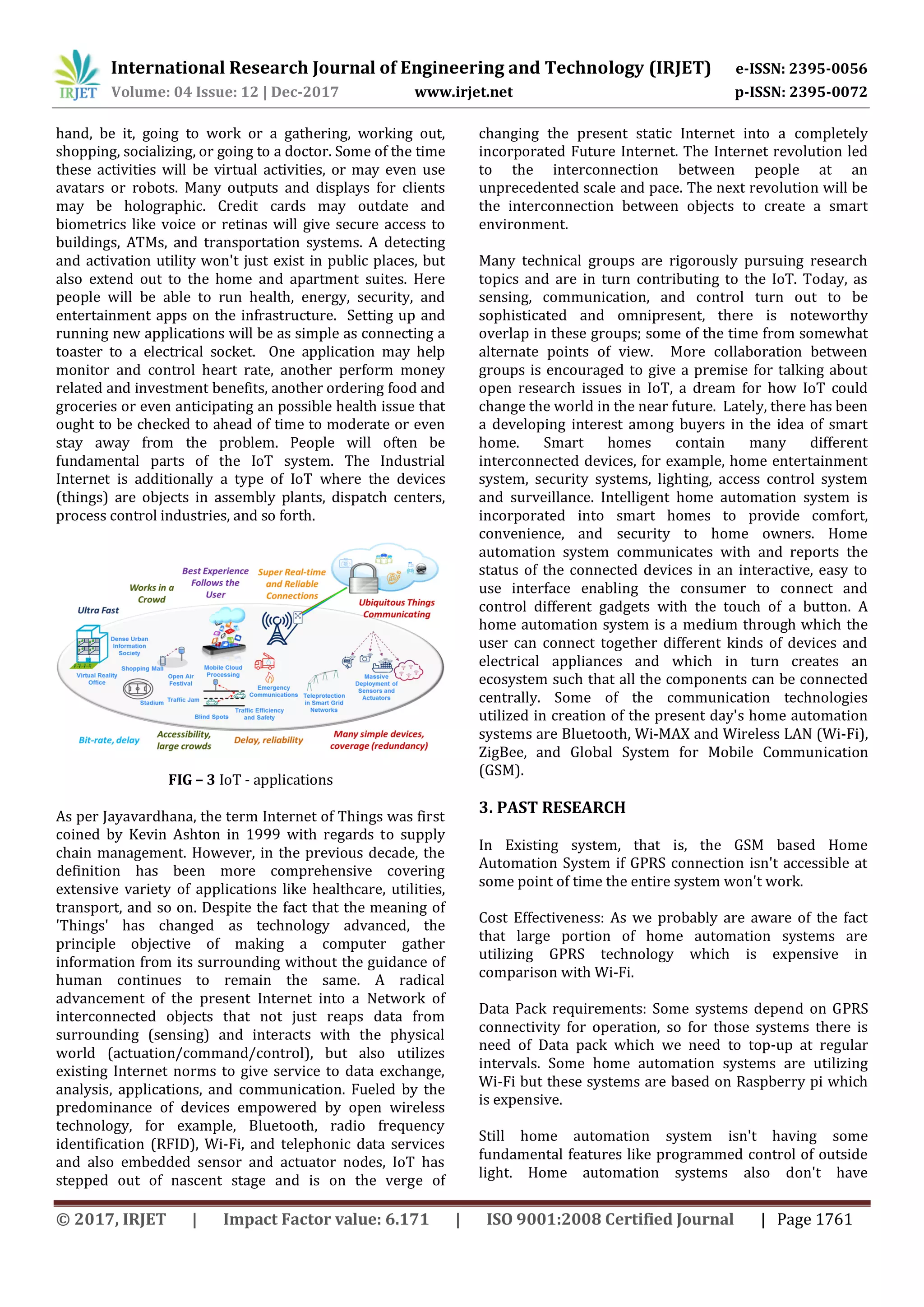 International Research Journal of Engineering and Technology (IRJET) e-ISSN: 2395-0056
Volume: 04 Issue: 12 | Dec-2017 www.irjet.net p-ISSN: 2395-0072
© 2017, IRJET | Impact Factor value: 6.171 | ISO 9001:2008 Certified Journal | Page 1761
hand, be it, going to work or a gathering, working out,
shopping, socializing, or going to a doctor. Some of the time
these activities will be virtual activities, or may even use
avatars or robots. Many outputs and displays for clients
may be holographic. Credit cards may outdate and
biometrics like voice or retinas will give secure access to
buildings, ATMs, and transportation systems. A detecting
and activation utility won't just exist in public places, but
also extend out to the home and apartment suites. Here
people will be able to run health, energy, security, and
entertainment apps on the infrastructure. Setting up and
running new applications will be as simple as connecting a
toaster to a electrical socket. One application may help
monitor and control heart rate, another perform money
related and investment benefits, another ordering food and
groceries or even anticipating an possible health issue that
ought to be checked to ahead of time to moderate or even
stay away from the problem. People will often be
fundamental parts of the IoT system. The Industrial
Internet is additionally a type of IoT where the devices
(things) are objects in assembly plants, dispatch centers,
process control industries, and so forth.
FIG – 3 IoT - applications
As per Jayavardhana, the term Internet of Things was first
coined by Kevin Ashton in 1999 with regards to supply
chain management. However, in the previous decade, the
definition has been more comprehensive covering
extensive variety of applications like healthcare, utilities,
transport, and so on. Despite the fact that the meaning of
'Things' has changed as technology advanced, the
principle objective of making a computer gather
information from its surrounding without the guidance of
human continues to remain the same. A radical
advancement of the present Internet into a Network of
interconnected objects that not just reaps data from
surrounding (sensing) and interacts with the physical
world (actuation/command/control), but also utilizes
existing Internet norms to give service to data exchange,
analysis, applications, and communication. Fueled by the
predominance of devices empowered by open wireless
technology, for example, Bluetooth, radio frequency
identification (RFID), Wi-Fi, and telephonic data services
and also embedded sensor and actuator nodes, IoT has
stepped out of nascent stage and is on the verge of
changing the present static Internet into a completely
incorporated Future Internet. The Internet revolution led
to the interconnection between people at an
unprecedented scale and pace. The next revolution will be
the interconnection between objects to create a smart
environment.
Many technical groups are rigorously pursuing research
topics and are in turn contributing to the IoT. Today, as
sensing, communication, and control turn out to be
sophisticated and omnipresent, there is noteworthy
overlap in these groups; some of the time from somewhat
alternate points of view. More collaboration between
groups is encouraged to give a premise for talking about
open research issues in IoT, a dream for how IoT could
change the world in the near future. Lately, there has been
a developing interest among buyers in the idea of smart
home. Smart homes contain many different
interconnected devices, for example, home entertainment
system, security systems, lighting, access control system
and surveillance. Intelligent home automation system is
incorporated into smart homes to provide comfort,
convenience, and security to home owners. Home
automation system communicates with and reports the
status of the connected devices in an interactive, easy to
use interface enabling the consumer to connect and
control different gadgets with the touch of a button. A
home automation system is a medium through which the
user can connect together different kinds of devices and
electrical appliances and which in turn creates an
ecosystem such that all the components can be connected
centrally. Some of the communication technologies
utilized in creation of the present day's home automation
systems are Bluetooth, Wi-MAX and Wireless LAN (Wi-Fi),
ZigBee, and Global System for Mobile Communication
(GSM).
3. PAST RESEARCH
In Existing system, that is, the GSM based Home
Automation System if GPRS connection isn't accessible at
some point of time the entire system won't work.
Cost Effectiveness: As we probably are aware of the fact
that large portion of home automation systems are
utilizing GPRS technology which is expensive in
comparison with Wi-Fi.
Data Pack requirements: Some systems depend on GPRS
connectivity for operation, so for those systems there is
need of Data pack which we need to top-up at regular
intervals. Some home automation systems are utilizing
Wi-Fi but these systems are based on Raspberry pi which
is expensive.
Still home automation system isn't having some
fundamental features like programmed control of outside
light. Home automation systems also don't have
 