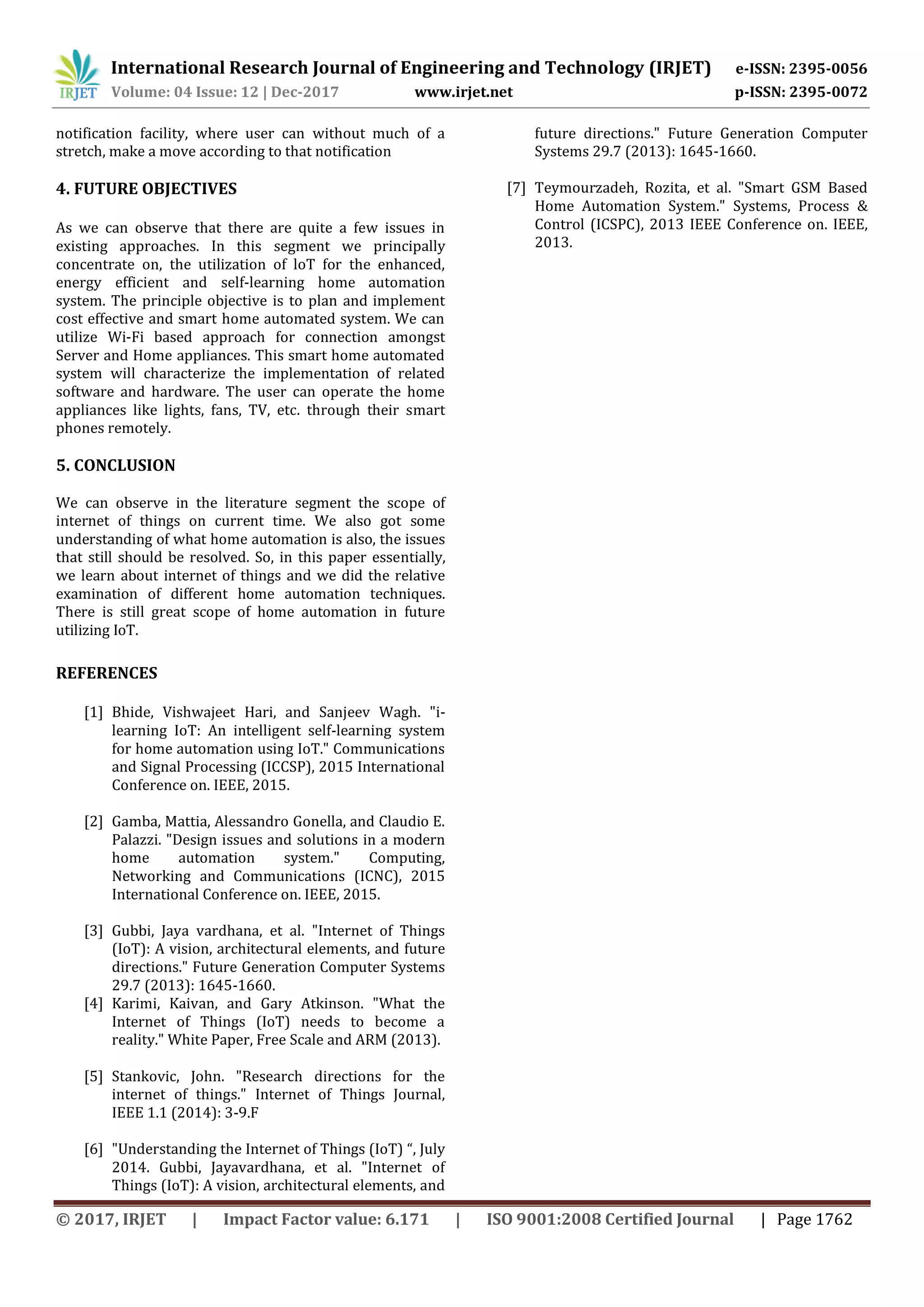 International Research Journal of Engineering and Technology (IRJET) e-ISSN: 2395-0056
Volume: 04 Issue: 12 | Dec-2017 www.irjet.net p-ISSN: 2395-0072
© 2017, IRJET | Impact Factor value: 6.171 | ISO 9001:2008 Certified Journal | Page 1762
notification facility, where user can without much of a
stretch, make a move according to that notification
4. FUTURE OBJECTIVES
As we can observe that there are quite a few issues in
existing approaches. In this segment we principally
concentrate on, the utilization of loT for the enhanced,
energy efficient and self-learning home automation
system. The principle objective is to plan and implement
cost effective and smart home automated system. We can
utilize Wi-Fi based approach for connection amongst
Server and Home appliances. This smart home automated
system will characterize the implementation of related
software and hardware. The user can operate the home
appliances like lights, fans, TV, etc. through their smart
phones remotely.
5. CONCLUSION
We can observe in the literature segment the scope of
internet of things on current time. We also got some
understanding of what home automation is also, the issues
that still should be resolved. So, in this paper essentially,
we learn about internet of things and we did the relative
examination of different home automation techniques.
There is still great scope of home automation in future
utilizing IoT.
REFERENCES
[1] Bhide, Vishwajeet Hari, and Sanjeev Wagh. "i-
learning IoT: An intelligent self-learning system
for home automation using IoT." Communications
and Signal Processing (ICCSP), 2015 International
Conference on. IEEE, 2015.
[2] Gamba, Mattia, Alessandro Gonella, and Claudio E.
Palazzi. "Design issues and solutions in a modern
home automation system." Computing,
Networking and Communications (ICNC), 2015
International Conference on. IEEE, 2015.
[3] Gubbi, Jaya vardhana, et al. "Internet of Things
(IoT): A vision, architectural elements, and future
directions." Future Generation Computer Systems
29.7 (2013): 1645-1660.
[4] Karimi, Kaivan, and Gary Atkinson. "What the
Internet of Things (IoT) needs to become a
reality." White Paper, Free Scale and ARM (2013).
[5] Stankovic, John. "Research directions for the
internet of things." Internet of Things Journal,
IEEE 1.1 (2014): 3-9.F
[6] "Understanding the Internet of Things (IoT) “, July
2014. Gubbi, Jayavardhana, et al. "Internet of
Things (IoT): A vision, architectural elements, and
future directions." Future Generation Computer
Systems 29.7 (2013): 1645-1660.
[7] Teymourzadeh, Rozita, et al. "Smart GSM Based
Home Automation System." Systems, Process &
Control (ICSPC), 2013 IEEE Conference on. IEEE,
2013.
 