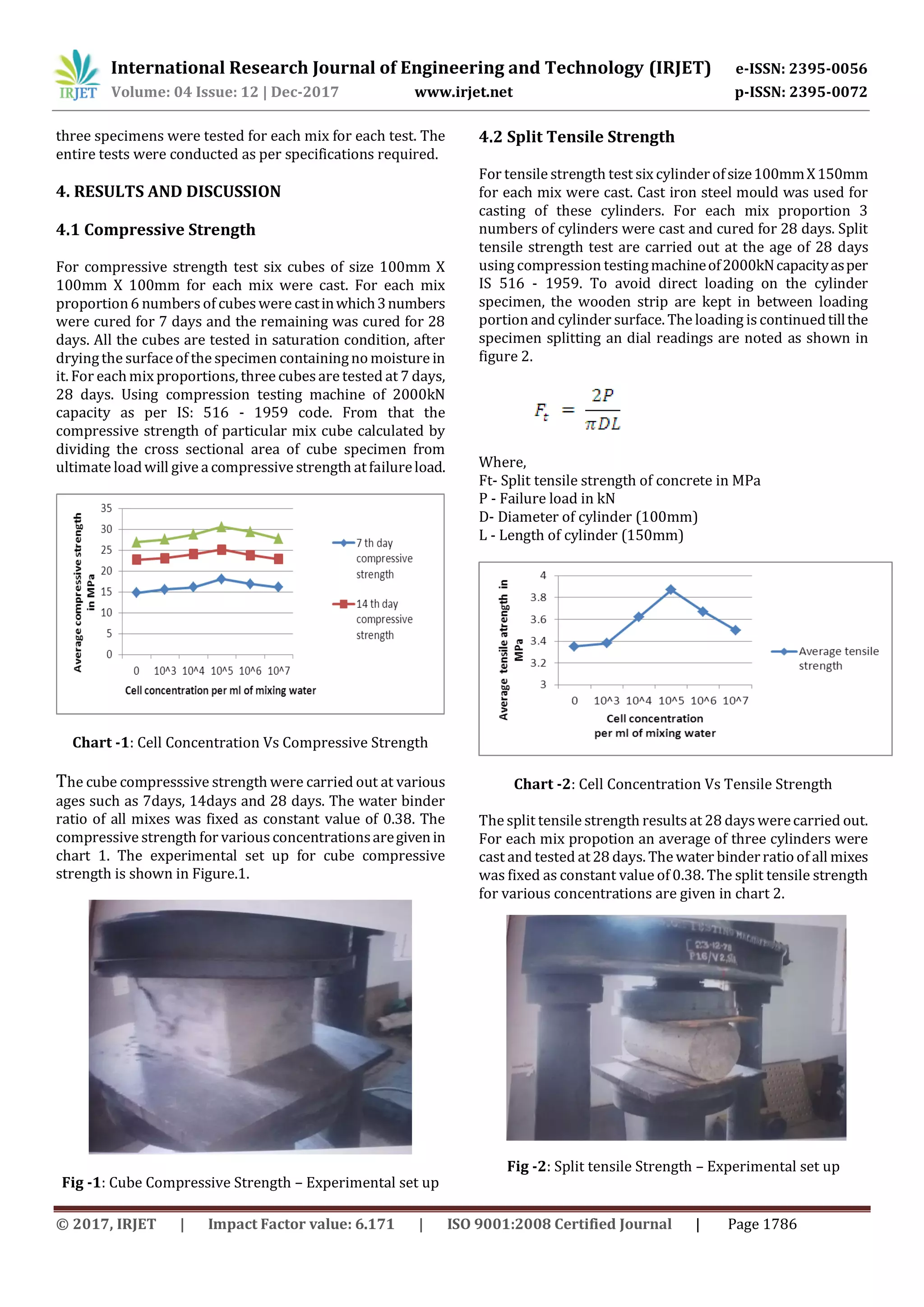 International Research Journal of Engineering and Technology (IRJET) e-ISSN: 2395-0056
Volume: 04 Issue: 12 | Dec-2017 www.irjet.net p-ISSN: 2395-0072
© 2017, IRJET | Impact Factor value: 6.171 | ISO 9001:2008 Certified Journal | Page 1786
three specimens were tested for each mix for each test. The
entire tests were conducted as per specifications required.
4. RESULTS AND DISCUSSION
4.1 Compressive Strength
For compressive strength test six cubes of size 100mm X
100mm X 100mm for each mix were cast. For each mix
proportion6 numbersof cubeswere castinwhich3numbers
were cured for 7 days and the remaining was cured for 28
days. All the cubes are tested in saturation condition, after
dryingthe surfaceof the specimen containingnomoisture in
it. For eachmix proportions, three cubesare tested at 7 days,
28 days. Using compression testing machine of 2000kN
capacity as per IS: 516 - 1959 code. From that the
compressive strength of particular mix cube calculated by
dividing the cross sectional area of cube specimen from
ultimate loadwill givea compressivestrength atfailureload.
Chart -1: Cell Concentration Vs Compressive Strength
The cube compresssive strength were carried out at various
ages such as 7days, 14days and 28 days. The water binder
ratio of all mixes was fixed as constant value of 0.38. The
compressive strength for variousconcentrationsaregivenin
chart 1. The experimental set up for cube compressive
strength is shown in Figure.1.
Fig -1: Cube Compressive Strength – Experimental set up
4.2 Split Tensile Strength
For tensile strength test six cylinderofsize100mmX150mm
for each mix were cast. Cast iron steel mould was used for
casting of these cylinders. For each mix proportion 3
numbers of cylinders were cast and cured for 28 days. Split
tensile strength test are carried out at the age of 28 days
using compression testingmachineof2000kNcapacityasper
IS 516 - 1959. To avoid direct loading on the cylinder
specimen, the wooden strip are kept in between loading
portion and cylinder surface. The loading is continuedtillthe
specimen splitting an dial readings are noted as shown in
figure 2.
Where,
Ft- Split tensile strength of concrete in MPa
P - Failure load in kN
D- Diameter of cylinder (100mm)
L - Length of cylinder (150mm)
Chart -2: Cell Concentration Vs Tensile Strength
The split tensile strength results at 28 dayswerecarried out.
For each mix propotion an average of three cylinders were
cast and tested at28 days. The water binderratioof all mixes
was fixed as constant value of 0.38. The split tensile strength
for various concentrations are given in chart 2.
Fig -2: Split tensile Strength – Experimental set up
 