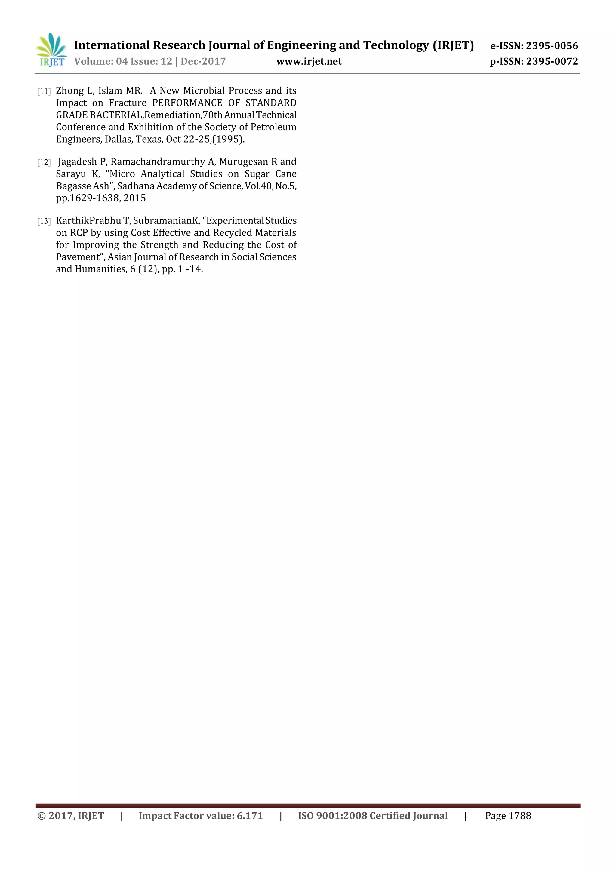 International Research Journal of Engineering and Technology (IRJET) e-ISSN: 2395-0056
Volume: 04 Issue: 12 | Dec-2017 www.irjet.net p-ISSN: 2395-0072
© 2017, IRJET | Impact Factor value: 6.171 | ISO 9001:2008 Certified Journal | Page 1788
[11] Zhong L, Islam MR. A New Microbial Process and its
Impact on Fracture PERFORMANCE OF STANDARD
GRADE BACTERIAL,Remediation,70thAnnualTechnical
Conference and Exhibition of the Society of Petroleum
Engineers, Dallas, Texas, Oct 22-25,(1995).
[12] Jagadesh P, Ramachandramurthy A, Murugesan R and
Sarayu K, “Micro Analytical Studies on Sugar Cane
Bagasse Ash”, Sadhana Academy of Science,Vol.40,No.5,
pp.1629-1638, 2015
[13] KarthikPrabhu T, SubramanianK, “ExperimentalStudies
on RCP by using Cost Effective and Recycled Materials
for Improving the Strength and Reducing the Cost of
Pavement”, Asian Journal of Research in Social Sciences
and Humanities, 6 (12), pp. 1 -14.
 