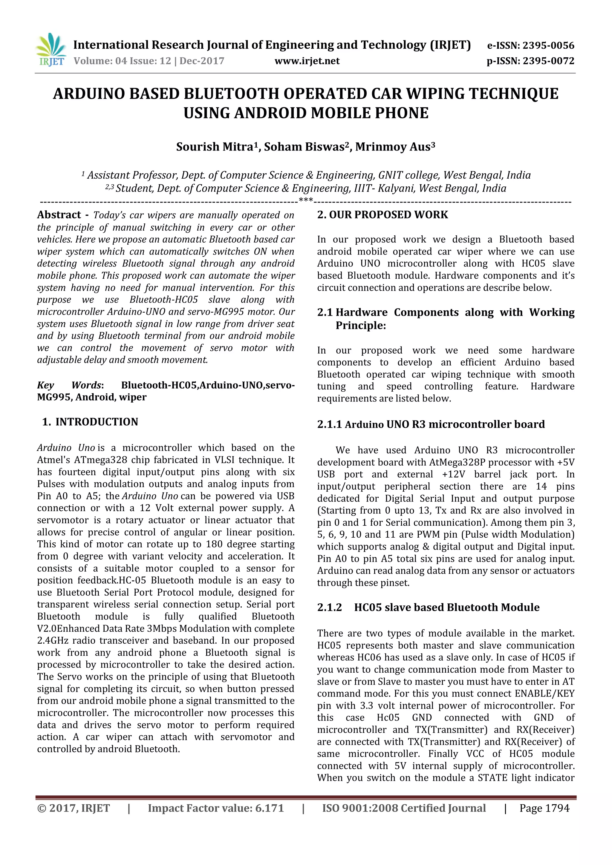 International Research Journal of Engineering and Technology (IRJET) e-ISSN: 2395-0056 Volume: 04 Issue: 12 | Dec-2017 www.irjet.net p-ISSN: 2395-0072 © 2017, IRJET | Impact Factor value: 6.171 | ISO 9001:2008 Certified Journal | Page 1794 ARDUINO BASED BLUETOOTH OPERATED CAR WIPING TECHNIQUE USING ANDROID MOBILE PHONE Sourish Mitra1, Soham Biswas2, Mrinmoy Aus3 1 Assistant Professor, Dept. of Computer Science & Engineering, GNIT college, West Bengal, India 2,3 Student, Dept. of Computer Science & Engineering, IIIT- Kalyani, West Bengal, India ---------------------------------------------------------------------***--------------------------------------------------------------------- Abstract - Today’s car wipers are manually operated on the principle of manual switching in every car or other vehicles. Here we propose an automatic Bluetooth based car wiper system which can automatically switches ON when detecting wireless Bluetooth signal through any android mobile phone. This proposed work can automate the wiper system having no need for manual intervention. For this purpose we use Bluetooth-HC05 slave along with microcontroller Arduino-UNO and servo-MG995 motor. Our system uses Bluetooth signal in low range from driver seat and by using Bluetooth terminal from our android mobile we can control the movement of servo motor with adjustable delay and smooth movement. Key Words: Bluetooth-HC05,Arduino-UNO,servo- MG995, Android, wiper 1. INTRODUCTION Arduino Uno is a microcontroller which based on the Atmel's ATmega328 chip fabricated in VLSI technique. It has fourteen digital input/output pins along with six Pulses with modulation outputs and analog inputs from Pin A0 to A5; the Arduino Uno can be powered via USB connection or with a 12 Volt external power supply. A servomotor is a rotary actuator or linear actuator that allows for precise control of angular or linear position. This kind of motor can rotate up to 180 degree starting from 0 degree with variant velocity and acceleration. It consists of a suitable motor coupled to a sensor for position feedback.HC-05 Bluetooth module is an easy to use Bluetooth Serial Port Protocol module, designed for transparent wireless serial connection setup. Serial port Bluetooth module is fully qualified Bluetooth V2.0Enhanced Data Rate 3Mbps Modulation with complete 2.4GHz radio transceiver and baseband. In our proposed work from any android phone a Bluetooth signal is processed by microcontroller to take the desired action. The Servo works on the principle of using that Bluetooth signal for completing its circuit, so when button pressed from our android mobile phone a signal transmitted to the microcontroller. The microcontroller now processes this data and drives the servo motor to perform required action. A car wiper can attach with servomotor and controlled by android Bluetooth. 2. OUR PROPOSED WORK In our proposed work we design a Bluetooth based android mobile operated car wiper where we can use Arduino UNO microcontroller along with HC05 slave based Bluetooth module. Hardware components and it’s circuit connection and operations are describe below. 2.1 Hardware Components along with Working Principle: In our proposed work we need some hardware components to develop an efficient Arduino based Bluetooth operated car wiping technique with smooth tuning and speed controlling feature. Hardware requirements are listed below. 2.1.1 Arduino UNO R3 microcontroller board We have used Arduino UNO R3 microcontroller development board with AtMega328P processor with +5V USB port and external +12V barrel jack port. In input/output peripheral section there are 14 pins dedicated for Digital Serial Input and output purpose (Starting from 0 upto 13, Tx and Rx are also involved in pin 0 and 1 for Serial communication). Among them pin 3, 5, 6, 9, 10 and 11 are PWM pin (Pulse width Modulation) which supports analog & digital output and Digital input. Pin A0 to pin A5 total six pins are used for analog input. Arduino can read analog data from any sensor or actuators through these pinset. 2.1.2 HC05 slave based Bluetooth Module There are two types of module available in the market. HC05 represents both master and slave communication whereas HC06 has used as a slave only. In case of HC05 if you want to change communication mode from Master to slave or from Slave to master you must have to enter in AT command mode. For this you must connect ENABLE/KEY pin with 3.3 volt internal power of microcontroller. For this case Hc05 GND connected with GND of microcontroller and TX(Transmitter) and RX(Receiver) are connected with TX(Transmitter) and RX(Receiver) of same microcontroller. Finally VCC of HC05 module connected with 5V internal supply of microcontroller. When you switch on the module a STATE light indicator 