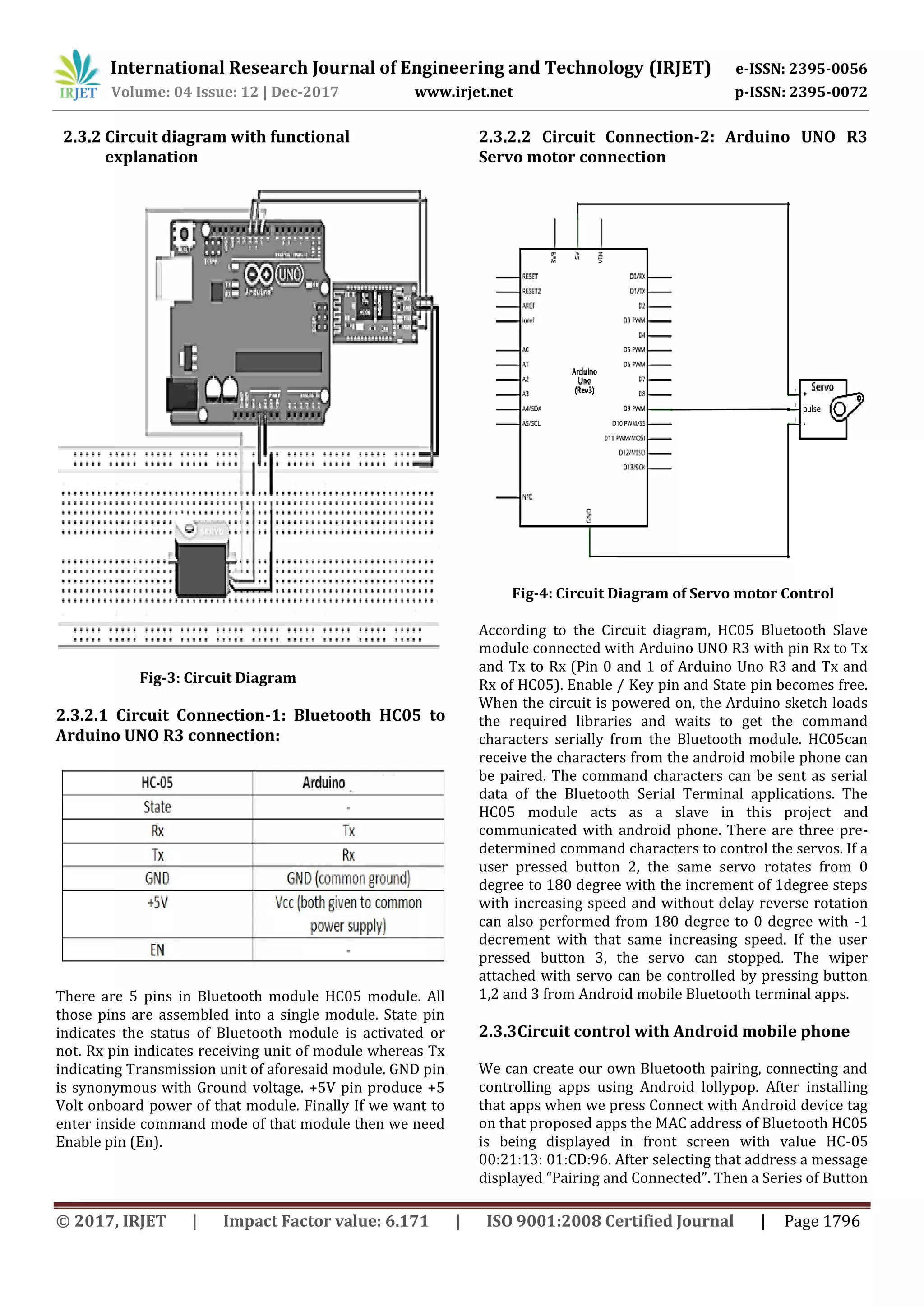 International Research Journal of Engineering and Technology (IRJET) e-ISSN: 2395-0056 Volume: 04 Issue: 12 | Dec-2017 www.irjet.net p-ISSN: 2395-0072 © 2017, IRJET | Impact Factor value: 6.171 | ISO 9001:2008 Certified Journal | Page 1796 2.3.2 Circuit diagram with functional explanation Fig-3: Circuit Diagram 2.3.2.1 Circuit Connection-1: Bluetooth HC05 to Arduino UNO R3 connection: There are 5 pins in Bluetooth module HC05 module. All those pins are assembled into a single module. State pin indicates the status of Bluetooth module is activated or not. Rx pin indicates receiving unit of module whereas Tx indicating Transmission unit of aforesaid module. GND pin is synonymous with Ground voltage. +5V pin produce +5 Volt onboard power of that module. Finally If we want to enter inside command mode of that module then we need Enable pin (En). 2.3.2.2 Circuit Connection-2: Arduino UNO R3 Servo motor connection Fig-4: Circuit Diagram of Servo motor Control According to the Circuit diagram, HC05 Bluetooth Slave module connected with Arduino UNO R3 with pin Rx to Tx and Tx to Rx (Pin 0 and 1 of Arduino Uno R3 and Tx and Rx of HC05). Enable / Key pin and State pin becomes free. When the circuit is powered on, the Arduino sketch loads the required libraries and waits to get the command characters serially from the Bluetooth module. HC05can receive the characters from the android mobile phone can be paired. The command characters can be sent as serial data of the Bluetooth Serial Terminal applications. The HC05 module acts as a slave in this project and communicated with android phone. There are three pre- determined command characters to control the servos. If a user pressed button 2, the same servo rotates from 0 degree to 180 degree with the increment of 1degree steps with increasing speed and without delay reverse rotation can also performed from 180 degree to 0 degree with -1 decrement with that same increasing speed. If the user pressed button 3, the servo can stopped. The wiper attached with servo can be controlled by pressing button 1,2 and 3 from Android mobile Bluetooth terminal apps. 2.3.3Circuit control with Android mobile phone We can create our own Bluetooth pairing, connecting and controlling apps using Android lollypop. After installing that apps when we press Connect with Android device tag on that proposed apps the MAC address of Bluetooth HC05 is being displayed in front screen with value HC-05 00:21:13: 01:CD:96. After selecting that address a message displayed “Pairing and Connected”. Then a Series of Button 
