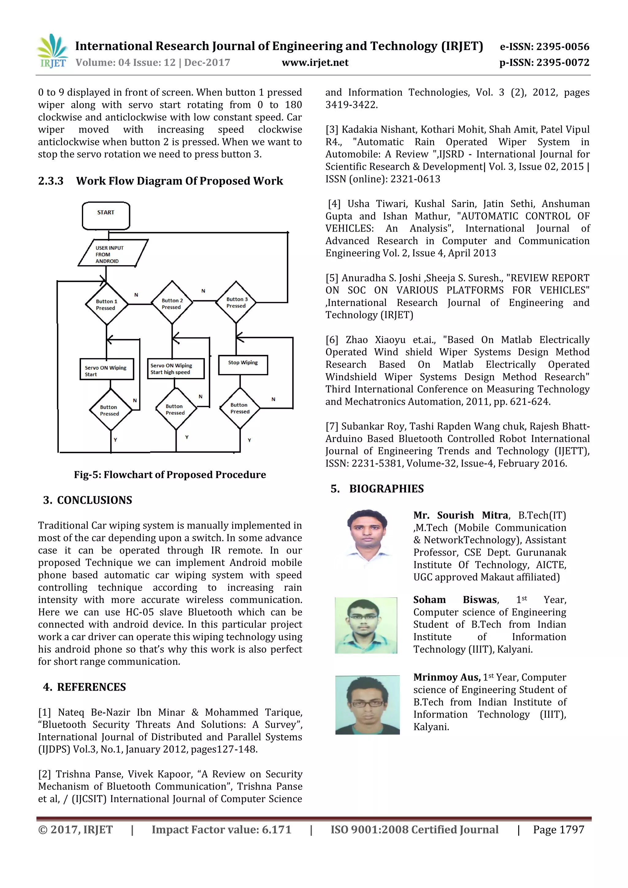 International Research Journal of Engineering and Technology (IRJET) e-ISSN: 2395-0056 Volume: 04 Issue: 12 | Dec-2017 www.irjet.net p-ISSN: 2395-0072 © 2017, IRJET | Impact Factor value: 6.171 | ISO 9001:2008 Certified Journal | Page 1797 0 to 9 displayed in front of screen. When button 1 pressed wiper along with servo start rotating from 0 to 180 clockwise and anticlockwise with low constant speed. Car wiper moved with increasing speed clockwise anticlockwise when button 2 is pressed. When we want to stop the servo rotation we need to press button 3. 2.3.3 Work Flow Diagram Of Proposed Work Fig-5: Flowchart of Proposed Procedure 3. CONCLUSIONS Traditional Car wiping system is manually implemented in most of the car depending upon a switch. In some advance case it can be operated through IR remote. In our proposed Technique we can implement Android mobile phone based automatic car wiping system with speed controlling technique according to increasing rain intensity with more accurate wireless communication. Here we can use HC-05 slave Bluetooth which can be connected with android device. In this particular project work a car driver can operate this wiping technology using his android phone so that’s why this work is also perfect for short range communication. 4. REFERENCES [1] Nateq Be-Nazir Ibn Minar & Mohammed Tarique, “Bluetooth Security Threats And Solutions: A Survey”, International Journal of Distributed and Parallel Systems (IJDPS) Vol.3, No.1, January 2012, pages127-148. [2] Trishna Panse, Vivek Kapoor, “A Review on Security Mechanism of Bluetooth Communication”, Trishna Panse et al, / (IJCSIT) International Journal of Computer Science and Information Technologies, Vol. 3 (2), 2012, pages 3419-3422. [3] Kadakia Nishant, Kothari Mohit, Shah Amit, Patel Vipul R4., "Automatic Rain Operated Wiper System in Automobile: A Review ",IJSRD - International Journal for Scientific Research & Development| Vol. 3, Issue 02, 2015 | ISSN (online): 2321-0613 [4] Usha Tiwari, Kushal Sarin, Jatin Sethi, Anshuman Gupta and Ishan Mathur, "AUTOMATIC CONTROL OF VEHICLES: An Analysis", International Journal of Advanced Research in Computer and Communication Engineering Vol. 2, Issue 4, April 2013 [5] Anuradha S. Joshi ,Sheeja S. Suresh., "REVIEW REPORT ON SOC ON VARIOUS PLATFORMS FOR VEHICLES" ,International Research Journal of Engineering and Technology (IRJET) [6] Zhao Xiaoyu et.ai., "Based On Matlab Electrically Operated Wind shield Wiper Systems Design Method Research Based On Matlab Electrically Operated Windshield Wiper Systems Design Method Research" Third International Conference on Measuring Technology and Mechatronics Automation, 2011, pp. 621-624. [7] Subankar Roy, Tashi Rapden Wang chuk, Rajesh Bhatt- Arduino Based Bluetooth Controlled Robot International Journal of Engineering Trends and Technology (IJETT), ISSN: 2231-5381, Volume-32, Issue-4, February 2016. 5. BIOGRAPHIES Mr. Sourish Mitra, B.Tech(IT) ,M.Tech (Mobile Communication & NetworkTechnology), Assistant Professor, CSE Dept. Gurunanak Institute Of Technology, AICTE, UGC approved Makaut affiliated) Soham Biswas, 1st Year, Computer science of Engineering Student of B.Tech from Indian Institute of Information Technology (IIIT), Kalyani. Mrinmoy Aus, 1st Year, Computer science of Engineering Student of B.Tech from Indian Institute of Information Technology (IIIT), Kalyani. 