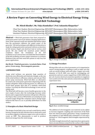International Research Journal of Engineering and Technology (IRJET) e-ISSN: 2395 -0056
Volume: 04 Issue: 01 | Jan -2017 www.irjet.net p-ISSN: 2395-0072
© 2017, IRJET | Impact Factor value: 5.181 | ISO 9001:2008 Certified Journal | Page 1302
A Review Paper on Converting Wind Energy to Electrical Energy Using
Wind-Belt Technology
Mr. Nilesh Khodke1, Ms. Vidya Kumbalkar2, Prof. Aakansha Khaparkar3
1Final Year Student, Electrical Engineering, DES’sCOET Dhamangaon (Rly), Maharashtra, India
2Final Year Student, Electrical Engineering, DES’sCOET Dhamangaon (Rly), Maharashtra, India
3Assistant Professor, Electrical Engineering, DES’sCOET Dhamangaon (Rly), Maharashtra, India
---------------------------------------------------------------------***---------------------------------------------------------------------
Abstract – Wind belt generators have been proposed as
small green power sources for battery charging applications.
Some of the reported results lack detailed information about
how key parameters influence the output power of the
generator. We built prototypes with different architecturesto
study the voltage generation and power delivery as functions
of belt tension, length and electrical load at various wind
speeds. We also studied the maximum power delivery
conditions before the breakdown of the belt
oscillation occurs and we have concluded that the breakdown
of the belt oscillation at lower output resistances is a primary
bottleneck that will limit wind belt systems to only very low
power applications.
Key Words: Wind belt generators, Aeroelastic flutter, Wind
power, Green energy, Electromagnetic generator.
1.INTRODUCTION
Large wind turbines can generate huge quanties of
electricity very efficiently and relatively cheaply, as the size
of the wind turbine is efficiency reduces and cost per Watt
power jump enormously. Wind belt offers an alternative
for small scale wind power generation dispensing with the
turbine altogether while producing power at a efficiency of
10-30 times greater than that of a similarly rated wind
turbine. Currently the Wind belt technology is new and not
widely used.
The Wind belt will become a more feasible generator in the
next couple of years after the technology becomes wider
known and is augmented to function with greater efficiency.
Our hope is that a series of Wind belts can someday be used
to power larger things like computers and to charge larger
batteries like that of a car or possibly defibrillator for field
medics.
2. Principles of a Basic Wind belt Design
The design of wind belt is low cost and a small device which
harness energy by the belt vibration due to wind and is used
to oscillate magnets in between copper wire coils inorder to
create an EMF. This phenomenon is used to produce
electrical energy from the wind energy.
Fig -1: Design of windbelt
2.2 Design Procedure
Wiring of the coils are critical parameter as it is important to
ensure strong magnetic coupling as well as make sure the
coils are wired in phase with each other. Copper wire with
diameter of 36-42 AWG was used for investigating coil
geometries and turn counts ranged from 2,500-4,000 turns
per coil. A series electrical connection (positive-to-negative)
were used to wire the coils and also connected in parallel for
experiment view.
Fig-2: Basic windbelt design
The addition of a ferromagnetic core material can be added
to increase magnetic coupling and conversion of the fluid
flow into electrical power generation. Using a neodymium
disc magnets of type NdFeB with a diameters of 4cm and a
thickness of 10cm magnetic field strengths experienced by
the coils.
The field strength denoted by B, experiencedata givenpoint
that is at some distance away from the surface of the magnet
 