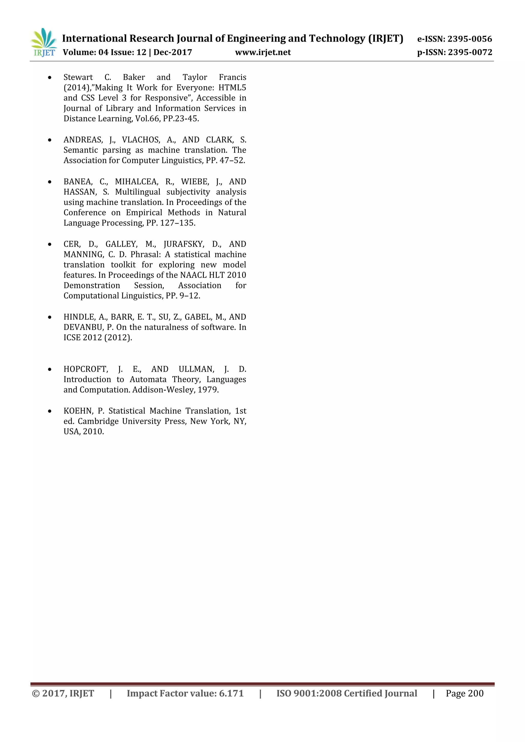 International Research Journal of Engineering and Technology (IRJET) e-ISSN: 2395-0056 Volume: 04 Issue: 12 | Dec-2017 www.irjet.net p-ISSN: 2395-0072 © 2017, IRJET | Impact Factor value: 6.171 | ISO 9001:2008 Certified Journal | Page 200  Stewart C. Baker and Taylor Francis (2014),”Making It Work for Everyone: HTML5 and CSS Level 3 for Responsive”, Accessible in Journal of Library and Information Services in Distance Learning, Vol.66, PP.23-45.  ANDREAS, J., VLACHOS, A., AND CLARK, S. Semantic parsing as machine translation. The Association for Computer Linguistics, PP. 47–52.  BANEA, C., MIHALCEA, R., WIEBE, J., AND HASSAN, S. Multilingual subjectivity analysis using machine translation. In Proceedings of the Conference on Empirical Methods in Natural Language Processing, PP. 127–135.  CER, D., GALLEY, M., JURAFSKY, D., AND MANNING, C. D. Phrasal: A statistical machine translation toolkit for exploring new model features. In Proceedings of the NAACL HLT 2010 Demonstration Session, Association for Computational Linguistics, PP. 9–12.  HINDLE, A., BARR, E. T., SU, Z., GABEL, M., AND DEVANBU, P. On the naturalness of software. In ICSE 2012 (2012).  HOPCROFT, J. E., AND ULLMAN, J. D. Introduction to Automata Theory, Languages and Computation. Addison-Wesley, 1979.  KOEHN, P. Statistical Machine Translation, 1st ed. Cambridge University Press, New York, NY, USA, 2010. 