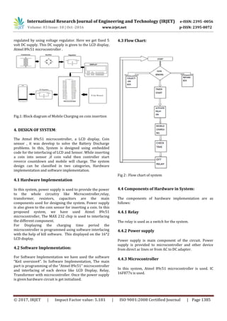 International Research Journal of Engineering and Technology (IRJET) e-ISSN: 2395 -0056
Volume: 03 Issue: 10 | Oct -2016 www.irjet.net p-ISSN: 2395-0072
© 2017, IRJET | Impact Factor value: 5.181 | ISO 9001:2008 Certified Journal | Page 1385
regulated by using voltage regulator. Here we get fixed 5
volt DC supply. This DC supply is given to the LCD display,
Atmel 89c51 microcontroller .
Fig.1: Block diagram of Mobile Charging on coin insertion
4. DESIGN OF SYSTEM:
The Atmel 89c51 microcontroller, a LCD display, Coin
sensor , it was develop to solve the Battery Discharge
problems. In this, System is designed using embedded
code for the interfacing of LCD and Sensor. While inserting
a coin into sensor ,if coin valid then controller start
reverce countdown and mobile will charge. The system
design can be classified in two categories, Hardware
implementation and software implementation.
4.1 Hardware Implementation
In this system, power supply is used to provide the power
to the whole circuitry like Microcontroller,relay,
transformer, resistors, capacitors are the main
components used for designing the system. Power supply
is also given to the coin sensor for inserting a coin. In this
proposed system, we have used Atmel 89c51
microcontroller, The MAX 232 chip is used to interfacing
the different component.
For Displaying the charging time period the
microcontroller is programmed using software interfacing
with the help of kill software. This displayed on the 16*2
LCD display.
4.2 Software Implementation:
For Software Implementation we have used the software
“Keil uversion4”. In Software Implementation, The main
part is programming of the “Atmel 89c51” microcontroller
and interfacing of each device like LCD Display, Relay,
Transformer with microcontroller. Once the power supply
is given hardware circuit is get initialized.
4.3 Flow Chart:
Fig 2 : Flow chart of system
4.4 Components of Hardware in System:
The components of hardware implementation are as
follows:
4.4.1 Relay
The relay is used as a switch for the system.
4.4.2 Power supply
Power supply is main component of the circuit. Power
supply is provided to microcontroller and other device
from direct ac lines or from AC to DC adapter.
4.4.3 Microcontroller
In this system, Atmel 89c51 microcontroller is used. IC
16F877x is used.
 