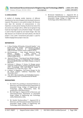 International Research Journal of Engineering and Technology (IRJET) e-ISSN: 2395 -0056
Volume: 03 Issue: 10 | Oct -2016 www.irjet.net p-ISSN: 2395-0072
© 2017, IRJET | Impact Factor value: 5.181 | ISO 9001:2008 Certified Journal | Page 1386
5. CONCLUSIONS:
A method of charging mobile batteries of different
manufactures has been designed and developed whenever
required. This project is very useful in today’s life. Because
now days the necessity of communication is very
important, so every person having cell phone but every time
we cannot carry charger with us. When we are going for long
travel we may forget to carry cell phone charger. This project
is used to help the people by coin based charger. Also now
days because use of internet and smart phones, this kind of
project is very useful. Conventional grid power is used for
mobile charging hence project is low cost.
REFERENCES
[1] S .Banu Prathap, R.Priyanka, G.Guna,Dr.Sujatha “ coin
based cell phone charger ” International Journal of
Engineering Research & Technology(IJERT)
ISSN:2278-0181 Volume 2,Issue 3 (March 2013).
[2] M.S.Varadarajan ,“ Coin Based Universal Mobile
Battery Charger ” IOSR Journal of
Engineering(IOSRJEN ) ISSN:2250-3021 Volume
2,Issue 6 (June 2012).
[3] Aparna D. Pawar , “ Coin Based Solar Mobile Charger ”
International Journal of Engineering and Technical
Research (IJETR) ISSN: 2321-0869, Volume-3, Issue-5,
May 2015.
[4] Pulvirenti, F. Milazzo, P. Ursino, R, Charger power
switch for mobile phones, Analog and Mixed IC Design,
1997. Proceedings. 1997 2nd IEEE-CAS Region 8
Workshop ,12-13 Sep 1997, Pg 97 - 100.
[5] A Hefner, A. Magdaleno, “Cell Phone Charger for the
DC House Project”, California Polytechnic State
University, 2012.
[6] “The 8051 Microcontroller and Embedded Systems :
Using Assembly and C” by Muhammad Ali Mazidi
BIOGRAPHIES
1. Mr. Patil K. N is working as Assistant Professor, in
Electronic and Telecommunication Department of
Annasaheb Dange College of Engineering and
Technology ,Ashta, Maharashtra, India. His
qualification is M.E.(Electronics)
2. Mr. Patil Sagar A : Appeared B.E at Electronic and
Telecommunication Department of Annasaheb
Dange College of Engineering and Technology
,Ashta, Maharashtra, India.
3. Mr. Kamble Harshavardhan T : Appeared B.E at
Electronic and Telecommunication Department of
Annasaheb Dange College of Engineering and
Technology ,Ashta, Maharashtra, India.
4. Mr.Sawant Kshitijkumar s : Appeared B.E at
Electronic and Telecommunication Department of
Annasaheb Dange College of Engineering and
Technology ,Ashta, Maharashtra, India.
 