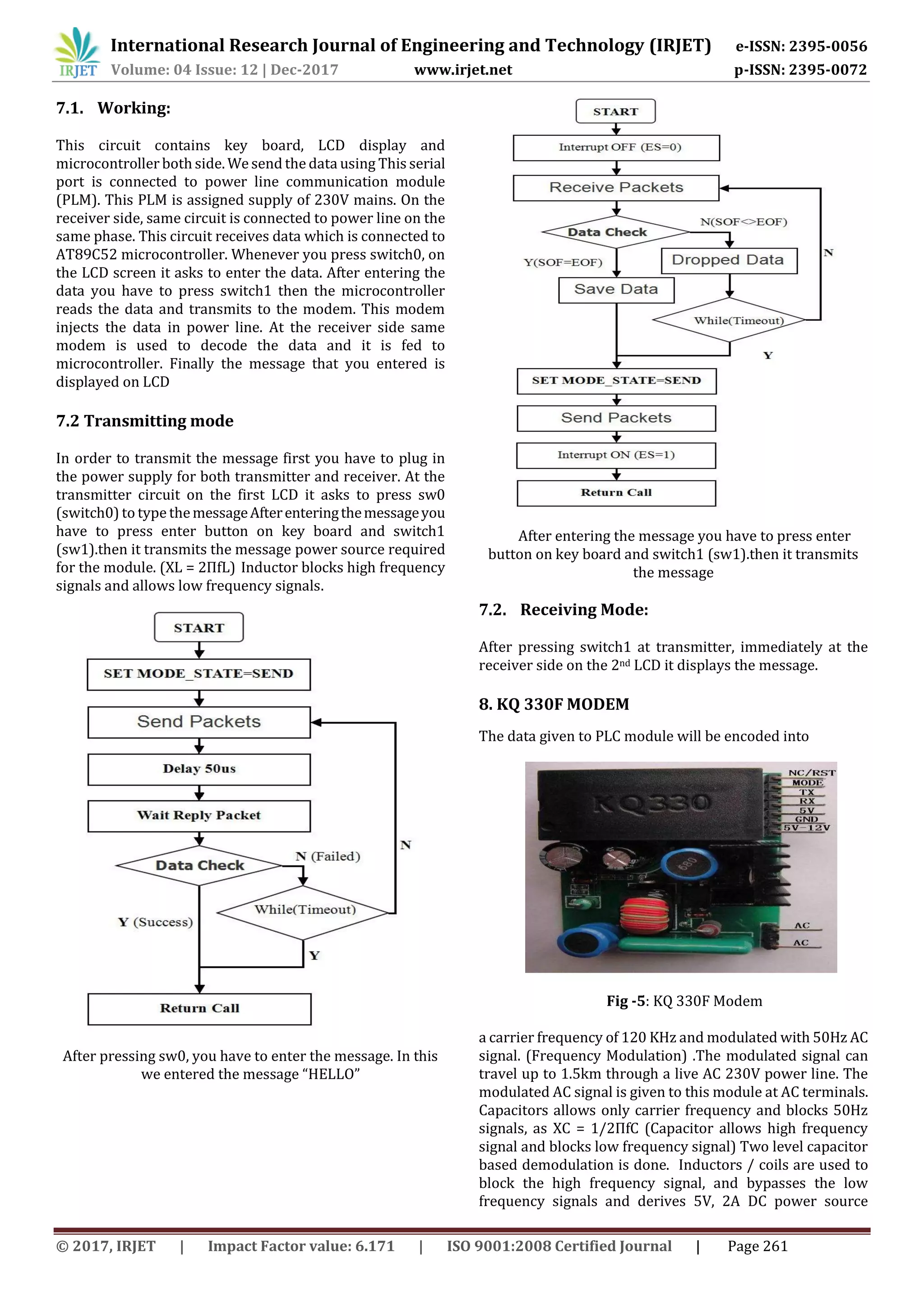 International Research Journal of Engineering and Technology (IRJET) e-ISSN: 2395-0056
Volume: 04 Issue: 12 | Dec-2017 www.irjet.net p-ISSN: 2395-0072
© 2017, IRJET | Impact Factor value: 6.171 | ISO 9001:2008 Certified Journal | Page 261
7.1. Working:
This circuit contains key board, LCD display and
microcontroller both side. We send the data using This serial
port is connected to power line communication module
(PLM). This PLM is assigned supply of 230V mains. On the
receiver side, same circuit is connected to power line on the
same phase. This circuit receives data which is connected to
AT89C52 microcontroller. Whenever you press switch0, on
the LCD screen it asks to enter the data. After entering the
data you have to press switch1 then the microcontroller
reads the data and transmits to the modem. This modem
injects the data in power line. At the receiver side same
modem is used to decode the data and it is fed to
microcontroller. Finally the message that you entered is
displayed on LCD
7.2 Transmitting mode
In order to transmit the message first you have to plug in
the power supply for both transmitter and receiver. At the
transmitter circuit on the first LCD it asks to press sw0
(switch0) to type themessageAfterenteringthemessageyou
have to press enter button on key board and switch1
(sw1).then it transmits the message power source required
for the module. (XL = 2ПfL) Inductor blocks high frequency
signals and allows low frequency signals.
After pressing sw0, you have to enter the message. In this
we entered the message “HELLO”
After entering the message you have to press enter
button on key board and switch1 (sw1).then it transmits
the message
7.2. Receiving Mode:
After pressing switch1 at transmitter, immediately at the
receiver side on the 2nd LCD it displays the message.
8. KQ 330F MODEM
The data given to PLC module will be encoded into
Fig -5: KQ 330F Modem
a carrier frequency of 120 KHz and modulated with 50Hz AC
signal. (Frequency Modulation) .The modulated signal can
travel up to 1.5km through a live AC 230V power line. The
modulated AC signal is given to this module at AC terminals.
Capacitors allows only carrier frequency and blocks 50Hz
signals, as XC = 1/2ПfC (Capacitor allows high frequency
signal and blocks low frequency signal) Two level capacitor
based demodulation is done. Inductors / coils are used to
block the high frequency signal, and bypasses the low
frequency signals and derives 5V, 2A DC power source
 
