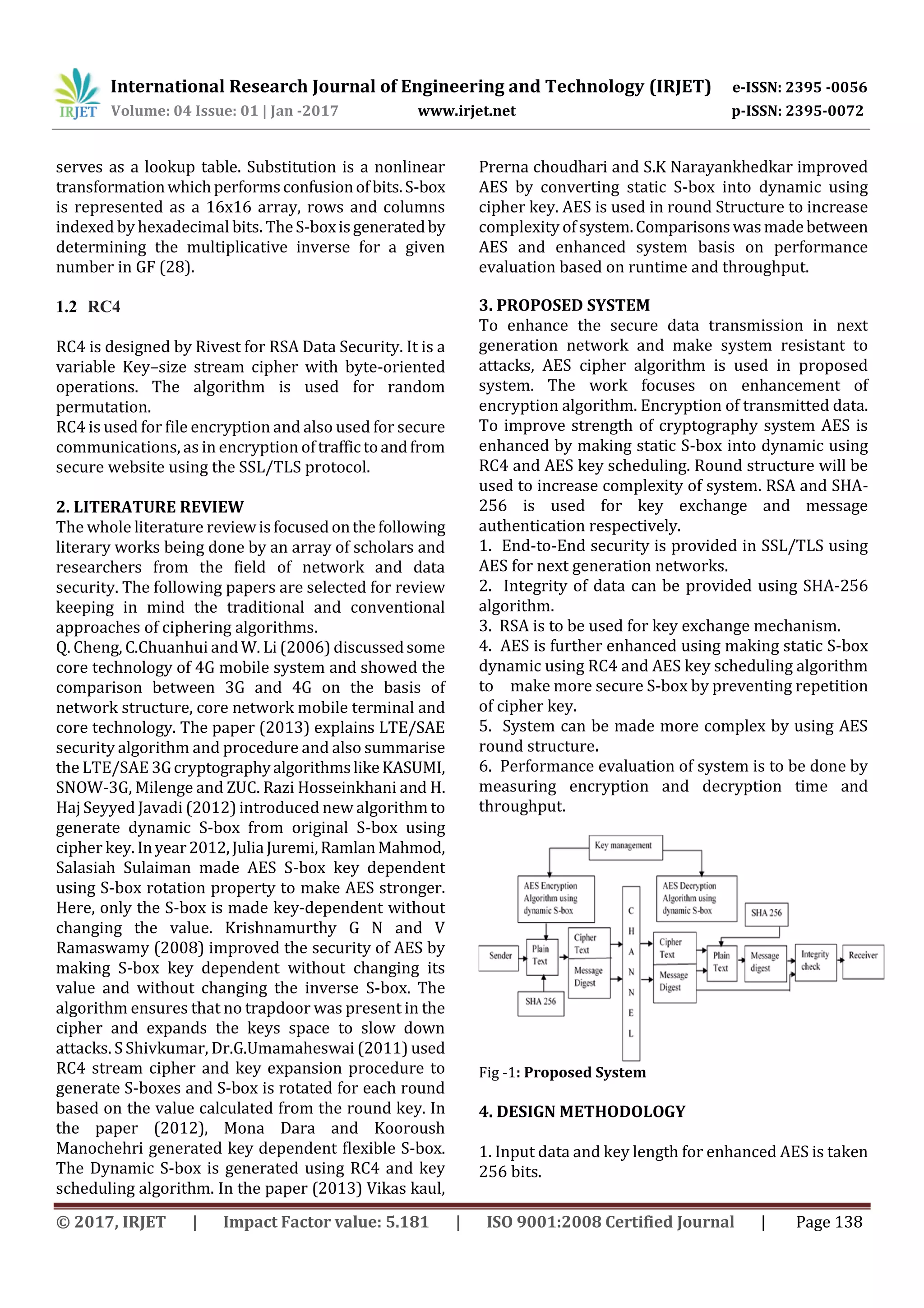 International Research Journal of Engineering and Technology (IRJET) e-ISSN: 2395 -0056 Volume: 04 Issue: 01 | Jan -2017 www.irjet.net p-ISSN: 2395-0072 © 2017, IRJET | Impact Factor value: 5.181 | ISO 9001:2008 Certified Journal | Page 138 serves as a lookup table. Substitution is a nonlinear transformationwhichperformsconfusionofbits.S-box is represented as a 16x16 array, rows and columns indexed by hexadecimal bits. TheS-boxisgeneratedby determining the multiplicative inverse for a given number in GF (28). 1.2 RC4 RC4 is designed by Rivest for RSA Data Security. It is a variable Key–size stream cipher with byte-oriented operations. The algorithm is used for random permutation. RC4 is used for file encryption and also used for secure communications, as in encryption oftraffictoandfrom secure website using the SSL/TLS protocol. 2. LITERATURE REVIEW The whole literature reviewisfocusedonthefollowing literary works being done by an array of scholars and researchers from the field of network and data security. The following papers are selected for review keeping in mind the traditional and conventional approaches of ciphering algorithms. Q. Cheng, C.Chuanhui andW. Li (2006) discussedsome core technology of 4G mobile system and showed the comparison between 3G and 4G on the basis of network structure, core network mobile terminal and core technology. The paper (2013) explains LTE/SAE security algorithm and procedure and also summarise the LTE/SAE 3GcryptographyalgorithmslikeKASUMI, SNOW-3G, Milenge and ZUC. Razi Hosseinkhani and H. Haj Seyyed Javadi (2012) introduced new algorithm to generate dynamic S-box from original S-box using cipher key. Inyear2012,JuliaJuremi,RamlanMahmod, Salasiah Sulaiman made AES S-box key dependent using S-box rotation property to make AES stronger. Here, only the S-box is made key-dependent without changing the value. Krishnamurthy G N and V Ramaswamy (2008) improved the security of AES by making S-box key dependent without changing its value and without changing the inverse S-box. The algorithm ensures that no trapdoor was present in the cipher and expands the keys space to slow down attacks. S Shivkumar, Dr.G.Umamaheswai (2011) used RC4 stream cipher and key expansion procedure to generate S-boxes and S-box is rotated for each round based on the value calculated from the round key. In the paper (2012), Mona Dara and Kooroush Manochehri generated key dependent flexible S-box. The Dynamic S-box is generated using RC4 and key scheduling algorithm. In the paper (2013) Vikas kaul, Prerna choudhari and S.K Narayankhedkar improved AES by converting static S-box into dynamic using cipher key. AES is used in round Structure to increase complexity ofsystem.Comparisonswasmadebetween AES and enhanced system basis on performance evaluation based on runtime and throughput. 3. PROPOSED SYSTEM To enhance the secure data transmission in next generation network and make system resistant to attacks, AES cipher algorithm is used in proposed system. The work focuses on enhancement of encryption algorithm. Encryption of transmitted data. To improve strength of cryptography system AES is enhanced by making static S-box into dynamic using RC4 and AES key scheduling. Round structure will be used to increase complexity of system. RSA and SHA- 256 is used for key exchange and message authentication respectively. 1. End-to-End security is provided in SSL/TLS using AES for next generation networks. 2. Integrity of data can be provided using SHA-256 algorithm. 3. RSA is to be used for key exchange mechanism. 4. AES is further enhanced using making static S-box dynamic using RC4 and AES key scheduling algorithm to make more secure S-box by preventing repetition of cipher key. 5. System can be made more complex by using AES round structure. 6. Performance evaluation of system is to be done by measuring encryption and decryption time and throughput. Fig -1: Proposed System 4. DESIGN METHODOLOGY 1. Input data and key length for enhanced AES is taken 256 bits. 