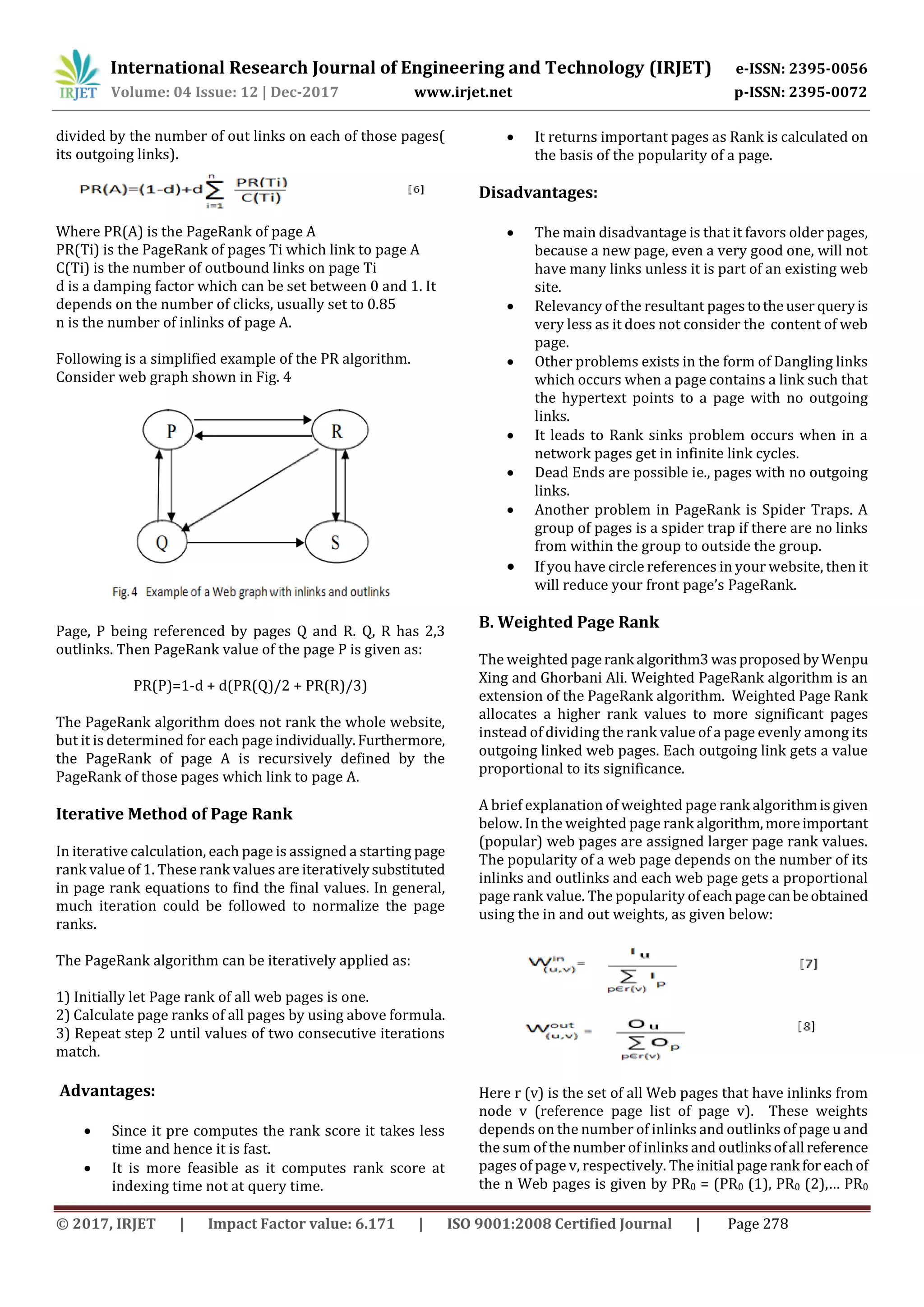 International Research Journal of Engineering and Technology (IRJET) e-ISSN: 2395-0056
Volume: 04 Issue: 12 | Dec-2017 www.irjet.net p-ISSN: 2395-0072
© 2017, IRJET | Impact Factor value: 6.171 | ISO 9001:2008 Certified Journal | Page 278
divided by the number of out links on each of those pages(
its outgoing links).
Where PR(A) is the PageRank of page A
PR(Ti) is the PageRank of pages Ti which link to page A
C(Ti) is the number of outbound links on page Ti
d is a damping factor which can be set between 0 and 1. It
depends on the number of clicks, usually set to 0.85
n is the number of inlinks of page A.
Following is a simplified example of the PR algorithm.
Consider web graph shown in Fig. 4
Page, P being referenced by pages Q and R. Q, R has 2,3
outlinks. Then PageRank value of the page P is given as:
PR(P)=1-d + d(PR(Q)/2 + PR(R)/3)
The PageRank algorithm does not rank the whole website,
but it is determined for each page individually.Furthermore,
the PageRank of page A is recursively defined by the
PageRank of those pages which link to page A.
Iterative Method of Page Rank
In iterative calculation, each page is assigned a starting page
rank value of 1. These rank values are iterativelysubstituted
in page rank equations to find the final values. In general,
much iteration could be followed to normalize the page
ranks.
The PageRank algorithm can be iteratively applied as:
1) Initially let Page rank of all web pages is one.
2) Calculate page ranks of all pages by using above formula.
3) Repeat step 2 until values of two consecutive iterations
match.
Advantages:
 Since it pre computes the rank score it takes less
time and hence it is fast.
 It is more feasible as it computes rank score at
indexing time not at query time.
 It returns important pages as Rank is calculated on
the basis of the popularity of a page.
Disadvantages:
 The main disadvantage is that it favors older pages,
because a new page, even a very good one, will not
have many links unless it is part of an existing web
site.
 Relevancy of the resultant pages totheuser queryis
very less as it does not consider the content of web
page.
 Other problems exists in the form of Dangling links
which occurs when a page contains a link such that
the hypertext points to a page with no outgoing
links.
 It leads to Rank sinks problem occurs when in a
network pages get in infinite link cycles.
 Dead Ends are possible ie., pages with no outgoing
links.
 Another problem in PageRank is Spider Traps. A
group of pages is a spider trap if there are no links
from within the group to outside the group.
 If you have circle references in your website, then it
will reduce your front page’s PageRank.
B. Weighted Page Rank
The weighted pagerank algorithm3 wasproposed byWenpu
Xing and Ghorbani Ali. Weighted PageRank algorithm is an
extension of the PageRank algorithm. Weighted Page Rank
allocates a higher rank values to more significant pages
instead of dividing the rank value of a page evenly among its
outgoing linked web pages. Each outgoing link gets a value
proportional to its significance.
A brief explanation of weighted page rank algorithmisgiven
below. In the weighted page rank algorithm,moreimportant
(popular) web pages are assigned larger page rank values.
The popularity of a web page depends on the number of its
inlinks and outlinks and each web page gets a proportional
page rank value. The popularity ofeachpagecanbeobtained
using the in and out weights, as given below:
Here r (v) is the set of all Web pages that have inlinks from
node v (reference page list of page v). These weights
depends on the number of inlinks and outlinks of page u and
the sum of the number of inlinks and outlinksofall reference
pages of page v, respectively. The initial page rank for eachof
the n Web pages is given by PR0 = (PR0 (1), PR0 (2),… PR0
 
