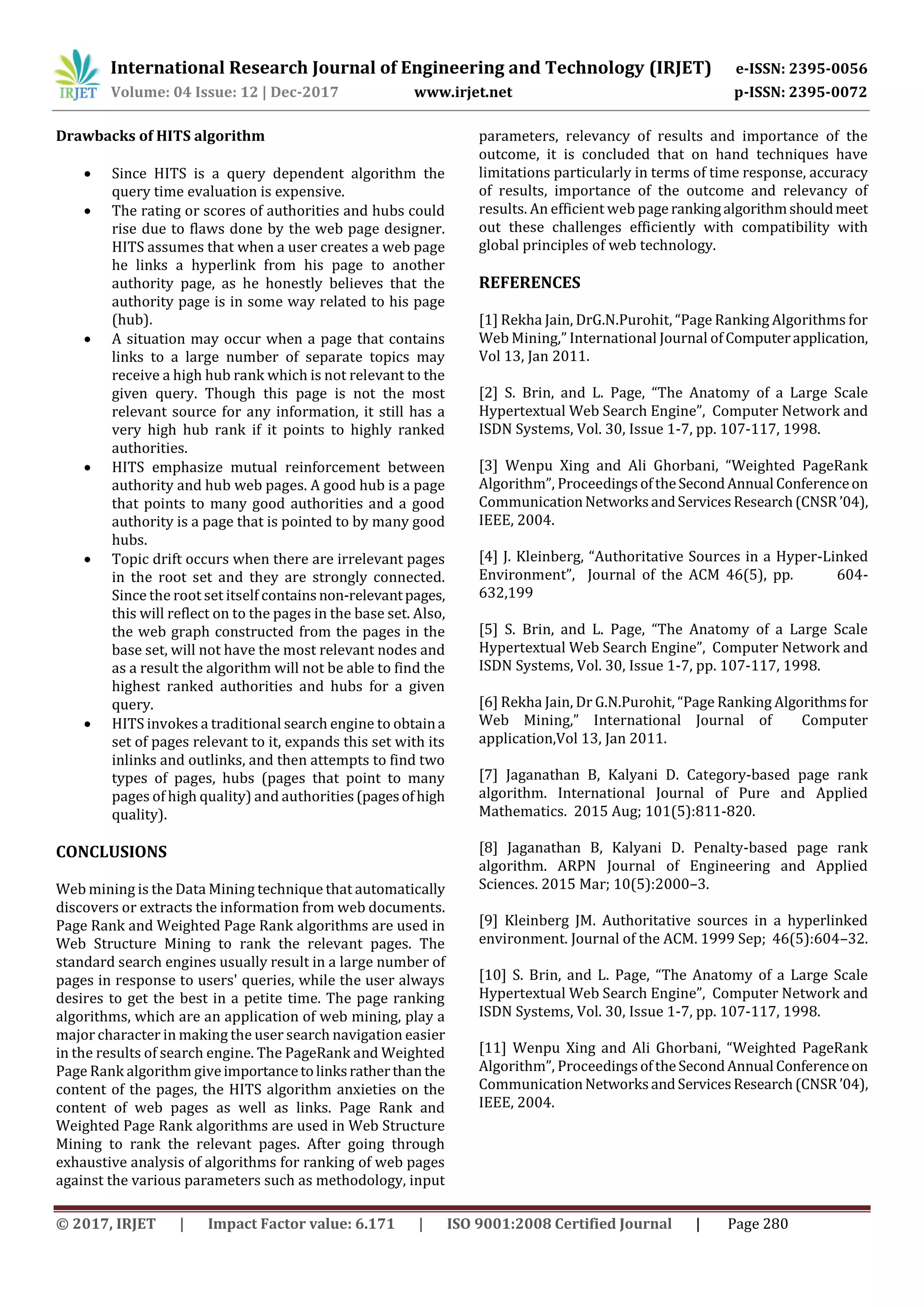 International Research Journal of Engineering and Technology (IRJET) e-ISSN: 2395-0056
Volume: 04 Issue: 12 | Dec-2017 www.irjet.net p-ISSN: 2395-0072
© 2017, IRJET | Impact Factor value: 6.171 | ISO 9001:2008 Certified Journal | Page 280
Drawbacks of HITS algorithm
 Since HITS is a query dependent algorithm the
query time evaluation is expensive.
 The rating or scores of authorities and hubs could
rise due to flaws done by the web page designer.
HITS assumes that when a user creates a web page
he links a hyperlink from his page to another
authority page, as he honestly believes that the
authority page is in some way related to his page
(hub).
 A situation may occur when a page that contains
links to a large number of separate topics may
receive a high hub rank which is not relevant to the
given query. Though this page is not the most
relevant source for any information, it still has a
very high hub rank if it points to highly ranked
authorities.
 HITS emphasize mutual reinforcement between
authority and hub web pages. A good hub is a page
that points to many good authorities and a good
authority is a page that is pointed to by many good
hubs.
 Topic drift occurs when there are irrelevant pages
in the root set and they are strongly connected.
Since the root set itself containsnon-relevantpages,
this will reflect on to the pages in the base set. Also,
the web graph constructed from the pages in the
base set, will not have the most relevant nodes and
as a result the algorithm will not be able to find the
highest ranked authorities and hubs for a given
query.
 HITS invokes a traditional search engine to obtaina
set of pages relevant to it, expands this set with its
inlinks and outlinks, and then attempts to find two
types of pages, hubs (pages that point to many
pages of high quality) and authorities(pagesofhigh
quality).
CONCLUSIONS
Web mining is the Data Mining technique that automatically
discovers or extracts the information from web documents.
Page Rank and Weighted Page Rank algorithms are used in
Web Structure Mining to rank the relevant pages. The
standard search engines usually result in a large number of
pages in response to users' queries, while the user always
desires to get the best in a petite time. The page ranking
algorithms, which are an application of web mining, play a
major character in making the user search navigation easier
in the results of search engine. The PageRank and Weighted
Page Rank algorithm giveimportancetolinksratherthan the
content of the pages, the HITS algorithm anxieties on the
content of web pages as well as links. Page Rank and
Weighted Page Rank algorithms are used in Web Structure
Mining to rank the relevant pages. After going through
exhaustive analysis of algorithms for ranking of web pages
against the various parameters such as methodology, input
parameters, relevancy of results and importance of the
outcome, it is concluded that on hand techniques have
limitations particularly in terms of time response, accuracy
of results, importance of the outcome and relevancy of
results. An efficient web page rankingalgorithmshouldmeet
out these challenges efficiently with compatibility with
global principles of web technology.
REFERENCES
[1] Rekha Jain, DrG.N.Purohit, “Page Ranking Algorithms for
Web Mining,” International Journal of Computerapplication,
Vol 13, Jan 2011.
[2] S. Brin, and L. Page, “The Anatomy of a Large Scale
Hypertextual Web Search Engine”, Computer Network and
ISDN Systems, Vol. 30, Issue 1-7, pp. 107-117, 1998.
[3] Wenpu Xing and Ali Ghorbani, “Weighted PageRank
Algorithm”, ProceedingsoftheSecondAnnual Conferenceon
CommunicationNetworksandServicesResearch(CNSR’04),
IEEE, 2004.
[4] J. Kleinberg, “Authoritative Sources in a Hyper-Linked
Environment”, Journal of the ACM 46(5), pp. 604-
632,199
[5] S. Brin, and L. Page, “The Anatomy of a Large Scale
Hypertextual Web Search Engine”, Computer Network and
ISDN Systems, Vol. 30, Issue 1-7, pp. 107-117, 1998.
[6] Rekha Jain, Dr G.N.Purohit, “Page Ranking Algorithmsfor
Web Mining,” International Journal of Computer
application,Vol 13, Jan 2011.
[7] Jaganathan B, Kalyani D. Category-based page rank
algorithm. International Journal of Pure and Applied
Mathematics. 2015 Aug; 101(5):811-820.
[8] Jaganathan B, Kalyani D. Penalty-based page rank
algorithm. ARPN Journal of Engineering and Applied
Sciences. 2015 Mar; 10(5):2000–3.
[9] Kleinberg JM. Authoritative sources in a hyperlinked
environment. Journal of the ACM. 1999 Sep; 46(5):604–32.
[10] S. Brin, and L. Page, “The Anatomy of a Large Scale
Hypertextual Web Search Engine”, Computer Network and
ISDN Systems, Vol. 30, Issue 1-7, pp. 107-117, 1998.
[11] Wenpu Xing and Ali Ghorbani, “Weighted PageRank
Algorithm”, ProceedingsoftheSecondAnnual Conferenceon
CommunicationNetworksandServicesResearch(CNSR’04),
IEEE, 2004.
 