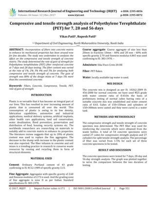 International Research Journal of Engineering and Technology (IRJET) e-ISSN: 2395-0056
Volume: 04 Issue: 12 | Dec-2017 www.irjet.net p-ISSN: 2395-0072
© 2017, IRJET | Impact Factor value: 6.171 | ISO 9001:2008 Certified Journal | Page 351
Compressive and tensile strength analysis of Polyethylene Terephthalate
(PET) for 7, 28 and 56 days
Vikas Patil1, Rupesh Patil2
1,2 Department of Civil Engineering, North Maharashtra University, Nasik India
-------------------------------------------------------------------------------***-------------------------------------------------------------------------------
ABSTRACT: -Incorporation of fibers into concrete matrix
to enhance its mechanical properties has been around now
for few decades. The study was undertaken to analyses the
effect on the compressive and tensile strength of concrete
matrix. The study determined the rate of gain of strength for
Polyethylene terephthalate (PET) fiber reinforced concrete
at 7 days and 28 days testing. The fiber content was varied
at the rate of 1%, 2% 3% 4% and 5% for analyzing both
compressive and tensile strength of concrete. The gain of
strength was 80% of the design mixes at 7 days 5% more
than the conventional concrete.
Keywords: Fibers, Concrete, Compressive, Tensile, PET,
rate of gain of strength.
INTRODUCTION
Plastic is so versatile that it has become an integral part of
our lives. This has resulted in ever increasing amount of
plastic that is consumed all over the world. This
consumption of plastic is owing to its low density,
fabrication capabilities, automotive and industrial
applications, medical delivery systems, artificial implants,
other health care applications, land soil conservation,
water desalination, flood prevention, preservation and
distribution of food, housing, security systems etc. The
worldwide researchers are researching on materials to
suitably add to concrete matrix to enhance its properties.
The literature review suggests that up to 20% of plastic
content was used to replace the fine aggregates. The
decrease in the slump with increase in the plastic content
was also reported. The fiber infusion in concrete and soil
mixes is a trending practice in research to conserve waste
resources by reusing and recycling them in form of
structural elements.
MATERIAL USED
Cement: Ordinary Portland cement of 43 grade
confirming to IS: 8112-1989 of specific gravity 3.15.
Fine Aggregate: Aggregates with specific gravity of 2.60
and fineness modulus of 2.73 is used. And the grading zone
of fine aggregate is zone ΙΙ as per Indian Standard
specifications IS: 383-1970.
Coarse aggregate: Coarse aggregate of size less than
20mm in fractions 10mm - 40% and 20 mm - 60% with
specific gravity 2.70 and fineness modulus 6.865 was used
confirming to IS: 383-1970. –
Admixture: Sika Visco Crete 20-HE
Fiber: PET flakes.
Water: locally available tap water is used.
MIX DESIGN
The concrete mix is designed as per IS: 10262-2009 IS:
456-2000 for normal concrete. we have used M25 grade
with water cement ratio of 0.43.On the basis of
preliminary testing of normal cubes having ratio of a
suitable concrete mix was established and water cement
ratio of 0.43. Cubes of 150×150mm and cylinders of
150×300mm were casted and they were cured in a water
tank
METHODS AND METHODOLOGY
The compressive strength and tensile strength of concrete
specimen was determined. The PET fiber was used for
reinforcing the concrete which were obtained from the
waste bottles. A total of 54 concrete specimens were
casted 27 cubes for compressive strength analysis and 27
cylinders for split tensile strength analysis. The percentage
of fiber was varied from 1-5% for each set of three
concrete specimens to be tested.
RESULT AND DISCUSSION
The concrete specimens were tested for 7 days, 28-day and
56-day strength analysis. The graph was plotted together
to serve the comparison between the two duration of
testing.
 