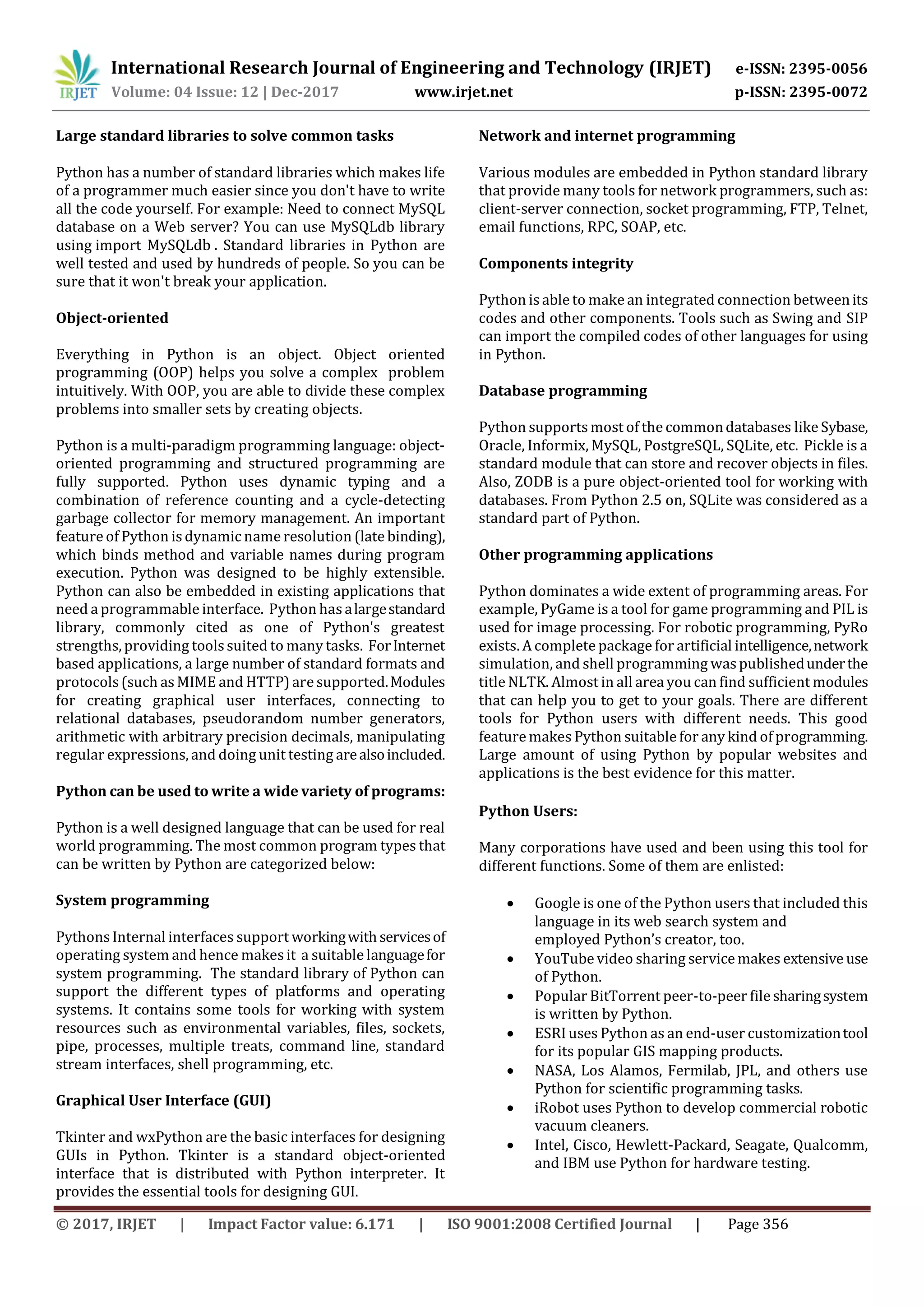 International Research Journal of Engineering and Technology (IRJET) e-ISSN: 2395-0056 Volume: 04 Issue: 12 | Dec-2017 www.irjet.net p-ISSN: 2395-0072 © 2017, IRJET | Impact Factor value: 6.171 | ISO 9001:2008 Certified Journal | Page 356 Large standard libraries to solve common tasks Python has a number of standard libraries which makes life of a programmer much easier since you don't have to write all the code yourself. For example: Need to connect MySQL database on a Web server? You can use MySQLdb library using import MySQLdb . Standard libraries in Python are well tested and used by hundreds of people. So you can be sure that it won't break your application. Object-oriented Everything in Python is an object. Object oriented programming (OOP) helps you solve a complex problem intuitively. With OOP, you are able to divide these complex problems into smaller sets by creating objects. Python is a multi-paradigm programming language: object- oriented programming and structured programming are fully supported. Python uses dynamic typing and a combination of reference counting and a cycle-detecting garbage collector for memory management. An important feature of Python is dynamic name resolution (late binding), which binds method and variable names during program execution. Python was designed to be highly extensible. Python can also be embedded in existing applications that need a programmable interface. Python hasalargestandard library, commonly cited as one of Python's greatest strengths, providing toolssuited to many tasks. ForInternet based applications, a large number of standard formats and protocols (such as MIME and HTTP) are supported.Modules for creating graphical user interfaces, connecting to relational databases, pseudorandom number generators, arithmetic with arbitrary precision decimals, manipulating regular expressions, and doing unit testing arealsoincluded. Python can be used to write a wide variety of programs: Python is a well designed language that can be used for real world programming. The most common program types that can be written by Python are categorized below: System programming Pythons Internal interfaces support workingwithservicesof operating system and hence makesit a suitable languagefor system programming. The standard library of Python can support the different types of platforms and operating systems. It contains some tools for working with system resources such as environmental variables, files, sockets, pipe, processes, multiple treats, command line, standard stream interfaces, shell programming, etc. Graphical User Interface (GUI) Tkinter and wxPython are the basic interfaces for designing GUIs in Python. Tkinter is a standard object-oriented interface that is distributed with Python interpreter. It provides the essential tools for designing GUI. Network and internet programming Various modules are embedded in Python standard library that provide many tools for network programmers, such as: client-server connection, socket programming, FTP, Telnet, email functions, RPC, SOAP, etc. Components integrity Python is able to make an integrated connection betweenits codes and other components. Tools such as Swing and SIP can import the compiled codes of other languages for using in Python. Database programming Python supports most of the commondatabases likeSybase, Oracle, Informix, MySQL, PostgreSQL, SQLite, etc. Pickle is a standard module that can store and recover objects in files. Also, ZODB is a pure object-oriented tool for working with databases. From Python 2.5 on, SQLite was considered as a standard part of Python. Other programming applications Python dominates a wide extent of programming areas. For example, PyGame is a tool for game programming and PIL is used for image processing. For robotic programming, PyRo exists. A complete package for artificial intelligence,network simulation, and shell programming waspublishedunderthe title NLTK. Almost in all area you can find sufficient modules that can help you to get to your goals. There are different tools for Python users with different needs. This good feature makes Python suitable for any kind of programming. Large amount of using Python by popular websites and applications is the best evidence for this matter. Python Users: Many corporations have used and been using this tool for different functions. Some of them are enlisted:  Google is one of the Python users that included this language in its web search system and employed Python’s creator, too.  YouTube video sharing service makes extensive use of Python.  Popular BitTorrent peer-to-peer file sharingsystem is written by Python.  ESRI uses Python as an end-user customizationtool for its popular GIS mapping products.  NASA, Los Alamos, Fermilab, JPL, and others use Python for scientific programming tasks.  iRobot uses Python to develop commercial robotic vacuum cleaners.  Intel, Cisco, Hewlett-Packard, Seagate, Qualcomm, and IBM use Python for hardware testing. 
