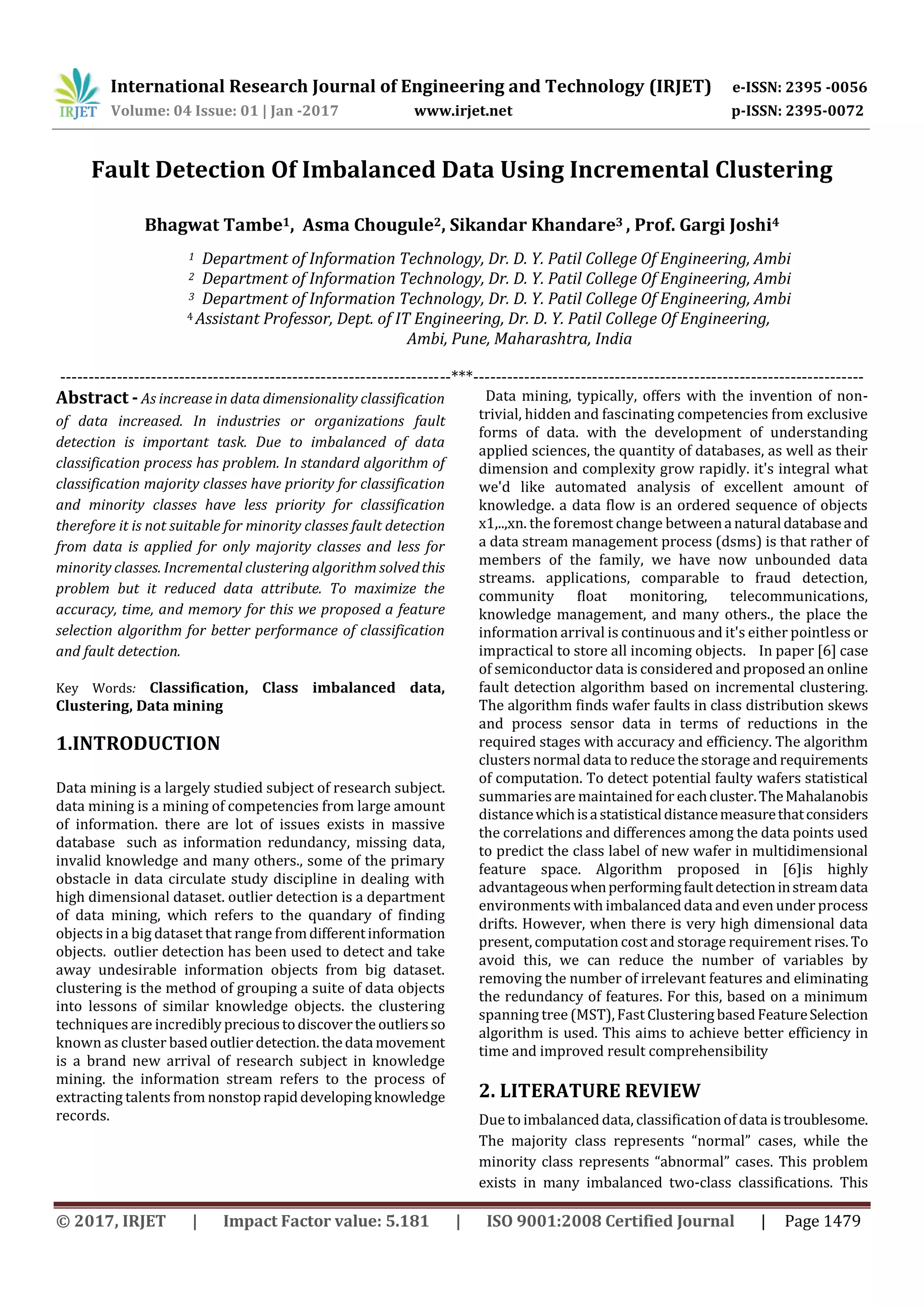 International Research Journal of Engineering and Technology (IRJET) e-ISSN: 2395 -0056 Volume: 04 Issue: 01 | Jan -2017 www.irjet.net p-ISSN: 2395-0072 © 2017, IRJET | Impact Factor value: 5.181 | ISO 9001:2008 Certified Journal | Page 1479 Fault Detection Of Imbalanced Data Using Incremental Clustering Bhagwat Tambe1, Asma Chougule2, Sikandar Khandare3 , Prof. Gargi Joshi4 1 Department of Information Technology, Dr. D. Y. Patil College Of Engineering, Ambi 2 Department of Information Technology, Dr. D. Y. Patil College Of Engineering, Ambi 3 Department of Information Technology, Dr. D. Y. Patil College Of Engineering, Ambi 4 Assistant Professor, Dept. of IT Engineering, Dr. D. Y. Patil College Of Engineering, Ambi, Pune, Maharashtra, India ---------------------------------------------------------------------***--------------------------------------------------------------------- Abstract - As increase in data dimensionality classification of data increased. In industries or organizations fault detection is important task. Due to imbalanced of data classification process has problem. In standard algorithm of classification majority classes have priority for classification and minority classes have less priority for classification therefore it is not suitable for minority classes fault detection from data is applied for only majority classes and less for minority classes. Incremental clustering algorithm solvedthis problem but it reduced data attribute. To maximize the accuracy, time, and memory for this we proposed a feature selection algorithm for better performance of classification and fault detection. Key Words: Classification, Class imbalanced data, Clustering, Data mining 1.INTRODUCTION Data mining is a largely studied subject of research subject. data mining is a mining of competencies from large amount of information. there are lot of issues exists in massive database such as information redundancy, missing data, invalid knowledge and many others., some of the primary obstacle in data circulate study discipline in dealing with high dimensional dataset. outlier detection is a department of data mining, which refers to the quandary of finding objects in a big dataset that range fromdifferentinformation objects. outlier detection has been used to detect and take away undesirable information objects from big dataset. clustering is the method of grouping a suite of data objects into lessons of similar knowledge objects. the clustering techniques are incrediblyprecioustodiscovertheoutliersso known as cluster basedoutlierdetection.thedata movement is a brand new arrival of research subject in knowledge mining. the information stream refers to the process of extracting talents from nonstoprapiddevelopingknowledge records. Data mining, typically, offers with the invention of non- trivial, hidden and fascinating competencies from exclusive forms of data. with the development of understanding applied sciences, the quantity of databases, as well as their dimension and complexity grow rapidly. it's integral what we'd like automated analysis of excellent amount of knowledge. a data flow is an ordered sequence of objects x1,..,xn. the foremost change betweena natural databaseand a data stream management process (dsms) is that rather of members of the family, we have now unbounded data streams. applications, comparable to fraud detection, community float monitoring, telecommunications, knowledge management, and many others., the place the information arrival is continuous and it's either pointless or impractical to store all incoming objects. In paper [6] case of semiconductor data is considered and proposed an online fault detection algorithm based on incremental clustering. The algorithm finds wafer faults in class distribution skews and process sensor data in terms of reductions in the required stages with accuracy and efficiency. The algorithm clusters normal data to reduce the storage and requirements of computation. To detect potential faulty wafers statistical summariesare maintained for eachcluster.TheMahalanobis distancewhichisastatisticaldistancemeasurethatconsiders the correlations and differences among the data points used to predict the class label of new wafer in multidimensional feature space. Algorithm proposed in [6]is highly advantageouswhenperformingfaultdetectioninstreamdata environments with imbalanced dataand even under process drifts. However, when there is very high dimensional data present, computation cost and storage requirement rises. To avoid this, we can reduce the number of variables by removing the number of irrelevant features and eliminating the redundancy of features. For this, based on a minimum spanning tree (MST),Fast Clustering basedFeatureSelection algorithm is used. This aims to achieve better efficiency in time and improved result comprehensibility 2. LITERATURE REVIEW Due to imbalanced data, classification of data istroublesome. The majority class represents “normal” cases, while the minority class represents “abnormal” cases. This problem exists in many imbalanced two-class classifications. This 