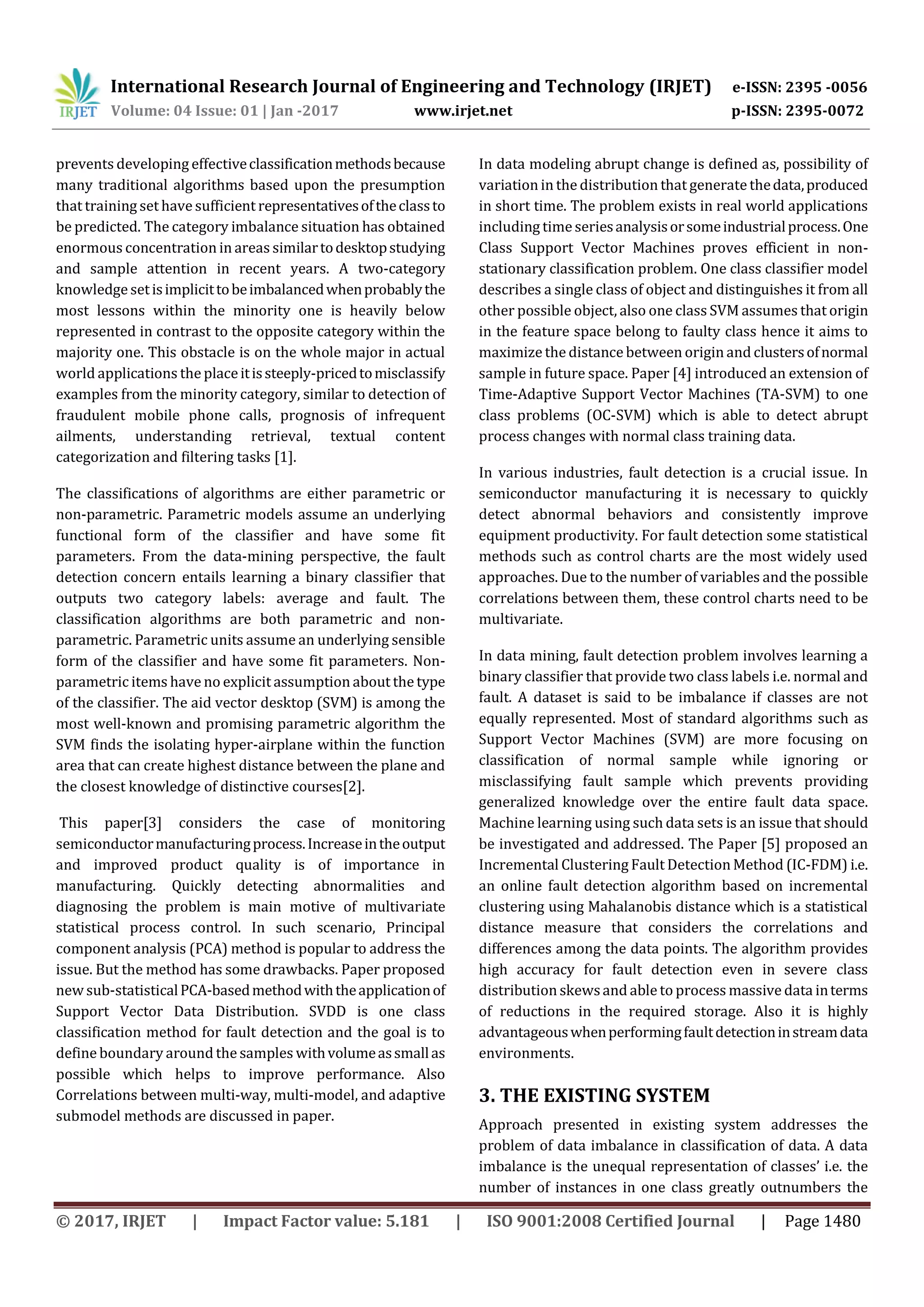 International Research Journal of Engineering and Technology (IRJET) e-ISSN: 2395 -0056 Volume: 04 Issue: 01 | Jan -2017 www.irjet.net p-ISSN: 2395-0072 © 2017, IRJET | Impact Factor value: 5.181 | ISO 9001:2008 Certified Journal | Page 1480 prevents developing effectiveclassificationmethodsbecause many traditional algorithms based upon the presumption that training set have sufficient representativesoftheclassto be predicted. The category imbalance situation has obtained enormous concentration in areas similartodesktopstudying and sample attention in recent years. A two-category knowledge setisimplicittobeimbalancedwhenprobablythe most lessons within the minority one is heavily below represented in contrast to the opposite category within the majority one. This obstacle is on the whole major in actual world applications the placeitissteeply-pricedtomisclassify examples from the minority category, similar to detection of fraudulent mobile phone calls, prognosis of infrequent ailments, understanding retrieval, textual content categorization and filtering tasks [1]. The classifications of algorithms are either parametric or non-parametric. Parametric models assume an underlying functional form of the classifier and have some fit parameters. From the data-mining perspective, the fault detection concern entails learning a binary classifier that outputs two category labels: average and fault. The classification algorithms are both parametric and non- parametric. Parametric units assume an underlying sensible form of the classifier and have some fit parameters. Non- parametric items have no explicit assumption about the type of the classifier. The aid vector desktop (SVM) is among the most well-known and promising parametric algorithm the SVM finds the isolating hyper-airplane within the function area that can create highest distance between the plane and the closest knowledge of distinctive courses[2]. This paper[3] considers the case of monitoring semiconductormanufacturingprocess.Increaseintheoutput and improved product quality is of importance in manufacturing. Quickly detecting abnormalities and diagnosing the problem is main motive of multivariate statistical process control. In such scenario, Principal component analysis (PCA) method is popular to address the issue. But the method has some drawbacks. Paper proposed new sub-statisticalPCA-basedmethodwiththeapplicationof Support Vector Data Distribution. SVDD is one class classification method for fault detection and the goal is to define boundary around the samples withvolumeassmallas possible which helps to improve performance. Also Correlations between multi-way, multi-model, and adaptive submodel methods are discussed in paper. In data modeling abrupt change is defined as, possibility of variation in the distribution that generatethedata,produced in short time. The problem exists in real world applications including timeseriesanalysisorsomeindustrialprocess.One Class Support Vector Machines proves efficient in non- stationary classification problem. One class classifier model describes a single class of object and distinguishes it from all other possible object, also one class SVM assumes that origin in the feature space belong to faulty class hence it aims to maximize the distance between origin and clustersofnormal sample in future space. Paper [4] introduced an extension of Time-Adaptive Support Vector Machines (TA-SVM) to one class problems (OC-SVM) which is able to detect abrupt process changes with normal class training data. In various industries, fault detection is a crucial issue. In semiconductor manufacturing it is necessary to quickly detect abnormal behaviors and consistently improve equipment productivity. For fault detection some statistical methods such as control charts are the most widely used approaches. Due to the number of variables and the possible correlations between them, these control charts need to be multivariate. In data mining, fault detection problem involves learning a binary classifier that provide two class labels i.e. normal and fault. A dataset is said to be imbalance if classes are not equally represented. Most of standard algorithms such as Support Vector Machines (SVM) are more focusing on classification of normal sample while ignoring or misclassifying fault sample which prevents providing generalized knowledge over the entire fault data space. Machine learning using such data sets is an issue that should be investigated and addressed. The Paper [5] proposed an Incremental Clustering Fault Detection Method (IC-FDM) i.e. an online fault detection algorithm based on incremental clustering using Mahalanobis distance which is a statistical distance measure that considers the correlations and differences among the data points. The algorithm provides high accuracy for fault detection even in severe class distribution skewsand able to process massive data interms of reductions in the required storage. Also it is highly advantageouswhenperformingfaultdetectioninstreamdata environments. 3. THE EXISTING SYSTEM Approach presented in existing system addresses the problem of data imbalance in classification of data. A data imbalance is the unequal representation of classes’ i.e. the number of instances in one class greatly outnumbers the 