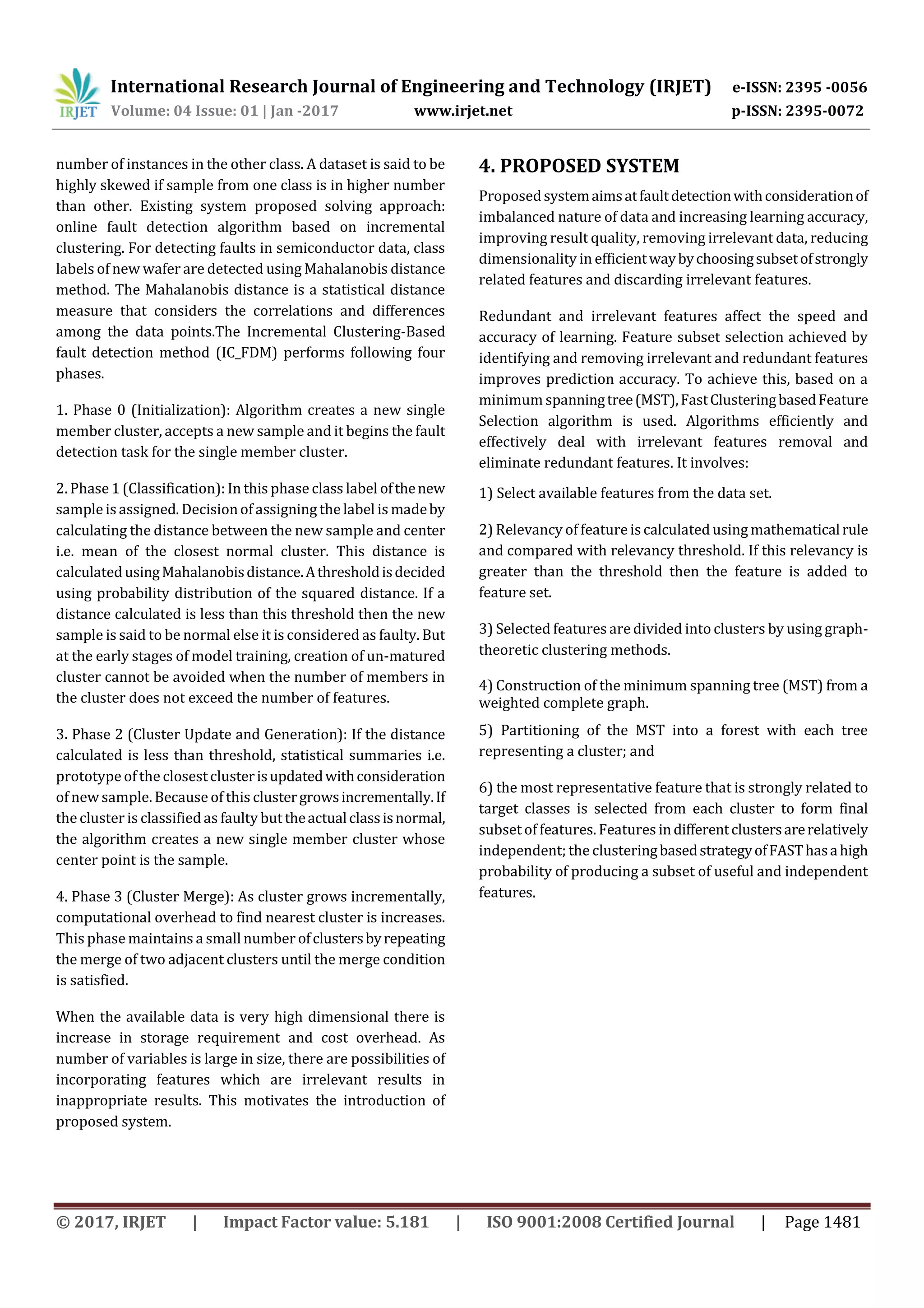 International Research Journal of Engineering and Technology (IRJET) e-ISSN: 2395 -0056 Volume: 04 Issue: 01 | Jan -2017 www.irjet.net p-ISSN: 2395-0072 © 2017, IRJET | Impact Factor value: 5.181 | ISO 9001:2008 Certified Journal | Page 1481 number of instances in the other class. A dataset is said to be highly skewed if sample from one class is in higher number than other. Existing system proposed solving approach: online fault detection algorithm based on incremental clustering. For detecting faults in semiconductor data, class labels of new wafer are detected using Mahalanobis distance method. The Mahalanobis distance is a statistical distance measure that considers the correlations and differences among the data points.The Incremental Clustering-Based fault detection method (IC_FDM) performs following four phases. 1. Phase 0 (Initialization): Algorithm creates a new single member cluster, accepts a new sample and it begins the fault detection task for the single member cluster. 2. Phase 1 (Classification): In this phase class label ofthenew sample isassigned. Decisionof assigning the label is madeby calculating the distance between the new sample and center i.e. mean of the closest normal cluster. This distance is calculatedusingMahalanobisdistance.Athresholdisdecided using probability distribution of the squared distance. If a distance calculated is less than this threshold then the new sample is said to be normal else it is considered as faulty. But at the early stages of model training, creation of un-matured cluster cannot be avoided when the number of members in the cluster does not exceed the number of features. 3. Phase 2 (Cluster Update and Generation): If the distance calculated is less than threshold, statistical summaries i.e. prototype of the closestclusterisupdatedwithconsideration of new sample. Because of this clustergrowsincrementally.If the cluster is classifiedas faulty buttheactualclassisnormal, the algorithm creates a new single member cluster whose center point is the sample. 4. Phase 3 (Cluster Merge): As cluster grows incrementally, computational overhead to find nearest cluster is increases. This phase maintains a smallnumber ofclustersbyrepeating the merge of two adjacent clusters until the merge condition is satisfied. When the available data is very high dimensional there is increase in storage requirement and cost overhead. As number of variables is large in size, there are possibilities of incorporating features which are irrelevant results in inappropriate results. This motivates the introduction of proposed system. 4. PROPOSED SYSTEM Proposedsystemaimsatfaultdetectionwithconsiderationof imbalanced nature of data and increasing learning accuracy, improving result quality, removing irrelevant data, reducing dimensionality in efficientwaybychoosingsubsetofstrongly related features and discarding irrelevant features. Redundant and irrelevant features affect the speed and accuracy of learning. Feature subset selection achieved by identifying and removing irrelevant and redundant features improves prediction accuracy. To achieve this, based on a minimum spanningtree(MST),FastClusteringbasedFeature Selection algorithm is used. Algorithms efficiently and effectively deal with irrelevant features removal and eliminate redundant features. It involves: 1) Select available features from the data set. 2) Relevancy of featureiscalculated using mathematicalrule and compared with relevancy threshold. If this relevancy is greater than the threshold then the feature is added to feature set. 3) Selected features are divided into clusters by using graph- theoretic clustering methods. 4) Construction of the minimum spanning tree (MST) from a weighted complete graph. 5) Partitioning of the MST into a forest with each tree representing a cluster; and 6) the most representative feature that is strongly related to target classes is selected from each cluster to form final subset of features. Features indifferentclustersarerelatively independent; the clusteringbasedstrategyofFASThasahigh probability of producing a subset of useful and independent features. 