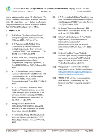 INTERNATIONAL RESEARCH JOURNAL OF ENGINEERING AND TECHNOLOGY (IRJET) E-ISSN: 2395-0056
VOLUME: 04 ISSUE: 01 | JAN -2017 WWW.IRJET.NET P-ISSN: 2395-0072
© 2017, IRJET | Impact Factor value: 5.181 | ISO 9001:2008 Certified Journal | Page 1440
sparse approximation using CS algorithms. The
results show that conventional technique combined
with CS algorithms have better performance
compared to normal technique in terms of Bit Error
Rate (BER) and Mean Square Error (MSE).
7. REFERENCES
[1] R. W. Chang, “Synthesis of band-limited
orthogonal signal for multichannel data”,
BSTJ. , pp. 1775-1797, Dec. 1996.
[2] S. B. Weinstein and P. M. Ebet, “Data
transmission by frequency-division
multiplexing using the discrete Fourier
transform,” IEEE Trans. on Commun. , COM
19 (5), pp. 628-634, Oct.1971.
[3] A. Peled and A. Ruiz, “Frequency domain
data transmission using reduced
computational complexity algorithms,” In
Proc. IEEE ICASSP, pp. 964-967, Denver,CO,
1980.
[4] Y, Li, N. Seshadri and S. Ariyavisitakul,
“Channel estimation for OFDM systems with
transmitter diversity in mobile wireless
channels,” IEEE J. Select. Areas
Communication, vol. 17, pp. 461-471, March
1999.
[5] Z. Liu, G. Giannakis, S. Barbarosa, and A.
Scaglione, “ Transmit-antenna space time
block coding for generalized OFDM in the
presence of unknown multipath,” IEEE J.
Select. Areas Communication, vol.19, no 7,
pp. 1352-1364, Jul.2001.
[6] Zhongshan Wu, “MIMO-OFDM
COMMUNICATION SYSTEMS: CHANNEL
ESTIMATION AND WIRELESS LOCATION,”
dissertation submitted in 2006.
[7] S. Mallat and Z. Zhang, “Matching Pursuits
with time frequency dictionaries,” IEEE
Trans. Signal Process., 41(12):3397-3415,
1993.
[8] J. A. Tropp and A. C. Gilbert, “Signal recovery
from random measurements via orthogonal
matching pursuit,” IEEE Trans. Info. Theory,
53(12):4655-4666, 2007.
[9] D. Donoho, “Compressed sensing,” IEEE
transactions on information theory, vol. 52,
no 4, pp. 1289-1306, 2006.
[10] E. Cand’es, J. Romberg, and T. Tao, “Stable
signal recovery from incomplete and
inaccurate measurements,”
Communications on pure and applied
mathematics, vol 59, no. 8, pp. 1207-1223,
2006.
[11] D. Needell and J. A. Tropp, “CoSAMP:
Iterative signal recovery from incomplete
and inaccurate samples,” ACM Technical
report 2008-01, California Institute of
Technology, Pasadena, Jul. 2008.
[12] Wikipedia, free encyclopedia, article on
orthogonal frequency division multiplexing,
http://en.wikipedia.org/wiki/Orthogonal_f
requency_division_multiplexing.
[13] “MIMO-OFDM wireless communications
with MATLAB” Authors Yong Soo Cho,
Jaekwon kim, Won youngyang, Chung-Gu
kang.
 
